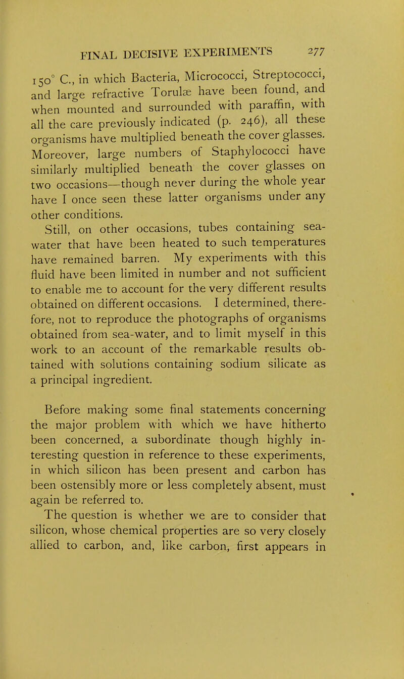 150° C, in which Bacteria, Micrococci, Streptococci, and large refractive Torul^e have been found, and when mounted and surrounded with paraffin, with all the care previously indicated (p. 246), all these organisms have multiplied beneath the cover glasses. Moreover, large numbers of Staphylococci have similarly multiplied beneath the cover glasses on two occasions—though never during the whole year have I once seen these latter organisms under any other conditions. Still, on other occasions, tubes containing sea- water that have been heated to such temperatures have remained barren. My experiments with this fluid have been limited in number and not sufficient to enable me to account for the very different results obtained on different occasions. I determined, there- fore, not to reproduce the photographs of organisms obtained from sea-water, and to limit myself in this work to an account of the remarkable results ob- tained with solutions containing sodium silicate as a principal ingredient. Before making some final statements concerning the major problem with which we have hitherto been concerned, a subordinate though highly in- teresting question in reference to these experiments, in which silicon has been present and carbon has been ostensibly more or less completely absent, must again be referred to. The question is whether we are to consider that silicon, whose chemical properties are so very closely allied to carbon, and, like carbon, first appears in