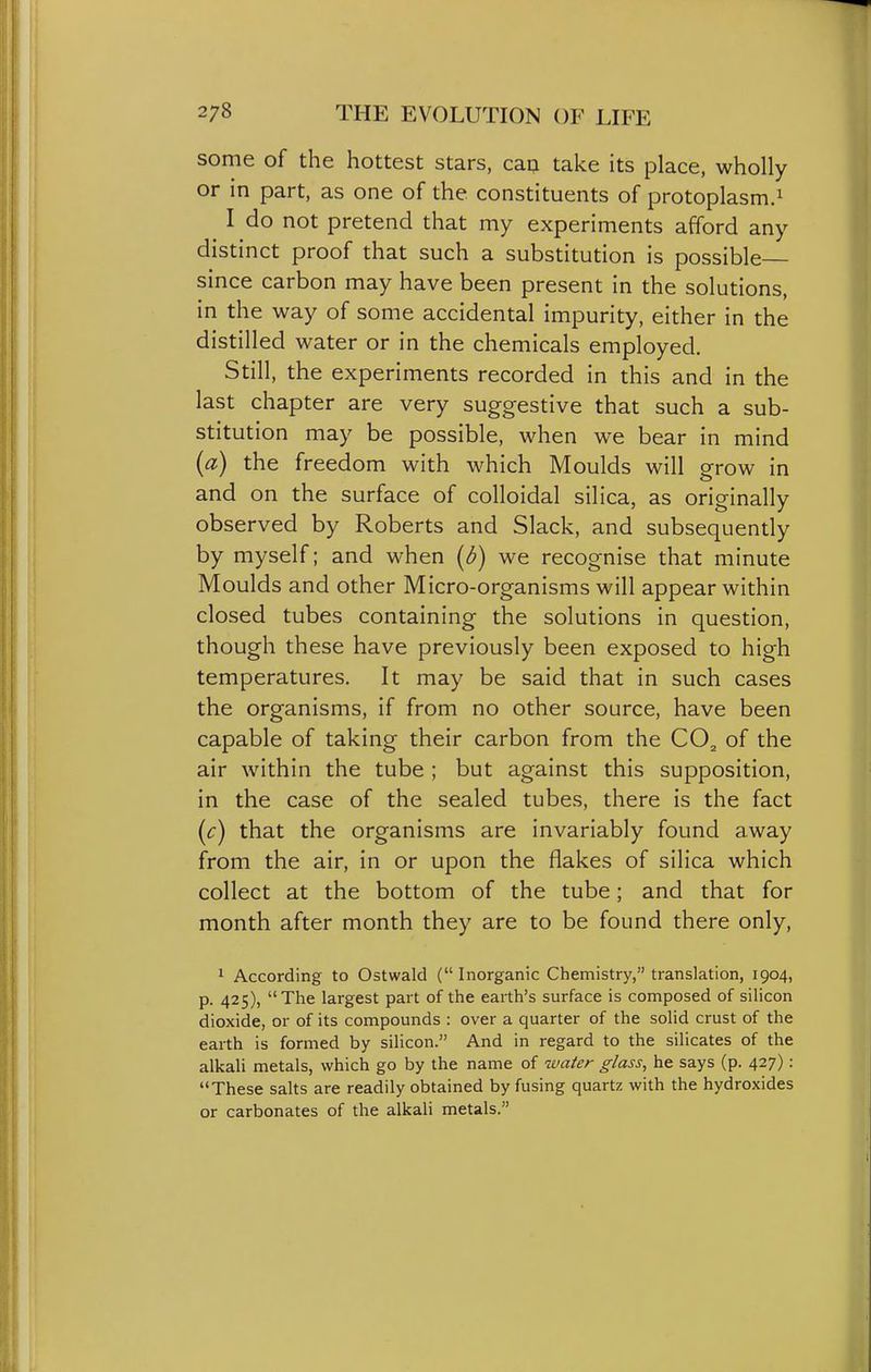some of the hottest stars, can take its place, wholly or in part, as one of the constituents of protoplasm.^ I do not pretend that my experiments afford any distinct proof that such a substitution is possible since carbon may have been present in the solutions, in the way of some accidental impurity, either in the distilled water or in the chemicals employed. Still, the experiments recorded in this and in the last chapter are very suggestive that such a sub- stitution may be possible, when we bear in mind (a) the freedom with which Moulds will orow in and on the surface of colloidal silica, as originally observed by Roberts and Slack, and subsequently by myself; and when (d) we recognise that minute Moulds and other Micro-organisms will appear within closed tubes containing the solutions in question, though these have previously been exposed to high temperatures. It may be said that in such cases the organisms, if from no other source, have been capable of taking their carbon from the CO^ of the air within the tube ; but against this supposition, in the case of the sealed tubes, there is the fact (c) that the organisms are invariably found away from the air, in or upon the flakes of silica which collect at the bottom of the tube; and that for month after month they are to be found there only, 1 According to Ostwald (Inorganic Chemistry, translation, 1904, p. 425), The largest part of the earth's surface is composed of silicon dioxide, or of its compounds : over a quarter of the solid crust of the earth is formed by silicon. And in regard to the silicates of the alkali metals, which go by the name of wafer glass, he says (p. 427): These salts are readily obtained by fusing quartz with the hydroxides or carbonates of the alkali metals.
