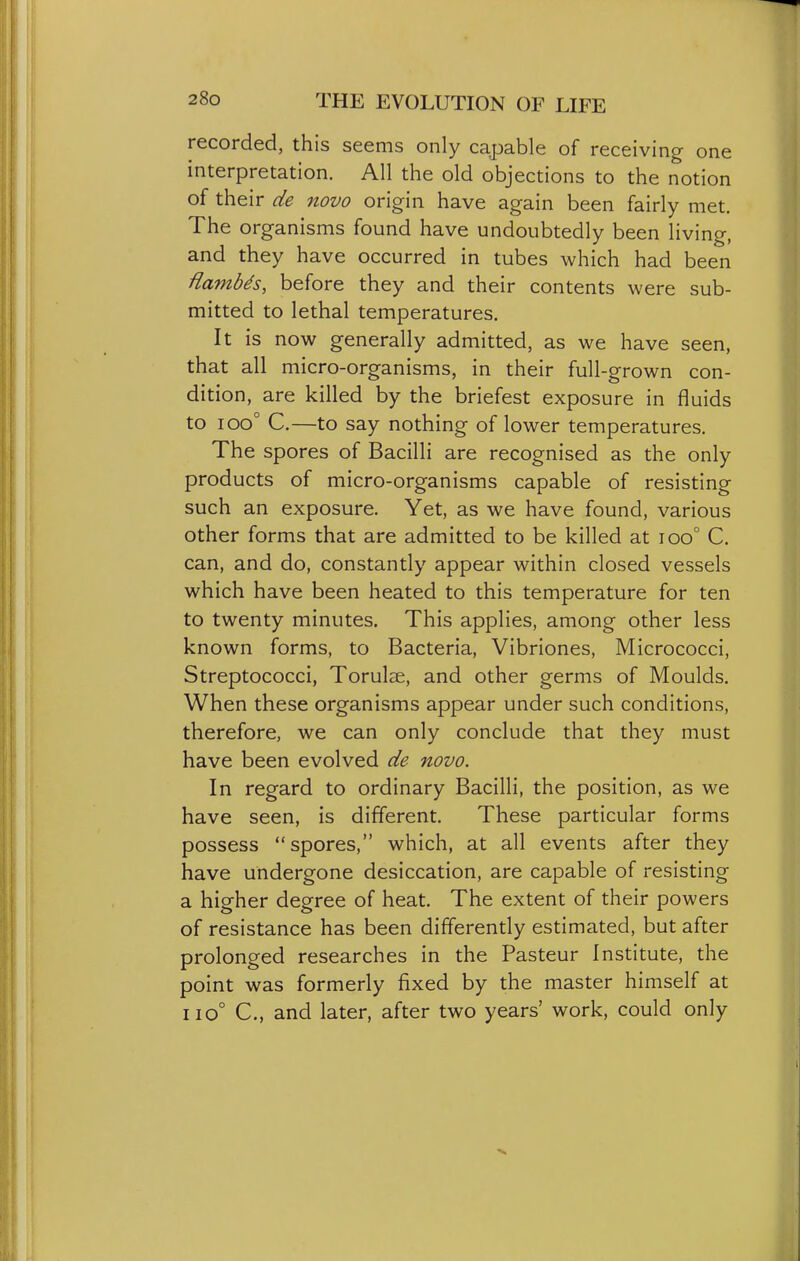 recorded, this seems only capable of receiving one interpretation. All the old objections to the notion of their de 7iovo origin have again been fairly met. The organisms found have undoubtedly been living, and they have occurred in tubes which had been Hambds, before they and their contents were sub- mitted to lethal temperatures. It is now generally admitted, as we have seen, that all micro-organisms, in their full-grown con- dition, are killed by the briefest exposure in fluids to ioo° C.—to say nothing of lower temperatures. The spores of Bacilli are recognised as the only products of micro-organisms capable of resisting such an exposure. Yet, as we have found, various other forms that are admitted to be killed at ioo° C. can, and do, constantly appear within closed vessels which have been heated to this temperature for ten to twenty minutes. This applies, among other less known forms, to Bacteria, Vibriones, Micrococci, Streptococci, Torulse, and other germs of Moulds. When these organisms appear under such conditions, therefore, we can only conclude that they must have been evolved de novo. In regard to ordinary Bacilli, the position, as we have seen, is different. These particular forms possess spores, which, at all events after they have undergone desiccation, are capable of resisting a higher degree of heat. The extent of their powers of resistance has been differently estimated, but after prolonged researches in the Pasteur Institute, the point was formerly fixed by the master himself at iiO° C, and later, after two years' work, could only