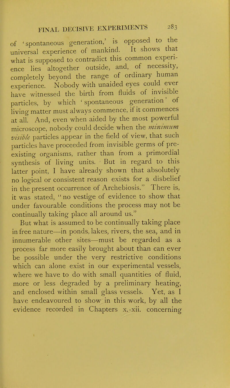 of 'spontaneous generation,' is opposed to the universal experience of mankind. It shows that what is supposed to contradict this common experi- ence Hes altogether outside, and, of necessity, completely beyond the range of ordinary human experience. Nobody with unaided eyes could ever have witnessed the birth from fluids of invisible particles, by which 'spontaneous generation' of living matter must always commence, if it commences at all. And, even when aided by the most powerful microscope, nobody could decide when the minimum visible particles appear in the field of view, that such particles have proceeded from invisible germs of pre- existing organisms, rather than from a primordial synthesis of living units. But in regard to this latter point, I have already shown that absolutely no lop^ical or consistent reason exists for a disbelief in the present occurrence of Archebiosis. There is, it was stated, no vestige of evidence to show that under favourable conditions the process may not be continually taking place all around us. But what is assumed to be continually taking place in free nature—in ponds, lakes, rivers, the sea, and in innumerable other sites—must be regarded as a process far more easily brought about than can ever be possible under the very restrictive conditions which can alone exist in our experimental vessels, where we have to do with small quantities of fluid, more or less degraded by a preliminary heating, and enclosed within small glass vessels. Yet, as I have endeavoured to show in this work, by all the evidence recorded in Chapters x.-xii, concerning