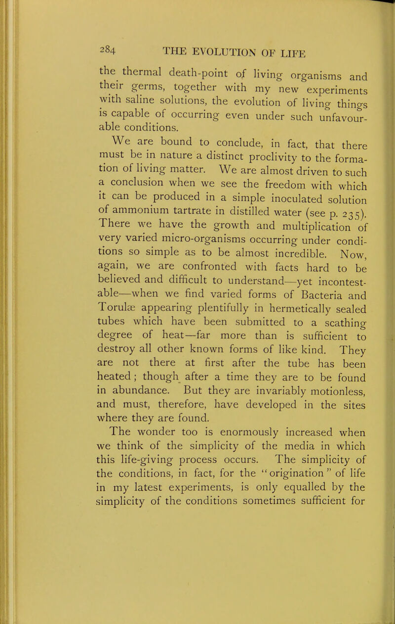 the^ thermal death-point of Hving organisms and their germs, together with my new experiments with saHne solutions, the evolution of living things is capable of occurring even under such unfavour- able conditions. We are bound to conclude, in fact, that there must be in nature a distinct proclivity to the forma- tion of living matter. We are almost driven to such a conclusion when we see the freedom with which it can be produced in a simple inoculated solution of ammonium tartrate in distilled water (see p. 235). There we have the growth and multiplication of very varied micro-organisms occurring under condi- tions so simple as to be almost incredible. Now, again, we are confronted with facts hard to be believed and difficult to understand—yet incontest- able—when we find varied forms of Bacteria and Torulas appearing plentifully in hermetically sealed tubes which have been submitted to a scathino- degree of heat—far more than is sufficient to destroy all other known forms of like kind. They are not there at first after the tube has been heated ; though after a time they are to be found in abundance. But they are invariably motionless, and must, therefore, have developed in the sites where they are found. The wonder too is enormously increased when we think of the simplicity of the media in which this life-giving process occurs. The simplicity of the conditions, in fact, for the origination of life in my latest experiments, is only equalled by the simplicity of the conditions sometimes sufficient for