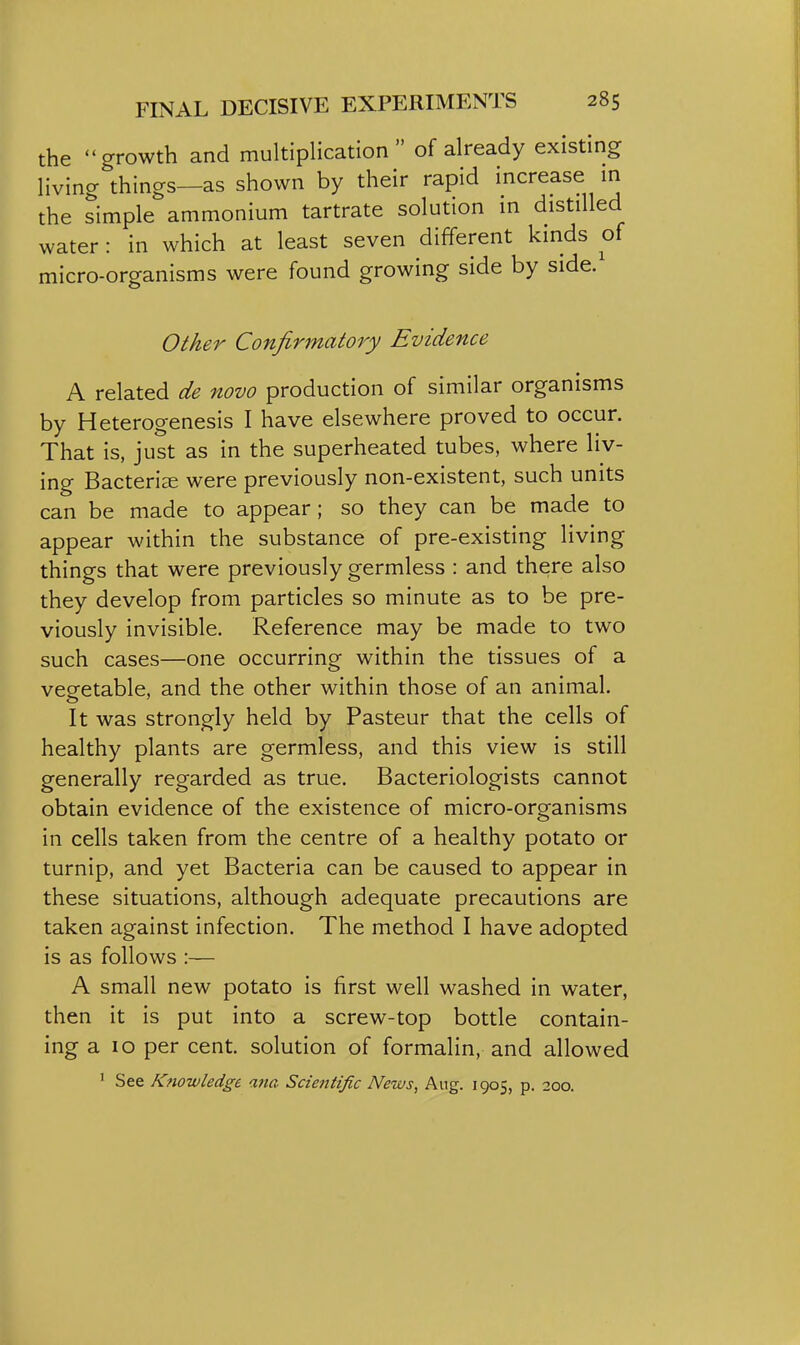 the growth and multiplication of already existing living things—as shown by their rapid increase in the simple ammonium tartrate solution in distilled water: in which at least seven different kinds of micro-organisms were found growing side by side. Other Confirmatory Evidence A related de novo production of similar organisms by Heterogenesis I have elsewhere proved to occur. That is, just as in the superheated tubes, where liv- ing Bacteriae were previously non-existent, such units can be made to appear; so they can be made to appear within the substance of pre-existing living things that were previously germless : and there also they develop from particles so minute as to be pre- viously invisible. Reference may be made to two such cases—one occurring within the tissues of a vesfetable, and the other within those of an animal. It was strongly held by Pasteur that the cells of healthy plants are germless, and this view is still generally regarded as true. Bacteriologists cannot obtain evidence of the existence of micro-organisms in cells taken from the centre of a healthy potato or turnip, and yet Bacteria can be caused to appear in these situations, although adequate precautions are taken against infection. The method I have adopted is as follows :— A small new potato is first well washed in water, then it is put into a screw-top bottle contain- ing a 10 per cent, solution of formalin, and allowed ' See Knowledge ana Scientific News, Aug. 1905, p. 200.