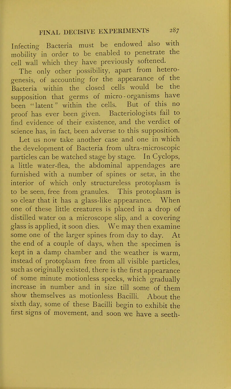 Infecting Bacteria must be endowed also with mobility in order to be enabled to penetrate the cell wall which they have previously softened. The only other possibility, apart from hetero- g-enesis, of accounting for the appearance of the Bacteria within the closed cells would be the supposition that germs of micro-organisms have been latent within the cells. But of this no proof has ever been given. Bacteriologists fail to find evidence of their existence, and the verdict of science has, in fact, been adverse to this supposition. Let us now take another case and one in which the development of Bacteria from ultra-microscopic particles can be watched stage by stage. In Cyclops, a little water-flea, the abdominal appendages are furnished with a number of spines or setae, in the interior of which only structureless protoplasm is to be seen, free from granules. This protoplasm is so clear that it has a glass-like appearance. When one of these little creatures is placed in a drop of distilled water on a microscope slip, and a covering glass is applied, it soon dies. We may then examine some one of the larger spines from day to day. At the end of a couple of days, when the specimen is kept in a damp chamber and the weather is warm, instead of protoplasm free from all visible particles, such as originally existed, there is the first appearance of some minute motionless specks, which gradually increase in number and in size till some of them show themselves as motionless Bacilli. About the sixth day, some of these Bacilli begin to exhibit the first signs of movement, and soon we have a seeth-