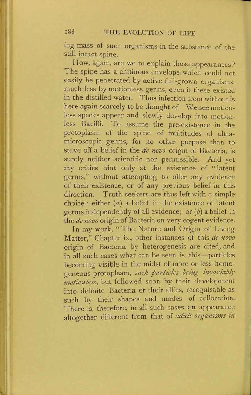 ing mass of such organises in the substance of the still intact spine. How, again, are we to explain these appearances ? The spine has a chitinous envelope which could not easily be penetrated by active full-grown organisms, much less by motionless germs, even if these existed in the distilled water. Thus infection from without is here again scarcely to be thought of. We see motion- less specks appear and slowly develop into motion- less Bacilli. To assume the pre-existence in the protoplasm of the spine of multitudes of ultra- microscopic germs, for no other purpose than to stave off a belief in the de novo origin of Bacteria, is surely neither scientific nor permissible. And yet my critics hint only at the existence of latent germs, without attempting to offer any evidence of their existence, or of any previous belief in this direction. Truth-seekers are thus left with a simple choice : either {a) a belief in the existence of latent germs independently of all evidence; or {b) a belief in the de novo origin of Bacteria on very cogent evidence. In my work, The Nature and Origin of Living Matter, Chapter ix., other instances of this de novo origin of Bacteria by heterogenesis are cited, and in all such cases what can be seen is this—particles becoming visible in the midst of more or less homo- geneous protoplasm, siuh pmdicles being invariably motionless, but followed soon by their development into definite Bacteria or their allies, recognisable as such by their shapes and modes of collocation. There is, therefore, in all such cases an appearance altop-ether different from that of adult organisms in