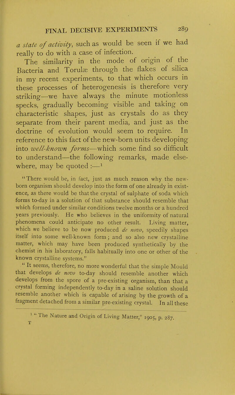 a slate of activity, such as would be seen if we had really to do with a case of infection. The similarity in the mode of origin of the Bacteria and Torulse through the flakes of silica in my recent experiments, to that which occurs in these processes of heterogenesis is therefore very striking—we have always the minute motionless specks, gradually becoming visible and taking on characteristic shapes, just as crystals do as they separate from their parent media, and just as the doctrine of evolution would seem to require. In reference to this fact of the new-born units developing into well-known forms—which some find so difficult to understand—the following remarks, made else- where, may be quoted :—^ There would be, in fact, just as much reason why the new- born organism should develop into the form of one already in exist- ence, as there would be that the crystal of sulphate of soda which forms to-day in a solution of that substance should resemble that which formed under similar conditions twelve months or a hundred years previously. He who believes in the uniformity of natural phenomena could anticipate no other result. Living matter, which we believe to be now produced de novo, speedily shapes itself into some well-known form; and so also new crystalline matter, which may have been produced synthetically by the chemist in his laboratory, falls habitually into one or other of the known crystalline systems. It seems, therefore, no more wonderful that the simple Mould that develops de novo to-day should resemble another which develops from the spore of a pre-existing organism, than that a crystal forming independently to-day in a saline solution should resemble another which is capable of arising by the growth of a fragment detached from a similar pre-existing crystal. In all these 1 The Nature and Origin of Living Matter, 1905, p. 287. T