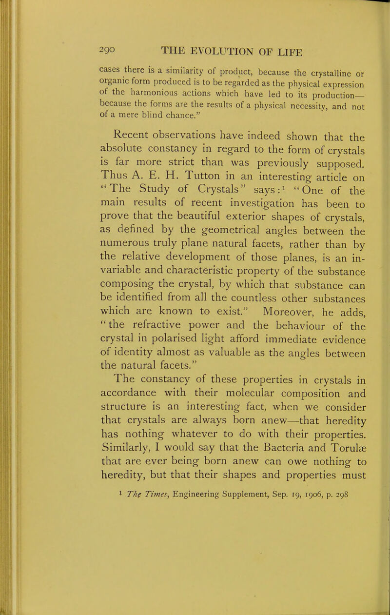 cases there is a similarity of product, because the crystalline or organic form produced is to be regarded as the physical expression of the harmonious actions which have led to its production— because the forms are the results of a physical necessity, and not of a mere blind chance. Recent observations have indeed shown that the absolute constancy in regard to the form of crystals is far more strict than was previously supposed. Thus A. E. H. Tutton in an interesting article on The Study of Crystals says:i One of the main results of recent investigation has been to prove that the beautiful exterior shapes of crystals, as defined by the geometrical angles between the numerous truly plane natural facets, rather than by the relative development of those planes, is an in- variable and characteristic property of the substance composing the crystal, by which that substance can be identified from all the countless other substances which are known to exist. Moreover, he adds, the refractive power and the behaviour of the crystal in polarised light afford immediate evidence of identity almost as valuable as the angles between the natural facets. The constancy of these properties in crystals in accordance with their molecular composition and structure is an interesting fact, when we consider that crystals are always born anew—that heredity has nothing whatever to do with their properties. Similarly, I would say that the Bacteria and Torulae that are ever being born anew can owe nothing to heredity, but that their shapes and properties must 1 Th( Times, Engineering Supplement, Sep. 19, 1906, p. 298