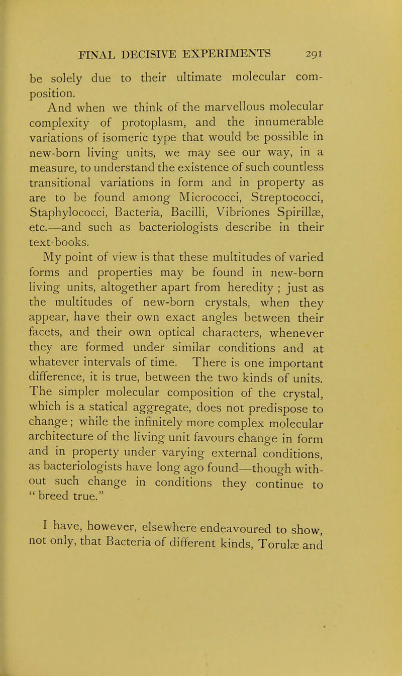 be solely due to their ultimate molecular com- position. And when we think of the marvellous molecular complexity of protoplasm, and the innumerable variations of isomeric type that would be possible in new-born living units, we may see our way, in a measure, to understand the existence of such countless transitional variations in form and in property as are to be found among Micrococci, Streptococci, Staphylococci, Bacteria, Bacilli, Vibriones Spirillse, etc.—and such as bacteriologists describe in their text-books. My point of view is that these multitudes of varied forms and properties may be found in new-born living units, altogether apart from heredity ; just as the multitudes of new-born crystals, when they appear, have their own exact angles between their facets, and their own optical characters, whenever they are formed under similar conditions and at whatever intervals of time. There is one important difference, it is true, between the two kinds of units. The simpler molecular composition of the crystal, which is a statical aggregate, does not predispose to change ; while the infinitely more complex molecular architecture of the living unit favours change in form and in property under varying external conditions, as bacteriologists have long ago found—though with- out such change in conditions they continue to breed true. I have, however, elsewhere endeavoured to show, not only, that Bacteria of different kinds, Torul^ and