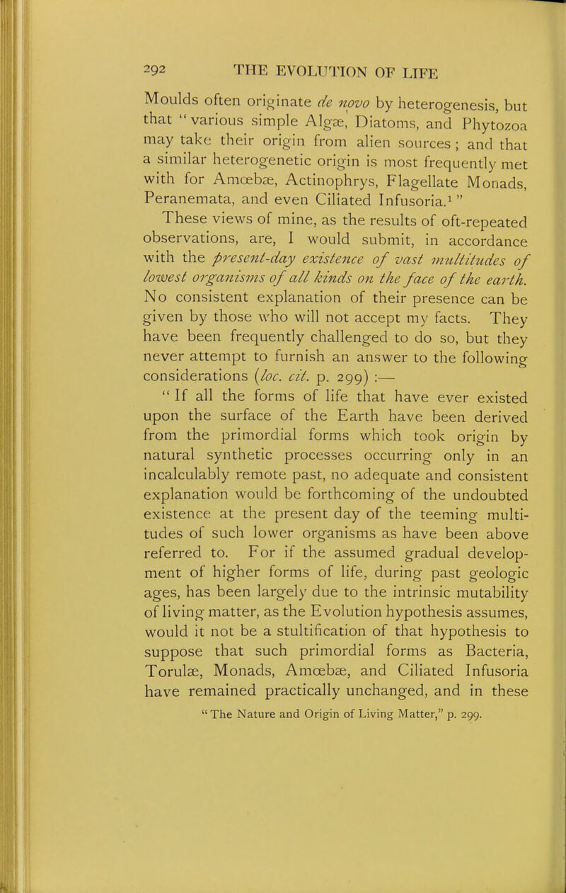 Moulds often orioinate de novo by heterogenesis, but that various simple Algae,' Diatoms, and Phytozoa may take their origin from alien sources ; and that a similar heterogenetic origin is most frequently met with for Amcebai, Actinophrys, Flagellate Monads, Peranemata, and even Ciliated Infusoria.^ These views of mine, as the results of oft-repeated observations, are, I would submit, in accordance with the present-day existence of vast imUtitudes of loivest organisms of all kinds on the face of the earth. No consistent explanation of their presence can be given by those who will not accept my facts. They have been frequently challenged to do so, but they never attempt to furnish an answer to the following considerations i^loc. cit. p. 299) :— If all the forms of life that have ever existed upon the surface of the Earth have been derived from the primordial forms which took origin by natural synthetic processes occurring only in an incalculably remote past, no adequate and consistent explanation would be forthcoming of the undoubted existence at the present day of the teeming multi- tudes of such lower organisms as have been above referred to. For if the assumed gradual develop- ment of higher forms of life, during past geologic ages, has been largely due to the intrinsic mutability of living matter, as the Evolution hypothesis assumes, would it not be a stultification of that hypothesis to suppose that such primordial forms as Bacteria, Torulae, Monads, Amcebse, and Ciliated Infusoria have remained practically unchanged, and in these The Nature and Origin of Living Matter, p. 299.