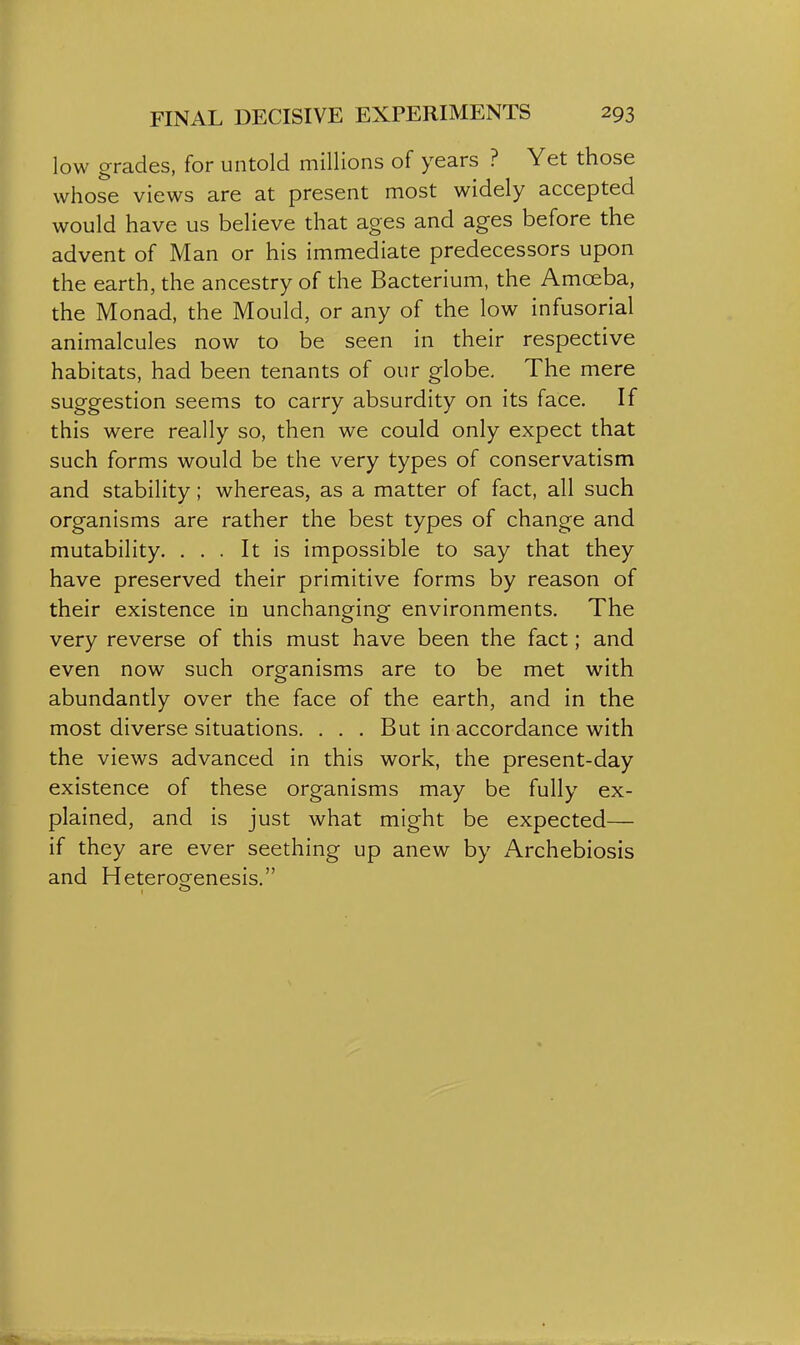 low grades, for untold millions of years ? Yet those whose views are at present most widely accepted would have us believe that ages and ages before the advent of Man or his immediate predecessors upon the earth, the ancestry of the Bacterium, the Amoeba, the Monad, the Mould, or any of the low infusorial animalcules now to be seen in their respective habitats, had been tenants of our globe. The mere suggestion seems to carry absurdity on its face. If this were really so, then we could only expect that such forms would be the very types of conservatism and stability; whereas, as a matter of fact, all such organisms are rather the best types of change and mutability. ... It is impossible to say that they have preserved their primitive forms by reason of their existence in unchanging environments. The very reverse of this must have been the fact; and even now such organisms are to be met with abundantly over the face of the earth, and in the most diverse situations. . . . But in accordance with the views advanced in this work, the present-day existence of these organisms may be fully ex- plained, and is just what might be expected— if they are ever seething up anew by Archebiosis and Hetero^enesis. o