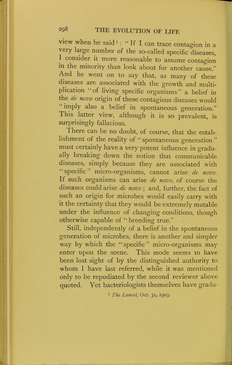 view when he said^: If I. can trace contagion in a very large number of the so-called specific diseases, I consider it more reasonable to assume contagion in the minority than look about for another cause. And he went on to say that, as many of these diseases are associated with the growth and multi- plication of living specific organisms a belief in the de novo origin of these contagious diseases would iniply also a belief in spontaneous generation. This latter view, although it is so prevalent, is surprisingly fallacious. There can be no doubt, of course, that the estab- lishment of the reality of spontaneous generation must certainly have a very potent influence in gradu- ally breaking down the notion that communicable diseases, simply because they are associated with specific micro-organisms, cannot arise de novo. If such organisms can arise de novo, of course the diseases could arise de novo ; and, further, the fact of such an origin for microbes would easily carry with it the certainty that they would be extremely mutable under the influence of changing conditions, though otherwise capable of breeding true. Still, independently of a belief in the spontaneous generation of microbes, there is another and simpler way by which the specific micro-organisms may enter upon the scene. This mode seems to have been lost sight of by the distinguished authority to whom I have last referred, while it was mentioned only to be repudiated by the second reviewer above quoted. Yet bacteriologists themselves have gradu- 1 The Lancet, Oct. 31, 1903.