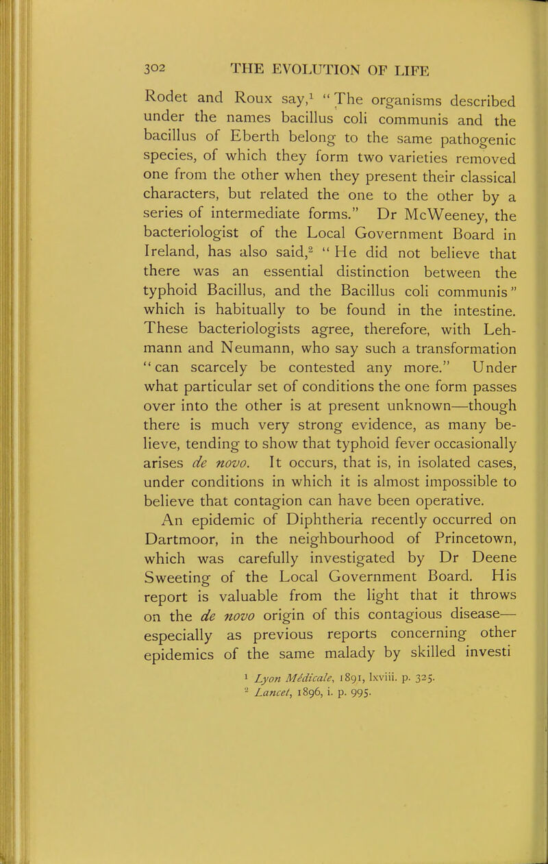 Rodet and Roux say.^ The organisms described under the names bacillus coli communis and the bacillus of Eberth belong to the same pathogenic species, of which they form two varieties removed one from the other when they present their classical characters, but related the one to the other by a series of intermediate forms. Dr McWeeney, the bacteriologist of the Local Government Board in Ireland, has also said,^ He did not believe that there was an essential distinction between the typhoid Bacillus, and the Bacillus coli communis which is habitually to be found in the intestine. These bacteriologists agree, therefore, with Leh- mann and Neumann, who say such a transformation  can scarcely be contested any more. Under what particular set of conditions the one form passes over into the other is at present unknown—though there is much very strong evidence, as many be- lieve, tending to show that typhoid fever occasionally arises de novo. It occurs, that is, in isolated cases, under conditions in which it is almost impossible to believe that contagion can have been operative. An epidemic of Diphtheria recently occurred on Dartmoor, in the neighbourhood of Princetown, which was carefully investigated by Dr Deene Sweeting of the Local Government Board. His report is valuable from the light that it throws on the de novo origin of this contagious disease— especially as previous reports concerning other epidemics of the same malady by skilled investi 1 Lyon MSdicale, 1891, Ixviii. p. 325. ^ Lancet, 1896, i. p. 995.