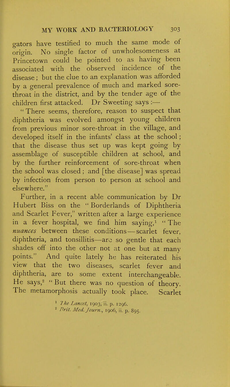 gators have testified to much the same mode of origin. No single factor of unwholesomeness at Princetown could be pointed to as having been associated with the observed incidence of the disease; but the clue to an explanation was afforded by a general prevalence of much and marked sore- throat in the district, and by the tender age of the children first attacked. Dr Sweeting says :—  There seems, therefore, reason to suspect that diphtheria was evolved amongst young children from previous minor sore-throat in the village, and developed itself in the infants' class at the school; that the disease thus set up was kept going by assemblage of susceptible children at school, and by the further reinforcement of sore-throat when the school was closed ; and [the disease] was spread by infection from person to person at school and elsewhere. Further, in a recent able communication by Dr Hubert Biss on the  Borderlands of Diphtheria and Scarlet Fever, written after a large experience in a fever hospital, we find him saying,^ The miances between these conditions — scarlet fever, diphtheria, and tonsillitis—aro so gentle that each shades off into the other not at one but at many points. And quite lately he has reiterated his view that the two diseases, scarlet fever and diphtheria, are to some extent interchangeable. He says,2  But there was no question of theory. The metamorphosis actually took place. Scarlet ' 7he Lancet, 1903, ii- p- 1296. - Brit. Med. Journ., 1906, ii. p. 895.