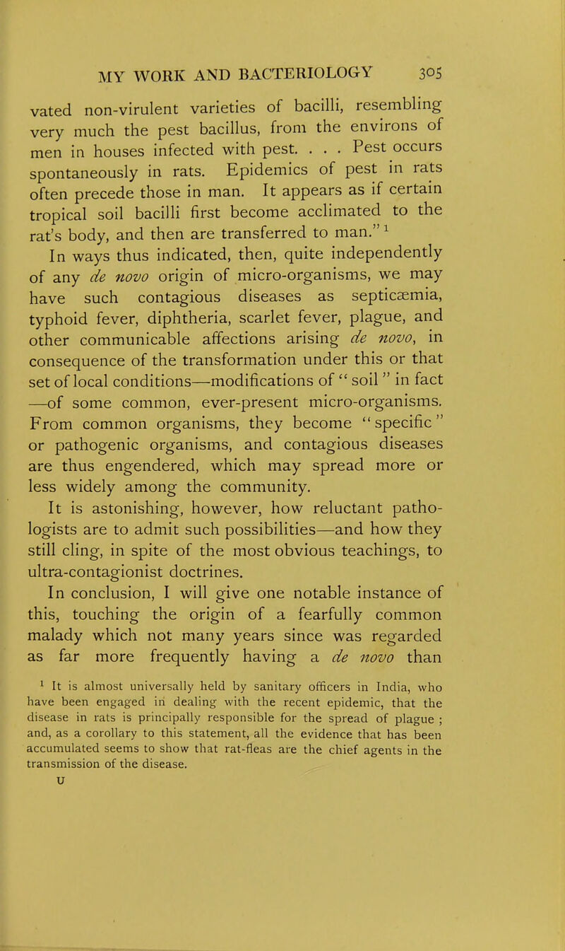 vated non-virulent varieties of bacilli, resembling very much the pest bacillus, from the environs of men in houses infected with pest. . . . Pest occurs spontaneously in rats. Epidemics of pest in rats often precede those in man. It appears as if certain tropical soil bacilli first become acclimated to the rat's body, and then are transferred to man. ^ In ways thus indicated, then, quite independently of any de novo origin of micro-organisms, we may have such contagious diseases as septicaemia, typhoid fever, diphtheria, scarlet fever, plague, and other communicable affections arising de novo, in consequence of the transformation under this or that set of local conditions—modifications of soil in fact —of some common, ever-present micro-organisms. From common organisms, they become specific or pathogenic organisms, and contagious diseases are thus engendered, which may spread more or less widely among the community. It is astonishing, however, how reluctant patho- logists are to admit such possibilities—and how they still cling, in spite of the most obvious teachings, to ultra-contagionist doctrines. In conclusion, I will give one notable instance of this, touching the origin of a fearfully common malady which not many years since was regarded as far more frequently having a de novo than ^ It is almost universally held by sanitary officers in India, who have been engaged in dealing with the recent epidemic, that the disease in rats is principally responsible for the spread of plague ; and, as a corollary to this statement, all the evidence that has been accumulated seems to show that rat-fleas are the chief agents in the transmission of the disease. U