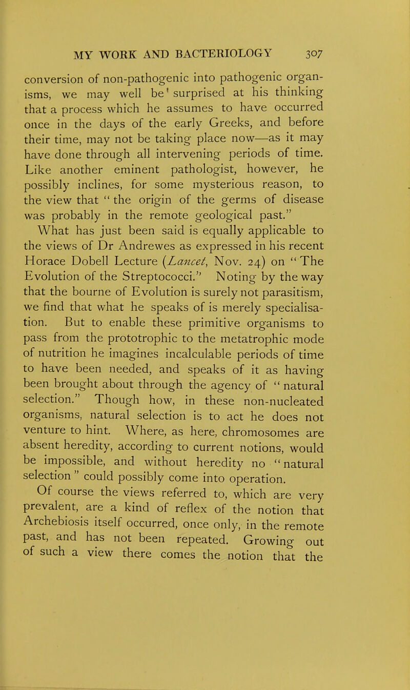 conversion of non-pathogenic into pathogenic organ- isms, we may well be' surprised at his thinking that a process which he assumes to have occurred once in the days of the early Greeks, and before their time, may not be taking place now—as it may have done through all intervening periods of time. Like another eminent pathologist, however, he possibly inclines, for some mysterious reason, to the view that  the origin of the germs of disease was probably in the remote geological past. What has just been said is equally applicable to the views of Dr Andrewes as expressed in his recent Horace Dobell Lecture {Lancet, Nov. 24) on  The Evolution of the Streptococci.'' Noting by the way that the bourne of Evolution is surely not parasitism, we find that what he speaks of is merely specialisa- tion. But to enable these primitive organisms to pass from the prototrophic to the metatrophic mode of nutrition he imagines incalculable periods of time to have been needed, and speaks of it as having been brought about through the agency of  natural selection. Though how, in these non-nucleated organisms, natural selection is to act he does not venture to hint. Where, as here, chromosomes are absent heredity, according to current notions, would be impossible, and without heredity no natural selection  could possibly come into operation. Of course the views referred to, which are very prevalent, are a kind of reflex of the notion that Archebiosis itself occurred, once only, in the remote past, and has not been repeated. Growing out of such a view there comes the notion that the