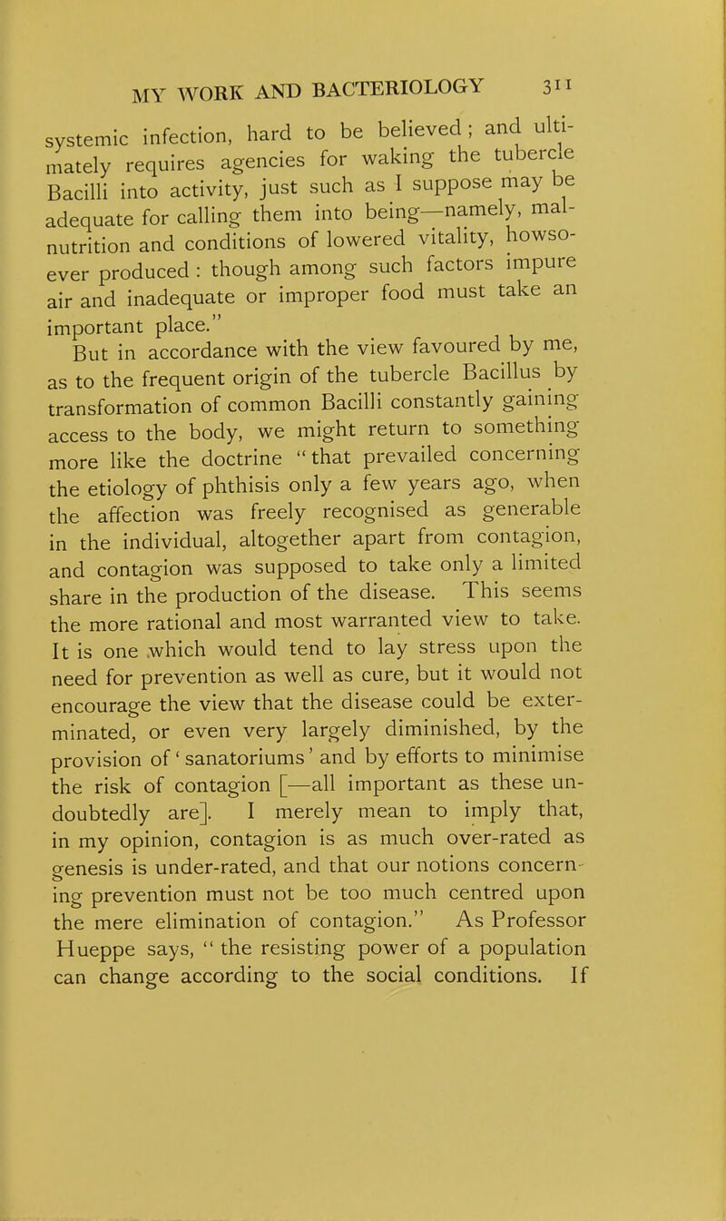 systemic infection, hard to be believed ; and ulti- mately requires agencies for waking the tubercle Bacilli into activity, just such as I suppose may be adequate for calling them into being—namely, mal- nutrition and conditions of lowered vitality, howso- ever produced : though among such factors impure air and inadequate or improper food must take an important place. But in accordance with the view favoured by me, as to the frequent origin of the tubercle Bacillus by transformation of common Bacilli constantly gaining access to the body, we might return to something more like the doctrine that prevailed concerning the etiology of phthisis only a few years ago, when the affection was freely recognised as generable in the individual, altogether apart from contagion, and contagion was supposed to take only a limited share in the production of the disease. This seems the more rational and most warranted view to take. It is one .which would tend to lay stress upon the need for prevention as well as cure, but it would not encourage the view that the disease could be exter- minated, or even very largely diminished, by the provision of' sanatoriums' and by efforts to minimise the risk of contagion [—all important as these un- doubtedly are]. I merely mean to imply that, in my opinion, contagion is as much over-rated as genesis is under-rated, and that our notions concern- ing prevention must not be too much centred upon the mere elimination of contagion. As Professor Hueppe says,  the resisting power of a population can change according to the social conditions. If