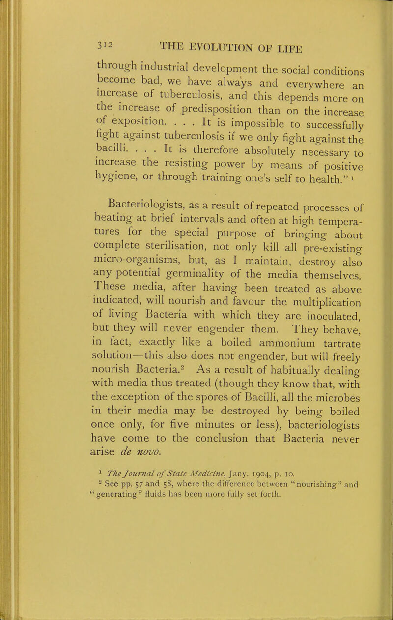 through industrial development the social conditions become bad, we have always and everywhere an increase of tuberculosis, and this depends more on the mcrease of predisposition than on the increase of exposition. ... It is impossible to successfully fight against tuberculosis if we only fight against the bacilli. ... It is therefore absolutely necessary to increase the resisting power by means of positive hygiene, or through training one's self to health. ^ Bacteriologists, as a result of repeated processes of heating at brief intervals and often at high tempera- tures for the special purpose of bringing about complete sterilisation, not only kill all pre-existing micro-organisms, but, as I maintain, destroy also any potential germinality of the media themselves. These media, after having been treated as above indicated, will nourish and favour the multiplication of living Bacteria with which they are inoculated, but they will never engender them. They behave, in fact, exactly like a boiled ammonium tartrate solution—this also does not engender, but will freely nourish Bacteria.^ As a result of habitually dealing with media thus treated (though they know that, with the exception of the spores of Bacilli, all the microbes in their media may be destroyed by being boiled once only, for five minutes or less), bacteriologists have come to the conclusion that Bacteria never arise de novo. ^ The Journal of State Medicine, J^iny- I904) P- lo. ^ See pp. 57 and 58, where the difference between nourishing and generating fluids has been more fully set forth.