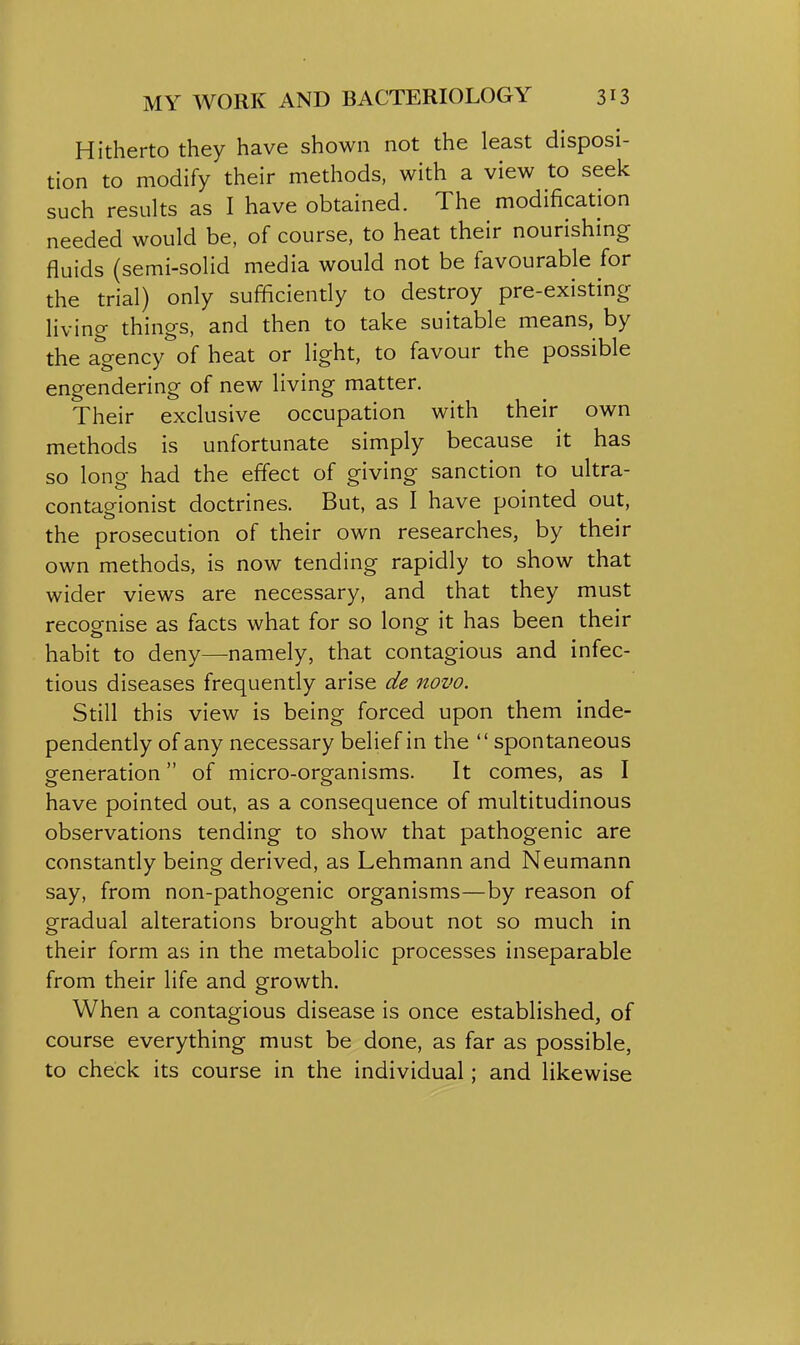 Hitherto they have shown not the least disposi- tion to modify their methods, with a view to seek such results as I have obtained. The modification needed would be, of course, to heat their nourishing fluids (semi-solid media would not be favourable for the trial) only sufficiently to destroy pre-existing- living things, and then to take suitable means, by the agency of heat or light, to favour the possible engendering of new living matter. Their exclusive occupation with their own methods is unfortunate simply because it has so long had the effect of giving sanction to ultra- contagionist doctrines. But, as I have pointed out, the prosecution of their own researches, by their own methods, is now tending rapidly to show that wider views are necessary, and that they must recognise as facts what for so long it has been their habit to deny—namely, that contagious and infec- tious diseases frequently arise de novo. Still this view is being forced upon them inde- pendently of any necessary belief in the  spontaneous generation of micro-organisms. It comes, as I have pointed out, as a consequence of multitudinous observations tending to show that pathogenic are constantly being derived, as Lehmann and Neumann say, from non-pathogenic organisms—by reason of gradual alterations brought about not so much in their form as in the metabolic processes inseparable from their life and growth. When a contagious disease is once established, of course everything must be done, as far as possible, to check its course in the individual; and likewise