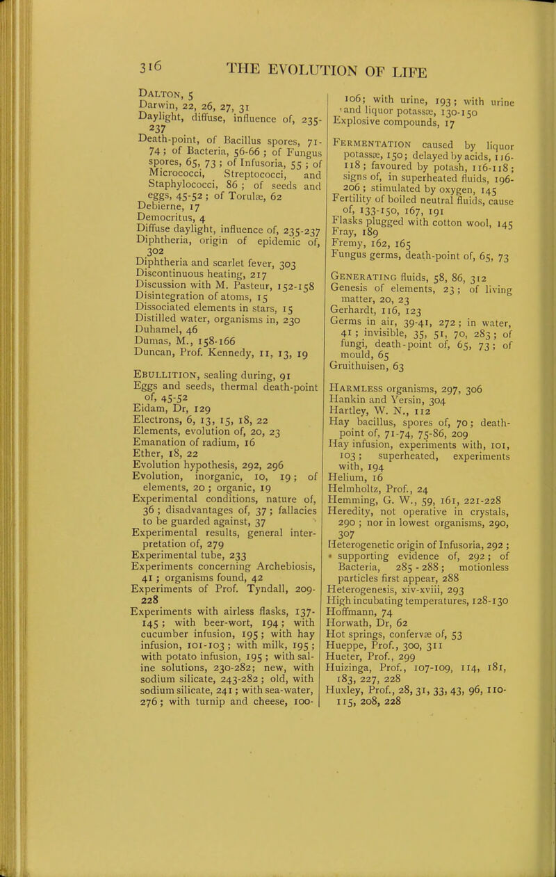 Dalton, 5 Darwin, 22, 26, 27, 31 Daylight, diffuse, influence of, 211;- 237  Death-point, of Bacillus spores, 71- 74; of Bacteria, 56-66 ; of Fungus spores, 65, 73 ; of Infusoria, 55 ; of Micrococci, Streptococci, and Staphylococci, 86 ; of seeds and eggs, 45-52 ; of Torulas, 62 Debierne, 17 Democritus, 4 Diffuse daylight, influence of, 235-237 Diphtheria, origin of epidemic of, 302 Diphtheria and scarlet fever, 303 Discontinuous heating, 217 Discussion with M. Pasteur, 152-158 Disintegration of atoms, 15 Dissociated elements in stars, 15 Distilled water, organisms in, 230 Duhamel, 46 Dumas, M., 158-166 Duncan, Prof. Kennedy, 11, 13, 19 Ebullition, sealing during, 91 Eggs and seeds, thermal death-point of, 45-52 Eidam, Dr, 129 Electrons, 6, 13, 15, 18, 22 Elements, evolution of, 20, 23 Emanation of radium, 16 Ether, 18, 22 Evolution hypothesis, 292, 296 Evolution, inorganic, 10, 19; of elements, 20 ; organic, 19 Experimental conditions, nature of, 36 ; disadvantages of, 37; fallacies to be guarded against, 37 Experimental results, general inter- pretation of, 279 Experimental tube, 233 Experiments concerning Archebiosis, 41 ; organisms found, 42 Experiments of Prof. Tyndall, 209- 228 Experiments with airless flasks, 137- 145 ; with beer-wort, 194; with cucumber infusion, 195; with hay infusion, 101-103; with milk, 195; with potato infusion, 195; with sal- ine solutions, 230-282; new, with sodium silicate, 243-282 ; old, with sodium silicate, 241; with sea-water, 276; with turnip and cheese, 100- 106; with urine, 193; with urine 'and liquor potasste, 130-150 Explosive compounds, 17 Fermentation caused by liquor potassa;, 150; delayed by acids, 116- 118; favoured by potash, Ii6-u8; signs of, in superheated fluids, 196- 206 ; stimulated by oxygen, 145 Fertility of boiled neutral fluids, cause of, 133-150, 167, 191 Flasks plugged with cotton wool, uc Fray, 189 ^ Fremy, 162, 165 Fungus germs, death-point of, 65, 73 Generating fluids, 58, 86, 312 Genesis of elements, 23; of living matter, 20, 23 Gerhardt, 116, 123 Germs in air, 39-41, 272 ; in water, 41 ; invisible, 35, 51, 70, 283; of fungi, death-point of, 65, 73; of mould, 65 Gruithuisen, 63 Harmless organisms, 297, 306 Hankin and Yersin, 304 Hartley, W. N., 112 Hay bacillus, spores of, 70; death- point of, 71-74, 75-86, 209 Hay infusion, experiments with, loi, 103; superheated, experiments with, 194 Helium, 16 Helmholtz, Prof., 24 Hemming, G. W., 59, 161, 221-228 Heredity, not operative in crystals, 290 ; nor in lowest organisms, 290, 307 Heterogenetic origin of Infusoria, 292 ; « supporting evidence of, 292; of Bacteria, 285 - 288; motionless particles first appear, 288 Heterogenesis, xiv-xviii, 293 High incubating temperatures, 128-130 Hoffmann, 74 Horwath, Dr, 62 Hot springs, conferva; of, 53 Hueppe, Prof., 300, 311 Hueter, Prof., 299 Huizinga, Prof., 107-109, X14, i8r, 183, 227, 228 Huxley, Prof., 28, 31, 33, 43, 96, IIO- 115, 208, 228