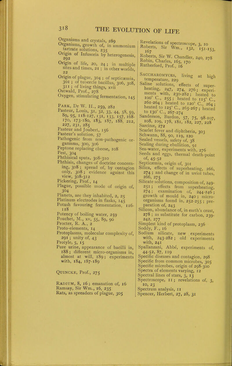 Organisms and crystals, 289 Organisms, growth of, in ammonium tartrate solutions, 235 Origin of Infusoria by heteroeenesis, 292 ' Origin of life, 20, 24 ; in multiple sites and times, 21 ; in other worlds, 22 Origin of plague, 304 ; of septictemia, 301 ; of tul)ercle bacillus, 306, 308, 311 ; of living things, xvii Ostwald, Prof., 278 Oxygen, stimulating fermentation, 145 Park, Dr W. II., 259, 282 Pasteur, Louis, 31, 32, 33, 44, 58, 59, »9, 95> 118-127, 131. 1.33. 157, i68- 170, 173-180, 183, 187, 188, 212, 227, 231, 285 Pasteur and Joubert, 156 Pasteur's solution, 57 Pathogenic from non-pathogenic or- ganisms, 300, 306 Peptone replacing cheese, 108 Pest, 304 Phthisical sputa, 308-310 Phthisis, changes of doctrine concern- ing, 308 ; spread of, by contagion only, 308; evidence against this view, 308-312 Pickering, Prof., 14 Plague, po.ssible mode of origin of, 304 Planets, are they inhabited, 2, 25 Platinum electrodes in flasks, 145 Potash favouring fermentation, 116- 118 Potency of boiling water, 259 Pouchet, M., XV, 55, 89, 90 Procter, R. A., 2 Proto-elements, 14 Protoplasms, molecular complexity of, 291 ; unity of, 43 Protyle, 5, 15 Pure urine, appearance of bacilli in, 188; different micro-organisms in, almost at will, 189; experiments with, 184, 187-189 Quincke, Prof., 275 Radium, 8, 16; emanation of, 16 Ramsay, Sir Wm., 16, 235 Rats, as spreaders of plague, 305 Revelations of spectroscope, 7, 10 Roberts, Sir Wm., 132, 10-10 167 Roberts, Sir W. Chandler, 240, 278 Robm, Charles, 165, 170 ^ Rutherford, Prof., x6 at high Saccharomyces, living temperature, 229 Saline solutions, effects of super- heatmg, 247, 274, 276; experi- ments with, 230-282; heated to 100 C, 255; heated to 115° C., 261-264; heated to 120° C, 264- heated to 125° C, 265-267 ; heated to 130 C, 267-274 Sanderson, Burdon, 57, 75, 98-107 108, 109, 178, 181, 182, 227, 228 ' Sarcinse, 272 Scarlet fever and diphtheria, 303 Schwann, 88, 90, 119, 120 Sealed vessels, safety of, 38 Sealing during ebullition, 91 Sea-water, experiments with, 276 Seeds and eggs, thermal death-point of, 45-52 Septicaemia, origin of, 301 Silica, effects of superheating, 266, 274 ; and change of in uviol tubes, 266, 275 Silicate solutions, composition of, 249- 251 ; effects from superheating, 274 ; examination of, 244-246; growth of mould in, 240 ; micro- organisms found in, 252-255 ; pre- paration of, 243 Silicon, abundance of, in earth's crust, 278 ; as substitute for carbon, 239- 242, 277 Simplest kind of protoplasm, 236 Soddy, F., 16 Sodium silicate, new experiments with, 243-282 ; old experiments with, 241 Spallanzani, Abbe, experiments of, 44-52, 87, 119 Specific diseases and contagion, 298 Specific from common microbes, 305 Specific microbes, origin of 298-300 Spectra of elements varying, 12 Spectral lines of stars, 3, 13 Spectroscope, li ; revelations of, 3, 10, 23 Spectrum analysis, 11 Spencer, Herbert, 27, 28, 31