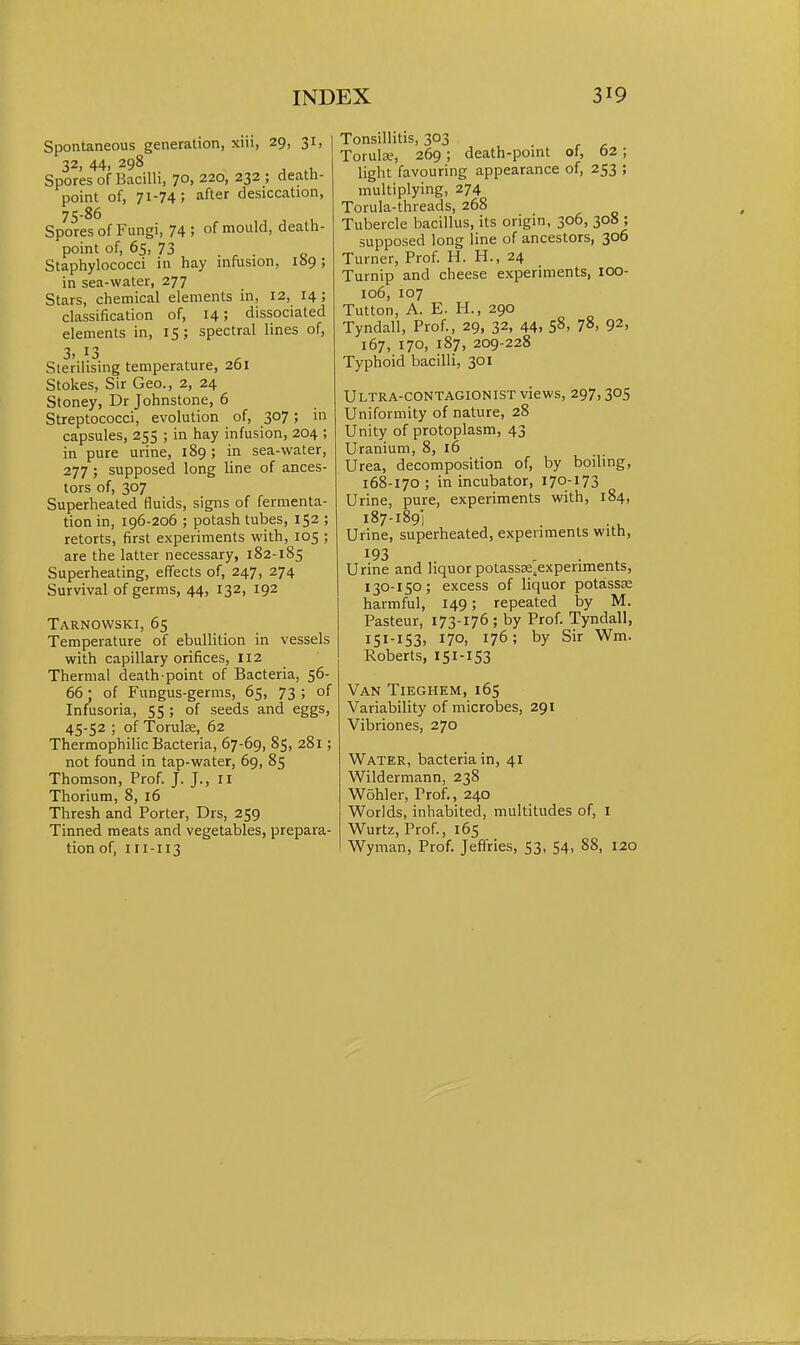 Spontaneous generation, xiii, 29, 31, 32, 44, 298 Spores of Bacilli, 70, 220, 232 ; death- point of, 71-74; after desiccation, 75-86 Spores of Fungi, 74 5 of mould, death- point of, 65, 73 . ^ . _ Staphylococci in hay inftision, 189; in sea-water, 277 Stars, chemical elements in, 12, 14; classification of, 14; dissociated elements in, 15; spectral lines of, 3. 13 Sterilising temperature, 261 Stokes, Sir Geo., 2, 24 Stoney, Dr Johnstone, 6 Streptococci, evolution of, 307; in capsules, 255 ; in hay infusion, 204 ; in pure urine, 189; in sea-water, 277 ; supposed long line of ances- tors of, 307 Superheated fluids, signs of fermenta- tion in, 196-206 ; potash tubes, 152 ; retorts, first experiments with, 105 ; are the latter necessary, 182-185 Superheating, effects of, 247, 274 Survival of germs, 44, 132, 192 Tarnowski, 65 Temperature of ebullition in vessels with capillary orifices, 112 Thermal death point of Bacteria, 56- 66; of Fungus-germs, 65, 73 ; of Infusoria, 55 ; of seeds and eggs, 45-52 ; of Torulte, 62 Thermophilic Bacteria, 67-69, 85, 281; not found in tap-water, 69, 85 Thomson, Prof. J. J., 11 Thorium, 8, 16 Thresh and Porter, Drs, 259 Tinned meats and vegetables, prepara- tion of, 111-113 Tonsillitis, 303 Torula?, 269; death-point of, 62; light favouring appearance of, 253 ; multiplying, 274 Torula-threads, 268 Tubercle bacillus, its origin, 306, 308 ; supposed long line of ancestors, 306 Turner, Prof. H. H., 24 Turnip and cheese experiments, lOO- 106, 107 Tutton, A. E. H., 290 Tyndall, Prof., 29, 32, 44. 58, 78, 92, 167, 170, 187, 209-228 Typhoid bacilli, 301 Ultra-contagionist views, 297,305 Uniformity of nature, 28 Unity of protoplasm, 43 Uranium, 8, 16 Urea, decomposition of, by boiling, 168-170; in incubator, 170-173 Urine, pure, experiments with, 184, 187-1891 Urine, superheated, experiments with, 193 , . , Urine and liquor potassee.experiments, 130-150; excess of liquor potassse harmful, 149; repeated by M. Pasteur, 173-176; by Prof. Tyndall, 151-153, 170, 176; by Sir Wm. Roberts, 151-IS3 Van Tieghem, 165 Variability of microbes, 291 Vibriones, 270 Water, bacteria in, 41 Wildermann, 238 Wohler, Prof., 240 Worlds, inhabited, multitudes of, I Wurtz, Prof., 165 Wyman, Prof. Jeffries, 53, 54, 88, 120