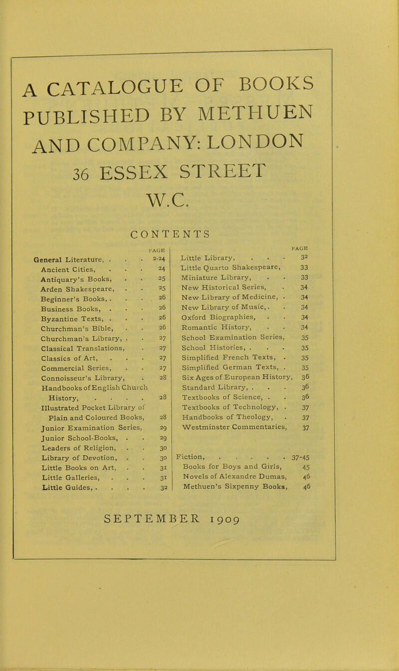 A CATALOGUE OF BOOKS PUBLISHED BY METHUEN AND COMPANY: LONDON 36 ESSEX STREET W.C. CONTENTS I'AGE PAGE General Literature, . 2-24 Little Library, 32 Ancient Cities, 24 Little Quarto Shakespeare, 33 Antiquary's Books, 25 Miniature Library, 33 Arden Shakespeare, 25 New Historical Series, 34 Beginner's Books, . 26 New Library of Medicine, . 34 Business Books, 26 New Library of Music,. 34 Byzantine Texts, . 26 Oxford Biographies, 34 Churchman's Bible, 26 Romantic History, 34 Churchman's Library, . 27 School Examination Series, 35 Classical Translations, 27 School Histories, . 35 Classics of Art, 27 Simpliiied French Texts, . 35 Commercial Series, 27 Simplified German Texts, . 35 Connoisseur's Library, 28 Six Ages of European History, 36 Handbooks of English Church Standard Library, . 36 History, .... 28 Textbooks of Science, . 36 Illustrated Pocket Library of Textbooks of Technology, . 37 Plain and Coloured Books, 28 Handbooks of Theology, 37 Junior Examination Series, 29 Westminster Commentaries, 37 Junior School-Books, . 29 Leaders of Religion, 30 Library of Devotion, 30 37-45 Little Books on Art, 31 Books for Boys and Girls, 45 Little Galleries, 31 Novels of Alexandre Dumas, 46 Little Guides, .... 32 Methuen's Sixpenny Books, 46 SEPTEMBER 1909