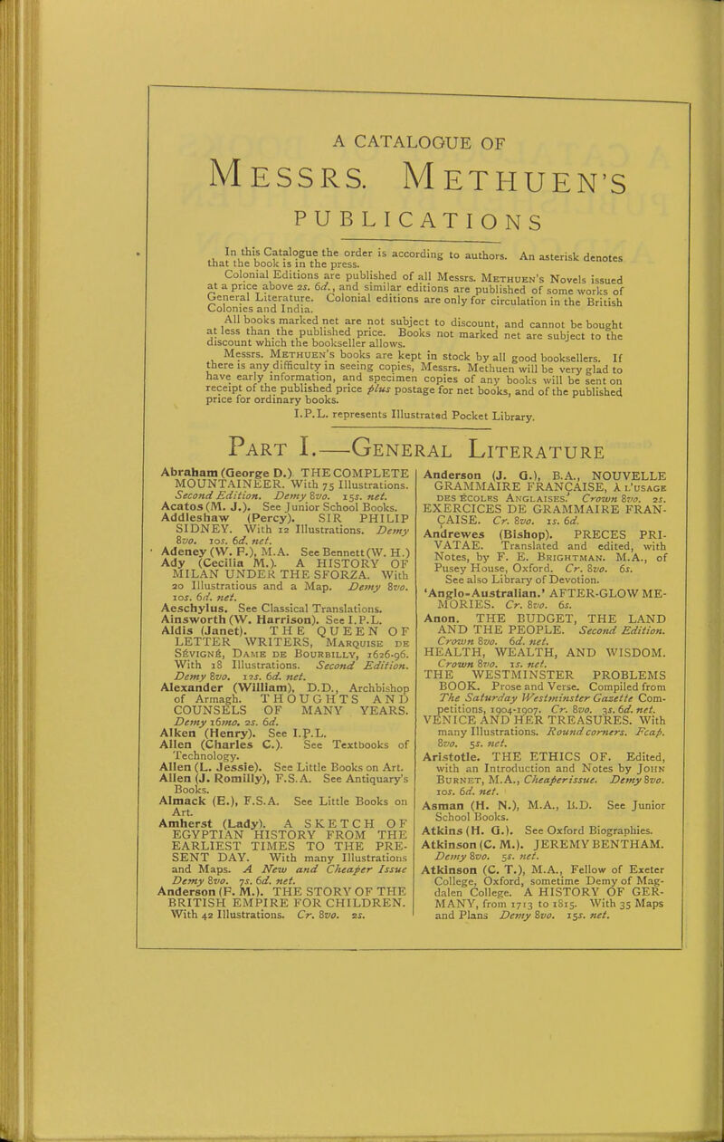 A CATALOGUE OF Messrs. Methuen's PUBLICATIONS thJ the Lok^^s ifthe'pr °ss'  '° ^ -^'-'^ Colonial Editions are published of all Messrs. Methuen's Novels issued at a price above as. td and similar editions are published of some works of Oeneral Literature. Colonial editions are only for circulation in the British Colonies and India. AH books marked net are not subject to discount, and cannot be bought at less than the published price. Books not marked net are subject to the discount which the bookseller allows. Messrs. Methuen's books are kept in stock by all good booksellers. If there is any difficulty in seeing copies, Messrs. Methuen will be very glad to have early information, and specimen copies of any books will be sent on receipt of the published price plus postage for net books, and of the published price for ordinary books. I.P.L. represents Illustrated Pocket Library. Part I.—General Literature Abraham (George D.) THE COMPLETE MOUNTAINEER. With 75 Illustrations. Second Edition. Demy ivo. 15^. net. Acatos(M. J,). See Junior School Books. Addleshaw (Percy). SIR PHILIP SIDNEY. With 12 Illustrations. Demy Svo. los. 6d. net. Adeney (VV. P.), M.A. See Bennett(W. H.) Ady (Cecilia M.)- A HISTORY OF MILAN UNDER THE SFORZA. With ao Illustratious and a Map. Demy ivo. 10s. td. net. Aeschylus. See Classical Translations. Ainsworth (W. Harrison). See I.P.L. Aldis (Janet). THE QUEEN OF LETTER WRITERS, Marquise de S6viGNfi, Dame de Bourbilly, 1626-96. With 18 Illustrations. Second Edition. Demy Zvo, 1 is. td. net. Alexander (William), D.D., Archbishop of Armagh. THOUGHTS AND COUNSELS OF MANY YEARS. Demy itmo. zs. 6d. Aiken (Henry). See I.p.L. Allen (Charles C). See Textbooks of Technology. Allen (L. Jessie). See Little Books on Art. Allen (J. Romilly), F.S.A. See Antiquary's Books. Almack (E.), F.S.A. See Little Books on Art. Amherst (Lady). A SKETCH OF EGYPTIAN HISTORY FROM THE EARLIEST TIMES TO THE PRE- SENT DAY. With many Illustrations and Maps. A New and Cheaper Issue Demy Zvo. ys. td. net. Anderson (F. M.). THE STORY OF THE BRITISH EMPIRE FOR CHILDREN. With 42 Illustrations. Cr. 8vo. as. Anderson (J. G.), B.A., NOUVELLE GRAMMAIRE FRANCAISE, A. l'usage DBS ECOLEs Anglaises,' Crown Z710. 2j. EXERCICES DE GRAMMAIRE FRAN- CAISE. Cr. 8vo. IS. td. An'drewes (Bishop). PRECES PRI- VATAE. Transl.-ited and edited, with Notes, by F. E. Brightman. M.A., of Pusey House, Oxford. Cr. Svo. ts. See also Library of Devotion. 'Angrlo-Australian.' AFTER-GLOW ME- MORIES. Cr. 8vo. ts. Anon. THE BUDGET, THE LAND AND THE PEOPLE. Second Edition. Crown 8vo. td. net. HEALTH, WEALTH, AND WISDOM. Crown Sto. is. net. THE WESTMINSTER PROBLEMS BOOK. Prose and Verse. Compiled from The Saturday JVestminster Gazette Com- petitions, 11504-1907. Cr. Zvo. 3^. td. net. VENICE AND HER TREASURES. With many Illustrations. Rowidcomers. Fcap. Zvo. 5f. net. Ari.stotle. THE ETHICS OF. Edited, with an Introduction and Notes by John Burnet, M.A., Cheaperissue. Demyivo. lor. 6d. net. Asman (H. N.), M.A., B.D. See Junior School Books. Atkins (H. Q.). See Oxford Biographies. Atkinson (C. M.). JEREMY BENTHAM. Demy 8z)o. 5X. net. Atkinson (C. T.), M.A., Fellow of Exeter College, Oxford, sometime Demy of Mag- dalen College. A HISTORY OF GER- MANY, from 1713 to 1S15. With 35 Maps and Plans Demy Svo. iss. net.