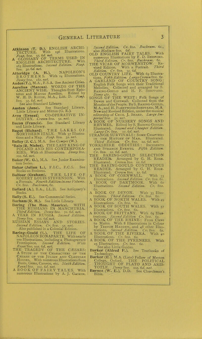 Atkinson (T. D.). ENGLISH ARCHI- TECTURE. With 196 Illustrations. Fcai). 8vo. 3S. (>d. net. A GLOSSARY OF TERMS USED N ENGLISH ARCHITECTURE. With 265 Illustrations. Second Edition. Fcap. Zvo. 3S. dd. net. Atteridge (A. H.). NAPOLEON'S BROTHERS. With 24 Illustrations. Demy^vo. i8s.net. Auden (T.), M.A., F.S.A. See Ancient Cities. Aurelius (Marcus). WORDS OF THE ANCIENT WISE. Thoughts from Epic- tetus and Marcus Aurelius. Edited by W. H. D. Rouse, M.A., Litt. D. Fc»p. Svo. 3s. 6d. net. See also Standard Library. Austen (Jane). See Standard Library, Little Library and Mitton (G. E.). Aves (Ernest). CO-OPERATIVE IN- DUSTRY. Crown &V0. ss. net. Bacon (Francis). See Standard Library and Little Library. Bagot (Richard). THE LAKES OF NORTHERN ITALY. With 37 Illustra- tions and a Map. Fcap. Svo. 51-. net. Bailey (J. C), M. A. See Cowper (W.). *Bain (R. Nisbet). THE LAST KING OF POLAND AND HIS CONTEMPORA- RIES. With 16 Illustrations. Demy Svo. 10s. 6d. net. Baicer (W. G.), M.A. See Junior Examina- tion Series. Balcer (Julian L.), F.LC, F.C.S. See Books on Business. Balfour (araham). THE LIFE OF ROBERT LOUIS STEVENSON. With a Portrait. Fourt/i Fdition in one Volume. Cr. Svo. Buckram, 6s. Ballard (A.), B.A., LL.D. See Antiquary's Books. Bally (S. E.). See Commercial Series. Barham (R. H.). See Little Library. Baring (The Hon. Maurice). WITH THE RUSSIANS IN MANCHURIA. Third Edition, Demy Svo. -js. 6d. net. A YEAR IN RUSSIA. Second Edition. Demy Svo. ros. 6d. net. RUSSIAN ESSAYS AND STORIES. Second Edition. Cr. Svo. 5J. net. Also published in a Colonial Edition. Baring=aould (S.). THE LIFE OF NAPOLEON BONAPARTE. With nearly 200 Illustrations, including a Photogravure Frontispiece. Second Edition. Wide RoyalSvo. los. 6d. net. THE TRAGEDY OF THE CiESARS: A Study of the Characters of the C/ESARS OF THE JULIAN AND ClAUDIAN Houses. With numerous Illustrations from Busts, Gems, Cameos, etc. Sixth Edition. Royal Svo. xos. 6d. net. A BOOK OF FAIRY TALES. With numerous Illustrations by A. J. Gaskin. Second Edition. Cr. Svo. Buckram. 6s., also Medium Svo. 6d. OLD ENGLISH FAIRY TALES. With numerous Illustrations by F. D. Bedford. Third Edition. Cr. Svo. Buckram. 6s. THE VICAR OF MORWENSTOW. Re- vised Edition. With a Portrait. Third Edition. Cr. Svo. 3^. 6d. OLD COUNTRY LIFE. With 69 Illustra- tions. Fifth Edition. Large CrownSvo. 6s. A GARLAND OF COUNTRY SONG: English Folk Songs with their Traditional Melodies. Collected and arranged by S. Baring-Gould and H. F. Sheppard. Demy ^to. 6s. SONGS OF THE WEST: Folk Songs of Devon and Cornwall. Collected from the Mouths of the People. By S. Baring-Gould, M.A.,and H. FleetwoodSheppard, M.A. New and Revised Edition, under the musical editorship of Cecil J. Sharp. Large Im- perial Svo. ss. net. A BOOK OF NURSERY SONGS AND RHYMES. Edited by S. Baring-Gould. Illustrated. Second and Cheaper Edition. Large Cr. Svo. 2.3. 6d. net. STRANGE SURVIVALS : Some Chapters in the History of Man. Illustrated. Third Edition. Cr. Svo. is. 6d. net. YORKSHIRE ODDITIES : Incidents AND Strange Events. Fifth Edition. Cr. Svo. 2s. 6d. net. THE BARING-GOULD SELECTION READER, Arranged by G. H. Rose. Illustrated. Crown Svo. zs. 6d. THE BARING-GOULD CONTINUOUS READER. Arranged by G. H. Rose. Illustrated. Crown Svo. is. 6d. A BOOK OF CORNWALL. With 33 Illustrations. Second Edition. C-r. Svo. 6s. A BOOK OF DARTMOOR. With 60 Illustrations. Second Edition. Cr. Svo. 6s. A BOOK OF DEVON. With 35 Illus- trations. Third Edition. Cr. Svo. 6s. A BOOK OF NORTH WALES. With 49 Illustrations. Cr. Svo. 6s. A BOOK OF SOUTH WALES. With 57 Illustrations. Cr. Svo. 6s. A BOOK OF BRITTANY. With 69 Illus- trations. Second Edition Cr. Svo. 6s. A BOOK OF THE RHINE: From Cleve to Mainz. With 8 Illustrations in Colour by Trevor Hadden, and 48 other Illus- trations. Second Edition. Cr. Svo. 6s. A BOOK OF THE RIVIERA. With 40 Illustrations. Cr. Svo. 6s. A BOOK OF THE PYRENEES. With 25 Illustrations. Cr. Svo. 6s. See also Little Guides. Barlcer (Aldred F.). See Textbooks of Technology. Barker (E.), M.A. (Late) Fellow of Merton College, Oxford. THE POLITICAL THOUGHT OF PLATO AND ARIS- TOTLE. Demy Sxio. los. 6d. net. Barnes (W. E.), D.D. See Churchman's Bible.