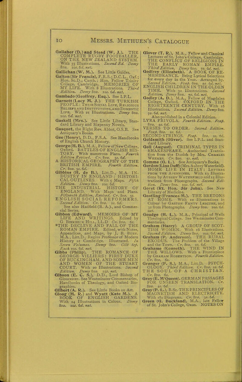 Qallaher (D.)and Stead (W. J.). THE COMPLETE RUGBY FOOTBALLER, ON THE NEW ZEALAND SYSTEM. With 35 Illustrations. Second Ed. Demy Ziio. zos.6d.net. Qallichan (W. M.). See Little Guides. QaltonCSlr Francis), F.R.S.; D.C.L.. Oxf.; Hon. Sc.D., Camb.; Hon. Fellow Trinity College, Cambridge. MEMORIES OF MY LIFE. With 8 Illustrations. Third Edition. Demy &vo. loj. 6d. net. Qambado(Geoffrey, Esq.). See LP.L. aarnett(Lucy M. J.). THE TURKISH PEOPLE: Their SociAi, Life, Religious Belibrs and Institutions,and Domestic Life. With 21 Illustrations. Demy ivo. 10s. 6d. net. Qaskell (Mrs.). See Little Library, Stan- dard Library and Sixpenny Novels. Qasquet, the Right Rev. Abbot, O.S.B. See Antiquary's Books. Gee (Henry), D.D., F.S.A. See Handbooks of English Church History. Georfre(H. B.), M. A., Fellow of New College, Oxford. BATTLES OF ENGLISH HIS- TORY. With numerous Plans. Fourth Edition Revised. Cr. Zvo. -is. 6d. A HISTORICAL GEOGRAPHY OF THE BRITISH EMPIRE. Fourth Edition. Cr. &V0. $s. 6d. Gibbins (H. de B.), Litt.D., M.A. IN- DUSTRY IN ENGLAND : HISTORI- CAL OUTLINES. With 5 Maps. Fi/ih Edition. Demy 8vo. los. 6d. THE INDUSTRIAL HISTORY OF ENGLAND. With Maps and Plans. Fifteenth Edition, Revised. Cr. ivo. %s. ENGLISH SOCIAL REFORMERS. Second Edition. Cr. Zvo. is. 6d. See also Hadfield (R. A.)., and Commer- cial Series. Gibbon (Edward). MEMOIRS OF MY LIFE AND WRITINGS. Edited by G Birkbeck Hill, LL.D Cr. 8to. 6s. *THE DECLINE AND FALL OF THE ROMAN EMPIRE. Edited, with Notes, Appendices, and Maps, by J. B. Bury. M.A., Litt.D., Regius Professor of Modern History at Cambridge. Illustrated, /n Seven Volumes. Demy 8vo. Gilt top. Each los. 6d. net. Gibbs (Philip). THE ROMANCE OF GEORGE VILLIERS : FIRST DUKE OF BUCKINGHAM. AND SOME MEN AND WOMEN OF THE STUART COURT. With 20 Illustrations. Second Edition. Demy 8vo. 15^. Gibson (E. C. S.), D.D., Lord Bishop of Gloucester. See Westminster Commentaries, Handbooks of Theology, and Oxford Bio- graphies. Gilbert (A. R.). See Little Books on Art. Gloagr (M. R.) and Wyatt (Kate M.). A BOOK. OF ENGLISH GARDENS. With 24 Illustrations in Colour. Demy 8vo. JOS. 6d. net. Glover (T. R.), M.A., Fellow and Classical Lecturer of St. John's College, Cambridge. THE CONFLICT OF RELIGIONS IN THE EARLY ROMAN EMPIRE. Third Edition. Demy8vo. •js.6d.net. Godfrey (Elizabeth). A BOOK OF RE- MEMBRANCE. Being Lyrical Selections for every day in the Year. Arranged by. Second Edition. Fcap. 8vo. 3S 6d. net. ENGLISH CHILDREN IN THE OLDEN TIME. With 32 Illustrations. Second Edition, Demy 8vo. is. 6d. net. Godley(A. D.), M.A., Fellow of Magdalen College, Oxford. OXFORD IN THE EIGHTEENTH CENTURY. With 16 Illustrations. Second Edition. Demy 8vo. ys. 6d. net. Also published in a Colonial Edition. LYRA FRIVOLA. Fourth Edition. Fcap. 8vo. 2S. 6d. VERSES TO ORDER. Second Edition. Fcap. 8vo. 2J. 6d. SECOND STRINGS. Fcap. Svo. 2s. 6d. Goldsmith (Oliver). See I.P.L. and Stan- dard Library. Goll (August). CRIMINAL TYPES IN SHAKESPEARE. _ Authorised Transla- tion from the Diinish by Mrs. Charles Wkekes. Cr. 8vo. ss. net. Gomme (Q. L.). See Antiquary's Books. Gordon (Lina Duff) (Mrs. Aubrey Waterfield). HOME LI IE IN ITALY: Letters FROM THE Ai'ENNiNES. With 13 Illustra- tions by Aubrey Waterfield and 15 Illus- trations from Photographs. Second Edi- tion. Demv Svo. los. 6d. net. Gorst (Rt. Hon. Sir John). See New Library of Medicine. Goatling (Frances M.). THE BRETONS AT HOME. With 12 Illustrations in Colour by Gaston Fanty Lescure, and 32 from Photographs. Demy &vo. los. 6d. net. Goudge (H. L.), M.A., Principal of Wells Theological College. See Westminster Com- mentaries. Graham (Harry). A GROUP OF SCOT- TISH WOMEN. With 16 Illustrations. Second Edition. Deviy 8vo. 10s. 6d. net. Graham (P. Anderson). THE RURAL EXODUS. The Problem of the Village and the Town. Cr. Svo. 2S. 6d. Grahame (Kenneth). THE WIND IN THE WILLOWS. With a Frontispiece by Graham Robertson. Fourth Edition. Cr. Svo. 6s. Granger (F. S.), M.A., Litt.D. PSYCH- OLOGY. Third Edition. Cr. Svo. 2S. 6d. THE SOUL OF A CHRISTIAN. Cr. Svo. 6s. Qray(E.M'Queen). GERMANPASSAGES FOR UNSEEN TRANSLATION. Cr. Svo. 2s. 6d. Gray (P. L.), B.Sc. THE PRINCIPLES OF MAGNETISM AND ELECTRICITY. With 181 Diagrams. Cr. Svo. ^s. 6d. Green (G. Buckland), M.A., late Fellow of St. John's College, Oxon. NOTES ON