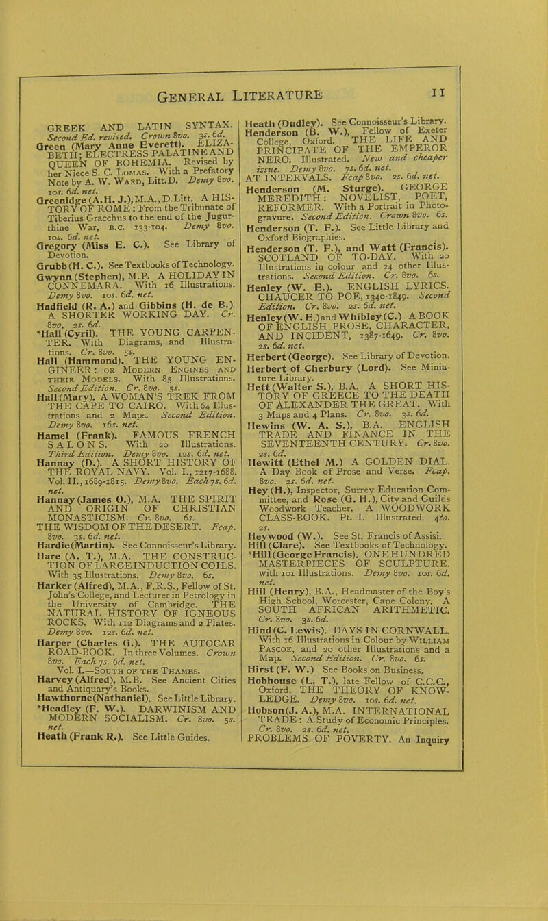 GREEK AND LATIN SYNTAX. Second Ed. revised. Crown Zvo. V-6d. areen (Mary Anne Everett. BETH ; ELECTRESS PALATINE AND QUEEN OF BOHEMIA. Revised by her Niece S. C. Lomas. With a Prefatory Note by A. W. Ward, Litt.D. Demy ivo. 10S. 6d. net. . TTTr. areenidge(A.H. J.),M.A.,D.Litt. A HIS- TORY OF ROME : From the Tribunate of Tiberius Gracchus to the end of the Jugur- thine War, B.C. 133-104. Demy Svo. JOS. 6d. net. Gregory (Miss E. C). See Library of Devotion. Qrubb(H. C.)- See Textbooks of Technology. Owynn (Stephen), M.P. A HOLIDAY IN CONNEMARA. With 16 Illustrations. Demy Zvo. xos. 6d. net. Hadfield (R. A.) and Gibbins (H. de B.). A SHORTER WORKING DAY. Cr. 8z>o, zs. 6d. •Hall (Cyril). THE YOUNG CARPEN- TER. With Diagrams, and Illustra- tions. Cr. Svo. ss. Hall (Hammond). THE YOUNG EN- GINEER: OR Modern Engines and THEIR Models. With 85 Illustrations. Second Edition. Cr. Svo. SJ. Hall (Mary). A WOMAN'S TREK FROM THE CAPE TO CAIRO. With 64 Illus- trations and 2 Maps. Second Edition. Demy Svo. 16s. net. Hamel (Frank). FAMOUS FRENCH SALONS. With 20 Illustrations. Third Edition. Demy Svo. xzs. td. net. Hannay (D.). A SHORT HISTORY OF THE ROYAL NAVY. Vol. I., 1217-1688. Vol. II., 1689-1815. DemySvo. Each7S.6d. net. Hannay (James O.), M.A. THE SPIRIT AND ORIGIN OF CHRISTIAN MONASTICISM. Cr. Svo. 6j. THE WISDOM OF THE DESERT. FcaJ>. Svo. 3s. 6d. net. Hardie(Martin). See Connoisseur's Library. Hare (A. T.), M.A. THE CONSTRUC- TION OF LARGEINDUCTION COILS. With 35 Illustrations. Demy Svo. ds. Harker (Alfred), M.A., F.R.S., Fellow of St. John's College, and Lecturer in Petrology in the University of Cambridge. THE NATURAL HISTORY OF IGNEOUS ROCKS. With 112 Diagrams and 2 Plates. Demy Svo. J2S. 6d. net. Harper (Charles Q.). THE AUTOCAR ROAD-BOOK. In three Volumes. Crown Svo. Each ys. 6d. net. Vol. I.—South of the Thames. Harvey (Alfred), M.B. See Ancient Cities and Antiquary's Books. Hawthorne(Nathaniel). See Little Library. *Headley (F. W.). DARWINISM AND MODERN SOCIALISM. Cr. Svo. 5s. net. Heath (Frank R.). See Little Guides. Heath (Dudley). See Connoisseur's Library. Henderson (B. W.), Fellow of Exeter College, Oxford. THE LIFE AND PRINCIPATE OF THE EMPEROR NERO. Illustrated. New and cheaper issue. Demy Svo. ys. 6d. net. AT INTERVALS. Ecap Svo. zs. 6d. net. Henderson (M. Sturge). GEORGE MEREDITH: NOVELIST, POET, REFORMER. With a Portrait in Photo- gravure. Second Edition. Crown Svo. 6s. Henderson (T. P.). See Little Library and Oxford Biographies. Henderson (T. P.), and Watt (Francis). SCOTLAND OF TO-DAY. With 20 Illustrations in colour and 24 other Illus- trations. Second Edition. Cr. Svo. 6s. Henley (W. E.). ENGLISH LYRICS. CHAUCER TO POE, 1340-1849. Second Edition. Cr. Svo. 2s. 6d. net. Henley (W.E.) and Whibley(C.) A BOOK OF ENGLISH PROSE, CHARACTER, AND INCIDENT, 1387-1649. Cr. Svo. 2S. 6d. net. Herbert (George). See Library of Devotion. Herbert of Cherbury (Lord). See Minia- ture Library. Hett (Walter S.), B.A. A SHORT HIS- TORY OF GREECE TO THE DEATH OF ALEXANDER THE GREAT. With 3 Maps and 4 Plans. Cr. Svo. 3^. 6d. Hewins (W. A. S.), B.A. ENGLISH TRADE AND FINANCE IN THE SEVENTEENTH CENTURY. Cr. Svo. 2j. 6d. Hewitt (Ethel M.) A GOLDEN DIAL. A Day Book of Prose and Verse. Fcap. Svo. zs. 6d. net. Hey (H.), Inspector, Surrey Education Com- mittee, and Rose (Q. H.), City and Guilds Woodwork Teacher. A WOODWORK CLASS-BOOK. Pt. I. Illustrated, ^to. zs. Heywood (W.). See St. Francis of Assisi. Hill (Clare). See Textbooks of Technolos:y. *Hill (George Francis). ONE HUNDRED MASTERPIECES OF SCULPTURE. with 101 Illustrations. Demy Svo. los. 6d. net. Hill (Henry), B.A., Headmaster of the Boy's High School, Worcester, Cape Colony. A SOUTH AFRICAN ARITHMETIC. Cr. Svo. 3^. 6d. Hind(C. Lewis). DAYS IN CORNWALL. With 16 Illustrations in Colour by William Pascoe, and 20 other Illustrations and a Map. Second Edition. Cr. Svo. 6s. Hirst (F. W.) See Books on Business. Hobhouse (L. T.), late Fellow of C.C.C., Oxford. THE THEORY OF KNOW- LEDGE. Demy Svo. loi. 6d. net. Hobson(J. A.), M.A. INTERNATIONAL TRADE : A Study of Economic Principles. Cr. Svo. zs. 6d. net. PROBLEMS OF POVERTY. An la^\xiry