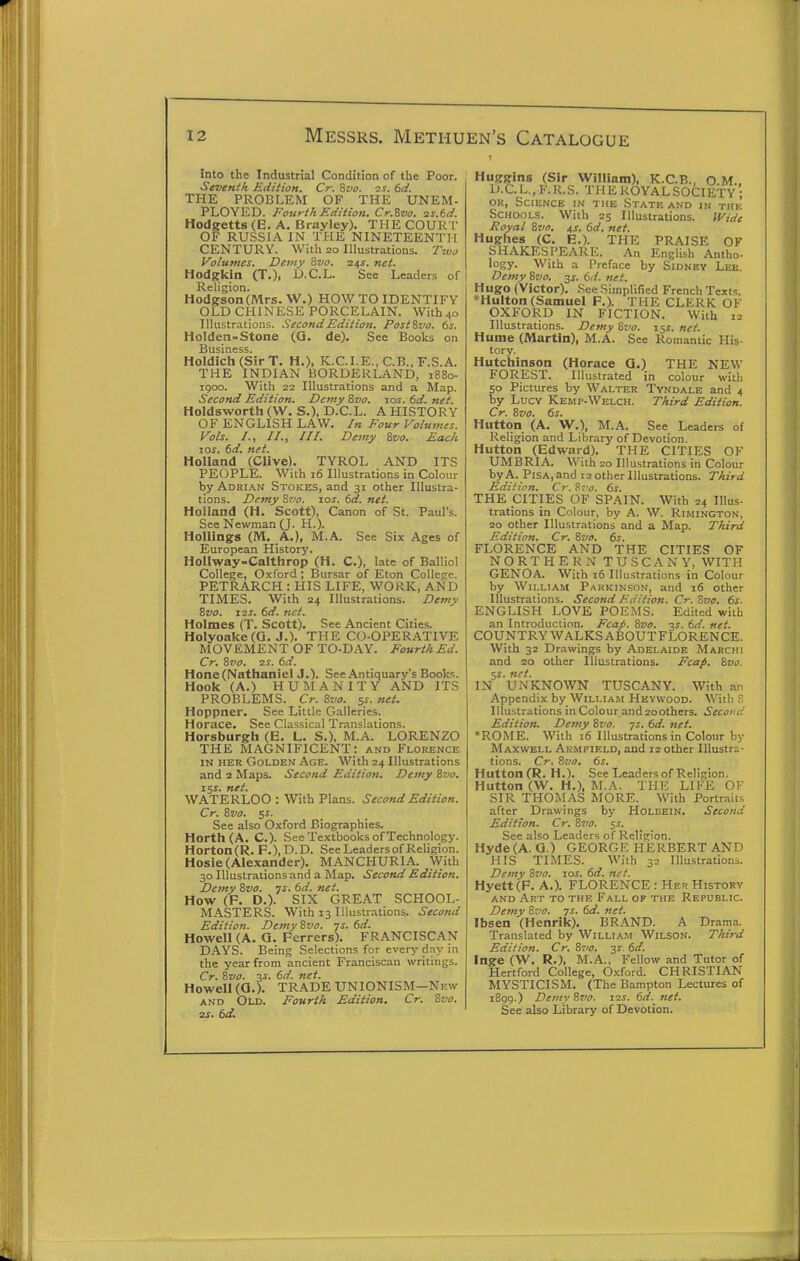 Into the Industrial Condition of the Poor. Seventh Edition. Cr. Svo. 2S. 6d. THE PROBLEM OF THE UNEM- PLOYED. Fourth Edition. Cr.Svo. 2s.6d. Hodgetts (E. A. Brayley). THE COUR T OF RUSSIA IN THE NINETEENTH CENTURY. With 20 Illustrations. Two Volumes. Demy &vo. 24J. net. Hodgrkin (T.), D.C.L. See Leaders of Religion. Hodgson (Mrs. W.) HOW TO IDENTIFY OLD CHINESE PORCELAIN. With 40 lUustr.itions. .SecondEdition. PostZvo. 6s. Holden-Stone (Q. de). See Books on Business. Holdich (Sir T. H.), K.C.I.E., C.B., F.S.A. THE INDIAN BORDERLAND, i88o- igoo. With 22 Illustrations and a Map. Second Edition. Demy 8vo. ros. 6d. net. Holdsworth (W. S.), D.C.L. A HISTORY OF ENGLISH LAW. In Four Volumes. Vols. /., //., ///. Demy ivo. Each lOJ. dd. net. Holland (Clive). TYROL AND ITS PEOPLE. With 16 Illustrations in Colour by Adri.\n Stokes, and 31 other Illustra- tions. Demy Zvo. los. 6d. net. Holland (H. Scott), Canon of St. Paul's. See Newman (J. H.). Hollings (M, A.), M.A. See Six Ages of European History. HoUway-Calthrop (H. C), late of Balliol College, Oxford; Bursar of Eton College. PETRARCH : HIS LIFE, WORK, AND TIMES. With 24 Illustrations. Demy Svo. Z2S. 6d. net. Holmes (T. Scott). See Ancient Cities. Holyoake(Q. J.). THE CO-OPERATIVE MOVEMENT OF TO-D.\Y. Fourth Ed. Cr. tivo. zs. 6d. Hone (Nathaniel J.). See Antiquary's Books. Hook (A.) HUMANITY AND ITS PROBLEMS. Cr. Svo. 5s. net. Hoppner. See Little Galleries. Horace. See Classical Translations. Horsburgh (E. L. S.), M.A. LORENZO THE MAGNIFICENT: and Florence IN HER Golden Age. With 24 Illustrations and 2 Maps. Second Edition. Demy Svo. iSs. net. WATERLOO : With Plans. Second Edition. Cr. Svo. 5s. See also Oxford Biographies. Horth(A. C). See Textbooks of Technology. Horton(R. F.),D.D. See Leaders of Religion. Hosie (Alexander). MANCHURIA. With 30 Illustrations and a Map. Second Edition. Demy Svo. ns. 6d. net. How (F. D.). SIX GREAT SCHOOL- MASTERS. With 13 Ulustr.-itions. Second Edition. Demy Svo. ys. 6d. Howell (A. Q. Ferrers). FRANCISCAN DAYS. Being Selections for every day in the year from ancient Franciscan writings. Cr. Svo. 3i. 6d. net. Howell (0.). TRADE UNIONISM—New AND Old. Fourth Edition. Cr. Svo. 2.S. td. Huggins (Sir William), K.C.B., O M.. D.C. L., F. R.S. THE ROYAL SOCIETY; OR, Science in the State and in the Schools. With 25 Illustrations. Wide Royal Svo. 4J. dd. net. Hughes (C. E.). THE PRAISE OF SHAKESPEARE. An English Antho- logy. With a Preface by Sidney Leb. Demy Svo. ^s. 6d. net. Hugo (Victor). See Simplified French Text.-;. *Hulton (Samuel F.). THE CLERK OF OXFORD IN FICTION. With 12 Illustrations. Demy Svo. 15X. net. Hume (Martin), M.A. See Romantic His- tory. Hutchinson (Horace G.) THE NEW FOREST. Illustrated in colour with 50 Pictures by Walter Tyndale and 4 by Lucv Kemp-Welch. Third Edition. Cr. Svo. ds. Huttqn (A. W.), M.A. See Leaders of Religion and Library of Devotion. Hutton (Edward). THE CITIES OF UMBRIA. With 20 Illustrations in Colour by A. Pisa, and 12 other Illustrations. Third Edition. Cr.^vo. ds. THE CITIES OF SPAIN. With 24 Illus- trations in Colour, by A. W. Rimington, 20 other Illustrations and a Map. Third Edition. Cr. Svo. ds. FLORENCE AND THE CITIES OF NORTHERN TUSCANY, WITH GENOA. With 16 Illustrations in Colour by William Parkinson, and 16 other Illustrations. Second Edition. Cr. Svo. ds. ENGLISH LOVE POEMS. Edited with an Introduction. Fcap. Svo. -^s. dd. net. COUNTRY WALKS ABOUTFLORENCE. With 32 Drawings by Adelaide Marchi and 20 other Illustrations. Fcap. Svo. 5f. net. IN UNKNOWN TUSCANY. With an Appendix by Williahi Hevwood. With E Illustrations in Colour and 20others. Second Edition. Demy Svo. js. dd. net. *ROME. With 16 Illustrations in Colour by Maxwell Armkield, and 12 other Illustra- tions. Cr. Svo, ds. Hutton (R. H.). See Leaders of Religion. Hutton (W. H.), M.A. THE LIFE OF SIR THOMAS MORE. With Portr.-iits after Drawings by Holbein. Second Edition. Cr. Svo. 5.?. See also Leaders of Religion. Hyde (A. Q.) GEORGE HERBERT AND HIS TIMES. With 32 Illustrations. Demy Svo. los. dd. net. Hyett (F. A.). FLORENCE: Her History and Art to the Fall of the Republic. Demy Svo. ys. dd. net. Ibsen (Henrik). BRAND. A Drama. Translated by William Wilson. Third Edition. Cr. Svo. 3J. dd. Inge (W. R.), M.A., Fellow and Tutor of Hertford College, Oxford. CHRISTIAN MYSTICISM. (The Bampton Lectures of 1899.) Demy Svo. I2i. dd. net. See also Library of Devotion.