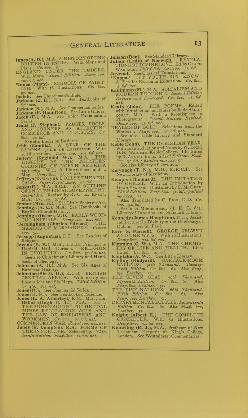 InnesfA. D.), M.A. A HISTORY OF THE BRITISH IN INDIA. With Maps and ENGLAND- UNDER THE TUDORS. With Maps. Second Edition. Demy 'ive. •Innes'tiviaJy). SCHOOLS OF PAINT- ING. With 76 Illustrations. Cr. Svo. $s. net. Isaiah. See Churchman s Bible. Jackson (C. E.), B.A. See Textbooks of Science. „ . , „ . Jackson (S.), M.A. See Commercial Series, Jackson (P. Hamilton). See Little Guides. Jacob (P.), M.A. See Junior Examination Jefns'lj. Stephen). TRUSTS, POOLS AND CORNERS AS AFFECTING COMMERCE AND INDUSTRY. Cr. Svo. 2S. 6d. See also Books on Business. Jebb (Camilla). A STAR OF THE SALONS : Julie de Lespinasse. With 20 Illustrations. Deviy Zvo. ros. 6d. net. Jeffery (Reginald W.), M.A. THE HISTORY OF THE THIRTEEN COLONIES OF NORTH AMERICA 1497-1763. With 8 Illustrations and a Map. Demy Sva. js. 6d. net. Jeffreys (D. Gwyn). DOLLY'S THEATRI- CALS. Super Royal itmo. is. dd. Jenks(E.), M.A., B.C.L. AN OUTLINE OFENGLISH LOCAL GOVERNMENT. Second Ed. Revised by R. C. K. Ensor, M.A. Cr. Zvo. 2S. 6d. Jenner (Mrs. H.). See Little Books on Art. Jennings (A. C), M.A. See Handbooks of English Church History. Jennings (Oscar), M.D. EARLY WOOD- CUT INITIALS. Demy 4io. 21s. net. *Jemingham (Charles Edward). THE MAXIMS OF MARMADUKE. Crown ivo. ^s. Jessopp (Augustus), D.D. See Leaders of Religion. Jevons (P. B.), M.A., Litt.D., Principal of Hatfield Hall. Durham. RELIGION IN EVOLUTION. Cr. Zvo. 3^-. td. net. See also Churchman's Library and Hand- books of Theology. Johnson (A. H.), M.A. See Six Ages of European History. Johnston (Sir H. H.), K.C.B. BRITISH CENTRAL AFRICA. With nearly 200 Illustrations and Six Maps. Third Edition. Cr. i,to. iZs. net. Jones (H.). See Commercial Series. Jones (H. P.). See Textbooks of Science. Jones (L. A. Atherley), K.C., M.P., and Bellot (Hugh H. L.), M.A., D.C.L. THE MINER'S GUIDE TO THE COAL MINES REGULATION ACTS AND THE LAW OF EMPLOYERS AND WORKMEN. Cr. &vo. ss. 6d. net. COMMERCE IN WAR. RoyalZvo. 21s.net. Jones (R. Compton), M.A. POEMS OF THE INNER LIFE. Selected by. Thir- teenth Edition. Fcap. Zvo. 2s. 6d. net. Jonson (Ben). See Standard -Lihtzry. Julian (Lady) of Norwich. REVELA- TIONS OF DIVINE LOVE. Ed.by Grace Wahrack. Third Ed. Cr. Zvo. 3s. 6d. Juvenal. See Classical Translations. 'Kappa.' LET YOUTH BUT KNOW: A Plea for Reason in Education. Cr. Zvo. ■is.td.net. . .KT-r^ Kaufmann (M.), M.A. SOCIALISM AND MODERN THOUGHT. Second Edition Revised and Enlarged. Cr. Zvo. 2s. 6d. Keats (John). THE POEMS. Edited with Introduction and Notes by E. de SfiLiN- COURT, M.A. With a Frontispiece in Photogravure. Second Edition Revised. Demy Zvo. is. 6d. net. REALMS OF GOLD. Selections from the Works of. Fcap. Zvo. 3s. 6d. net. See also Little Library and Standard Keble'cJohn). THE CHRISTIAN YEAR. With an Introduction and Notes by W. Lock, D.D., Warden of Keble College. Illustrated by R. AnningBell. Third Edition. Fcap. Zvo. 3^. 6d. ; padded morocco, ss. See also Library of Devotion. Kelynack (T. N.), M.D., M.R.C.P. See New Library of Medicine. Kempis (Thomas h). THE IMITATION OF CHRIST. With an Introduction by Dean Farrar. Illustrated by C. M. Gere. ThirdEdition. Fcap.Zvo. -^s. dd.; padded morocco. $s. Also Translated by C. Bigg, D.D. Cr. Zvo. 3^. dd. See also Montmorency (J. E. G. de)., Libraryof Devotion, and Standard Library. Kennedy (James Houghton), D.D., Assist- ant Lecturer in Divinity in the University of Dublin. See St. Paul. Kerr (S. Parnell). GEORGE SELWYN AND THE WITS. With 16 Illustrations. Demy Zvo. 12s. 6d. net. Kimmins (C. W.), M.A. THE CHEMIS- TRY OF LIFE AND HEALTH. Illus. trated. Cr. Zvo. 2S. 6d. Kinglake (A. W.). See Little Library. Kipling (Rudyard). BARRACK-ROOM BALLADS, gith Thousand. Twenty- sixth Edition. Cr. Zvo. 6s. Also Fcap. Zvo, Leather, ^s. THE SEVEN SEAS. 791!^ Thousand. Fifteenth Edition. Cr. Zvo. ts. Also Fcap. Zvo, Leather. 5^. THE FIVE NATIONS, teth Thousand. Fifth Edition. Cr. Zvo. 6s. Also Fcap. Zvo, Leather. $s. DEPARTMENTAL DITTIES. Seventeenth Edition. Cr. Zvo. 6s. Also Fcap. Zvo, Leather, ss. Knight (Albert E.). THE COMPLETE CRICKETER. With 50 Illustrations. Demy Zvo. js. 6d. net. Knowling (R. J.), M.A., Professor of New Testament Exegesis at King's College. London. See Westminster Commentaries.