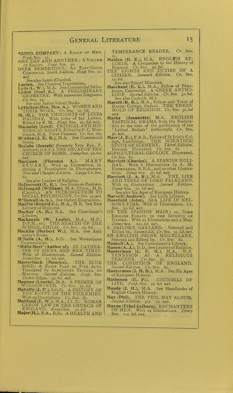 *GOOD COMPANY: A Rally of Men. Fcai, Sua. s^. . „ ONE DAY AND ANOTHER: A Volumb OF Essays. J-cap. 8w. s^- „ OVER BE.MERTON'S: An Easy-Going Chronicle. Sixt/t Edition. Fcap. 8vo. 5s. net. See also Lamb (Charles). Luclan. See Classical Translations. Lyde (L. W.), M. A. See Commercial Series. Lydon (Noel S.). A PRELIMINARY GEOMETRY, With numerous Diagrams, Cr. Zvo. iJ. See also Junior School Books. LytteIton(Hon. Mrs. A,). WOMEN AND THEIR WORK. Cr. Svo. zs. 6d. M. (R.). THE THOUGHTS OF LUCIA HALIDAY. With some of her Letters. Edited by R. M. Fcap. Svo. ss. 6d. net. Macaulay (Lord). CRITICAL AND HIS- TORICAL ESSAYS. Edited by F. C. Mon- tague, M.A. 7'/iree Volumes. Cr. Svo. jSs. M'Allen (J. E. B.), M.A. See Commercial Series. McCabe (Joseph) (formerly Very Rev. F. Antony, O.S.F.). THE DECAY OF THE CHURCH OF ROME. Demy Svo. ys.td. net. MacCunn (Florence A.). MARY STUART. With 44 Illustrations, in eluding a Frontispiece in Photogravure. New and Cheaper Edition. Large Cr. Svo. (>s. See also Leaders of Religion, McDermott(E. R.). See Books on Business. McDougall (William), M.A. (Oxon., M.B. (Cantab.). AN INTRODUCTION TO SOCIAL PSYCHOLOGY. Cr.Svo. ss.net. M'Dowall(A. »,). See Oxford Biographies. MacFie (Ronald C), M.A., M.B, See New Library of Medicine. Mackay (A. M.), B.A. See Churchman's Library, Mackenzie (W. Leslie), M.A., M.D., D.P.H., etc. THE HEALTH OF THE SCHOOL CHILD. Cr. Svo. zs. 6d. Macklin (Herbert W.)i M.A. See Anti- quary's Books. M'Neile (A, H.), B.D. See Westminster Commentaries. ' Mdlle Mori' (Author of). ST. CATHER- INE OF SIENA AND HER TIMILS. With 28 Illustrations. Second Edition. Demy Svo. ys. 6d. net. Maeterlinck (Maurice). THE BLUE BIRD; A Fairy Play in Five Acts. Translated by Alexander Teixera de Mattos. Second Edition. Fcap. Svo. Deckle Edges. 3s. 6d. net. Magnus (Laurie), M.A. A PRIMER OF WORDSWORTH. Cr. Svo. is. 6d. Mahaffy(J. P.), Litt.D. A HISTORY OF THE EGYPT OF THE PTOLEMIES. With 79 Illustrations. Cr. Svo. 6s. Maitland(F. W.), M.A., LL.D. ROMAN CANON LAW IN THE CHURCH OF ENGLAND. RoyalSvo. ys. td. Major(H.), B.A., B.Sc, A HEALTH AND TEMPERANCE READER. Cr. Svo. Maiden (H. E.), M.A. ENGLUSH RE- CORDS. A Companion to the History of England. Cr. Svo. 31. (id. THE RIGHTS AND DUTIES OF A CITIZEN. Seventh Edition. Cr. Svo. IS. 6d. See also School Histories. Marchant (E. C), M.A., Fellow of Peter- house, Cambridge. A GREEK ANTHO- LOGY Second Edition. Cr.Svo. 3s. 6d. See also Cook (A. M.). Marett(R. R.), M.A., Fellow and Tutor of Exeter College, Oxford. THE THRES- HOLD OF RELIGION. Cr.Svo. 3s. 6d net. Marks (Jeannette), M.A. ENGLISH PASTORAL DRAMA from the Restora- tion to the date of the publication of the 'Lyrical Ballads' (1660-1798). Cr. Svo. SS. net. Marr (J. E.), F.R.S., Fellow of St John's Col lege, Cambridge. THE SCIENTIFIC STUDY OF SCENERY. Third Edition Revised. Illustrated. Cr. Svo. 6s. AGRICULTURAL GEOLOGY. Illustrated Cr. Svo. 6s. Marriott (Charles). A SPANISH HOLI DAY. With 8 Illustrations by A. M, Foweraker, R.B.A. , and 22 other Illustra- tions. Demy Svo. ys. 6d. net. Marriott (J. A. R.), M.A. THE LIFE AND TIMES OF LORD FALKLAND, With 23 Illustrations. Second Edition Demy Svo. ys. 6d. net. See also Six Ages of European History. Marvell (Andrew). See Little Library. Masefield (John). SEA LIFE IN NEL- SON'S TIME. With 16 Illustrations. Cr. Svo. js. 6d. net. ON THE SPANISH MAIN: or, Some English Forays in the Isthmus of Darien. With 22 Illustrations and a Map. Demv Svo. 10s. 6d. net. A SAILOR'S GARLAND. Selected and Edited by. .'second Ed. Cr.Svo. 3s.6d.net. AN ENGLISH PROSE MISCELLANY, Selected and Edited by. Cr. Svo. 6s. Maskell (A.), See Connoisseur's Library. Mason (A, J.), D.D. See Leaders of Religion. Masterman (C. F. Q.), M.A., M.P. TENNYSON AS A RELIGIOUS TEACHER. Cr. Svo. 6s. THE CONDITION OF ENGLAND. Second Edition. Cr. Svo. 6s. Masterman (J, H. B.), M.A. See Six Ages of European History. Matheson (E. P.). COUNSELS OF LIFE. Ecap. Svo. 2s. 6d. net. Maude (J. H.), M.A. See Handbooks of English Church History. May (Phil). THE PHIL MAY ALBUM. Second Edition. 4/0. is. net. Mayne (Ethel Colburn). ENCHANTERS OF MEN. With 24 Illustrations. Demy Svo. ros. 6d. net.