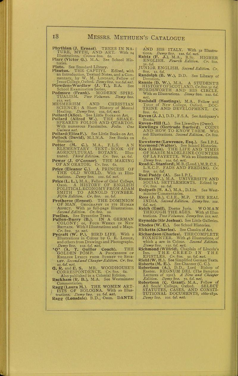 Phythian (J. Ernest). TREES IN NA- TURE, MYTH, AND ART. With 24 Illustrations. Crtnvu 8vo. 6s. Plarr (Victor Q.). M.A. See School His- tories. Plato. See Standard Library. Plautus. THE CAPTIVI. Edited, with an Introduction, Textual Notes, and a Com- mentary, by W. M. Lindsay, Fellow of JesusCollege,Oxford. Demy%vo. xas.6d.net. Plowden-Wardlaw (J. T.), B.A. See School Examination Series. Podmore (Frank). MODERN SPIRI- TUALISM. Two Volumes. Demy Svo. 21S. net. MESMERISM AND CHRISTIAN SCIENCE : A Short History of Mental Healing. Demy Zvo. zos. 6d. net. Pollard (Alice). See Little Books on Art. Pollard (Alfred W.). THE SHAKE- SPEARE'S FOLIOS AND QUARTOS. With numerous Facsimiles. Folio. One Guinea net. Pollard(Eliza P.). See Little Books on Art. Pollock (David), M.I.N.A. See Books on Business. Potter (M. C), M.A., F.L.S. AN ELEMENTARY TEXT - BOOK OF AGRICULTURAL BOTANY. Illus- trated. Third Edition. Cr. Svo. 4s. 6d. Power (J. O'Connor). THE MAKING OF AN ORATOR. Cr. Svo. 6s. Price (Eleanor C). A PRINCESS OF THE OLD WORLD. With 21 Illus- trations. Demy Zvo. 12s. 6d. net. Price (L. L.), ^I.A., Fellow of Oriel College, Oxon. A HISTORY OF ENGLISH POLITICAL ECONOMY FROM ADAM SMITH TO ARNOLD TOYNBEE. Fz/th Edition. Cr. Svo. 2s. 6d. Protheroe (Ernest). THE DOMINION OF MAN. Geography in its Human Aspect. With 32 full-page Illustrations. Second Edition. Cr. Svo. 2S. Psellus. See Byzantine Texts. Pullen-Burry (B.). IN A GERMAN COLONY; or. Four Weeks in New Britain. With 8 Illustrations and 2 Maps. Cr. Svo. ss. net. Pycraft (W. P.). BIRD LIFE. With 2 Illustrations in Colour by G. E. Louge, and others from Drawings and Photographs. Demy Svo. zos. 6d. net. •Q' (A. T. Quiller Couch). THE GOLDEN POMP. A Procession of English Lyrics from Surrey to Shir- ley. Second and Cheaper Edition. Cr. Svo. ss. 6d. net. G. R. and E. S. MR. WOODHOUSE'S CORRESPONDENCE. Cr. Svo. 6s. Also published in a Colonial Edition. Rackham (R. B.), M.A. See Westminster Commentaries. Ragg (Laura M.). THE WOMEN ART- ) ISTS OF BOLOGNA. With 20 Illus- ' trations. Demy Svo. js. 6d. net. Ragff (Lonsdale). B.D., Oxon. DANTE AND HIS ITALY. With 32 Illustra- tions. Demy Svo. Z2s. 6d. net. Ralitz (P. J.), M.A., B.Sc. HIGHER ENGLISH. Fourth Edition. Cr. Svo. 3S. 6d. JUNIOR ENGLISH. Second Edition. Cr. Svo. zs. 6d. Randolph (B. W.), D.D. Sec Library of Devotion. Rannie (D. W.), M.A. A STUDENT'S HISTORYOFSCOTLAND. Cr.8z;«.3^. 6d WORDSWORTH AND HIS CIRCLE. With 20 Illustrations. Demy Svo. 12s. 6d. net. Rashdall (Hastings), M.A., Fellow and Tutor of New College, Oxford. DOC- TRINE AND DEVELOPMENT. Cr. Svo. 6s. Raven (J. J.), D. D., F. S. A. See Antiquary's Books. Raven-Hill (L.). See Llewellyn (Owen). Rawlings (Gertrude Burford). COINS AND HOW TO KNOW THEM. With 206 Illustrations. Second Edition. Cr.Svo. 6s. Rawstorne (Lawrence, Esq.). See I.P.L. Raymond (Walter). See School Histories. Rea (Lilian). THE LIFE AND TIMES OF MARIE MADELEINE COUNTESS OF LA FAYETTE. With 20 Illustrations. Demy Svo. zos. 6d. net. Read (C. Stanford), M.B.(Lond.),M.R.C.S., L.R.C.P. FADS AND FEEDING. Cr. Svo. 2S. 6d. Real Paddy (A). See I.P.L. Reason (W.), M.A. UNIVERSITY AND SOCIAL SETTLEMENTS. Edited by Cr. Svo. 2S. 6d. Redpath (H. A.), M.A., D.Litt. See West- minster Commentaries. Rees (J. D.), C.I.E., M.P. THE REAL INDIA. Second Edition. DemySvo. zos. 6d. net. Reich (Emil), Doctor Juris. WOMAN THROUGH THE AGES. With 36 lUus- trations. Two Volumes. DemySvo. zzs. net. Reynolds (Sir Joshua). See Little Galleries. Rhodes (W. E.). See School Histories. Ricketts (Charles). See Classics of Art. Richardson (Charles). THECOMPLETE FOXHUNTER. With 46 Illustrations, of which 4 are in Colour. Second Edition. Demy Svo, Z2s. 6d. net. Richmond (Wilfrid), Chaplain of Lincoln's Inn. THE CREED IN THE EPISTLES. Cr, Svo, 2s, 6d, net. RiehI(W. H.). See Simplified German Texts. Roberts (M. E.). See Channer (C. C). Robertson (A.), D.D., Lord Bishop of Exeter. REGNUM DEI. (The Bampton Lectures of 1901). A New and Cheaper Edition. Demy Svo. js, 6d, net, Robertson (C. Grant). M.A., Fellow of All Souls' College, Oxford. SELECT STATUTES, CASES, AND CONSTI- TUTIONAL DOCUMENTS, 1660-1832. Demy Svo, zos, 6d, net.