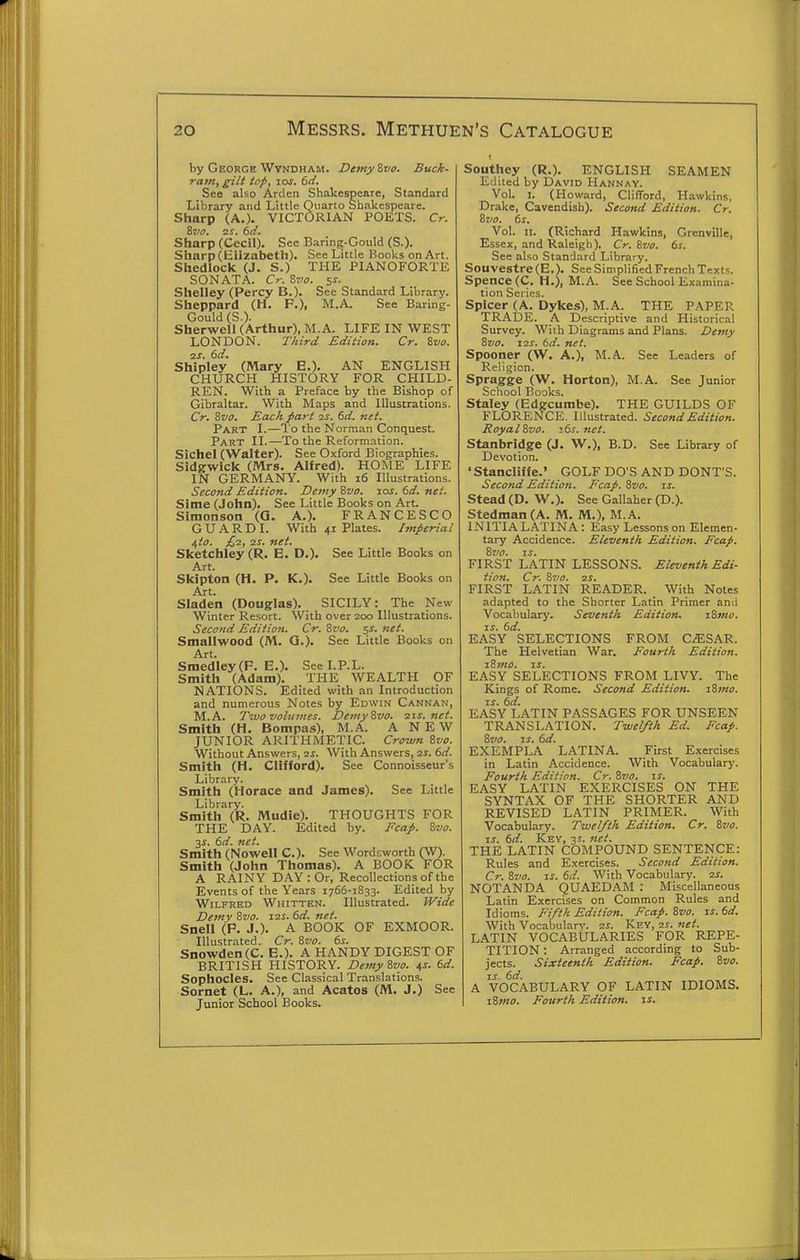 by George Wvndham. Demy ivo. Buck- ram, gilt top, los. 6ti. See also Ardcn Shakespeare, Standard Library and Little Quarto Shakespeare. Sharp (A.). VICTORIAN POETS. Cr. Svff, 2S. ()d. Sharp (Cecil). See Baring-Gould (S.). Sharp (Elizabeth). See Little Books on Art. Shedlock (J. S.) THE PIANOFORTE SONATA. Cr. Zvo. 5s. Shelley (Percy B.). See Standard Library. Sheppard (H. F.), M.A. See Baring- Gould (S.). Sherwell (Arthur), M.A. LIFE IN WEST LONDON. Third Edition. Cr. Zvo. 2J. 6d. Shipley (Mary E.). AN ENGLISH CHURCH HISTORY FOR CHILD- REN. With a Preface by the Bishop of Gibraltar. With Maps and Illustrations. Cr. Zvo. Each part 2s. 6d. net. Part I.—I'o the Norman Conquest. Part II.—To the Reformation. Sichel (Walter). See Oxford Biographies. Sldgwick (Mrs. Alfred). HOME LIFE IN GERMANY. With 16 Illustrations. Second Edition. Demy Zvo. zos. td. net. Sime (John). See Little Books on Art. Simonson (Q. A.). FRANCESCO G U A R D I. With 41 Plates. Imperial i,to. £,■2, IS. net. Sketchley (R. E. D.). See Little Books on Art. Skipton (H. P. K.). See Little Books on Art. Sladen (Douglas). SICILY: The New Winter Resort. With over 200 Illustrations. Second Edition. Cr. Zvo. net. Smallwood (M. Q.). See Little Books on Art. Smedley(F. E.). See LP.L. Smith (Adam). THE WEALTH OF NATIONS. Edited with an Introduction and numerous Notes by Edwin Cannan, M.A. Two volumes. Demy Zvo. 21s. net. Smith (H. Bompas), M.A. ANEW JUNIOR ARITHMETIC. Crown Zvo. Without Answers, 2^. With Answers, is. 6d. Smith (H. Clifford). See Connoisseur's Library. Smith (Horace and James). See Little Library. Smith (R. Mudie). THOUGHTS FOR THE DAY. Edited by. Fcap. Zvo. 3J. 6d. net. Smith (Nowell C). See Wordsworth (W). Smith (John Thomas). A BOOK FOR A RAINY DAY : Or, Recollections of the Events of the Years 1766-1833. Edited by Wilfred Whitten. Illustrated. Wide Demy Zvo. izs. 6d. net. Snell (P. J.). A BOOK OF EXMOOR. Illustrated. Cr. Zvo. 6s. Snowden(C. E.). A HANDY DIGEST OF BRITISH HISTORY. Demy Zvo. ^s. td. Sophocles. See Classical Translations. Sornet (L. A.), and Acatos (M. J.) See Junior School Books. Southey (R.). ENGLISH SEAMEN Edited by David Hannay. Vol. I. (Howard, Clifford, Hawkins, Drake, Cavendish). Second Edition. Cr. Zvo. 6s. Vol. II. (Richard Hawkins, Grcnville, Essex, and Raleigh). Cr. Zvo. 6s. See also Standard Library. Souvestre (E.). See Simplified French Texts. Spence (C. H.), M.A. See School Examina- tion Series. Splcer (A. Dykes), M.A. THE PAPER TRADE. A Descriptive and Historical Survey. With Diagrams and Plans. Demy Zvo. 12s. 6d. net. Spooner (W. A.), M.A. See Leaders of Religion. Spragge (W. Horton), M.A. See Junior School Books. Staley (Edgcumbe). THE GUILDS OF FLORENCE. Illustrated. Second Edition. Royal Zvo. i6s.net. Stanbridge (J. W.), B.D. See Library of Devotion. * Stanclif fe.' GOLF DO'S AND DONT'S. Second Edition. Fcap. Zvo. is. Stead (D. W.). See Gallaher (D.). Stedman(A. M. M.), M.A. INITIALATINA: Easy Lessons on Elemen- tary Accidence. Eleventh Edition. Fcap. Zvo. IS. FIRST LATIN LESSONS. Eleventh Edi- tion. Cr. Zvo. 2S. FIRST LATIN READER. With Notes adapted to the Shorter Latin Primer and Vocabulary. Seventh Edition. iZmo. IS. 6d. EASY SELECTIONS FROM CiESAR. The Helvetian War. Fourth Edition. iZmo. IS. EASY SELECTIONS FROM LIVY. The Kings of Rome. Second Edition. iZmo. IS. 6d. EASY LATIN PASSAGES FOR UNSEEN TRANSL.-VTION. Twelfth Ed. Fcap. Zvo. IS. 6d. EXEMPLA LATINA. First Exercises in Latin Accidence. With Vocabulary. Fourth Edition. Cr. Zvo. is. EASY LATIN EXERCISES ON THE SYNTAX OF THE SHORTER AND REVISED LATIN PRIMER. With Vocabulary. Twelfth Edition. Cr. Zvo. IS. 6d. Key, 3s. net. THE LATIN COMPOUND SENTENCE: Rules and Exercises. Second Edition. Cr. Zvo. IS. 6d. With Vocabulary, zs. NOTANDA QUAEDAM ; Miscellaneous Latin Exercises on Common Rules and Idioms. Fi/lk Edition. Fcap. Zvo. is. 6d. With Vocabulary. 2S. Key, 2j. net. LATIN VOCABULARIES FOR REPE- TITION : Arranged according to Sub- jects. Sixteenth Edition. Fcap. Zvo. 1-s- 6d. _ A VOCABULARY OF LATIN IDIOMS. iZmo. Fourth Edition, is.
