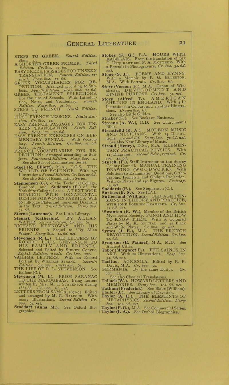 STEPS TO GREEK. Fourth Edition. i8mo. js, . , A SHORTER GREEK PRIMER. TAtrd Edition. Cr. S7/0. js. 6d. EASY GREEK PASSAGES FOR UNSEEN TRANSLATION. Fourth Edition, re- vised. Fcap. 8vo. IS. 6d. GREEK VOCABULARIES FOR RE- PETITION. Arranged according to Sub- jects. Fourth Edition. Fcafi. Svo. t.s 6d. GREEK TESTAMENT SELECTIONS. For the use of Schools. With Introduc- tion, Notes, and Vocabulary. Fourth Edition. Fcap. &vo. ss. 6d. STEPS TO FRENCH. JVinth Edition. 18 mo. 8d. FIRST FRENCH LESSONS. Ninth Edi- tion. Cr. 8710. IS. EASY FRENCH PASSAGES FOR UN- SEEN TRANSLATION. Sixth Edi- tion. Fcap. 8vo. IS. 6d. EASY FRENCH EXERCISES ON ELE- MENTARY SYNTAX. With Vocabu- lary. Fojirth Edition. Cr. 8vo. ss. 6d. Key. y. net. FRENCH VOCABULARIES FOR RE- PETITION : Arranged according to Sub- jects. Fourteenth Edition. Fcap. 8vo. is. See also School Examination Series. Steel (R. Elliott), M.A., F.C.S. THE WORLD OF SCIENCE. With 147 Illustrations. Second Edition. Cr. Svo. as.6d. See also School Examination Series. Stephenson (C), of the Technical College, Bradford, and Suddards (F.) of the Yorkshire College, Leeds. A TEXTBOOK DEALING WITH ORNAMENTAL DESIGN FOR WOVEN FABRICS. With 66 full-page Plates and numerous Diagrams in the Text. Third Edition. Demy 8vo. ■JS. 6d. Sterne (Laurence). See Little Library. Steuart (Katherine). BY ALLAN WATER. Second Edition. Cr.Zvo. 6s. RICHARD KENNOWAY AND HIS FRIENDS. A Sequel to 'By Allan Water.' Demy Svo. ys. 6d. net. Stevenson (R. L.) THE LETTERS OF ROBERT LOUIS STEVENSON TO HIS FAMILY AND FRIENDS. Selected and Edited by Sidney Colvin. Eighth Edition. 2 vols. Cr. Svo. 12s. VAILIMA LETTERS. With an Etched Portrait by William Strang. Seventh Edition. Cr. Svo. Buckram, ts. THE LIFE OF R. L. STEVENSON See Balfour (G.). Stevenson (M. I.). FROM S ARAN AC TO THE MARQUESAS. Being Letters written by Mrs. M. I. Stevenson during 1887-88. Cr. Svo. ts. net. LETTERS FROM SAMOA, 1891-95. Edited and arranged by M. C. Balfour With many Illustrations. Second Edition Cr. Svo. (>s. net. Stoddart (Anna M.). See Oxford Bio- graphies. Stokes (P. a.). B.A. HOURS WITH RABELAIS. From the translation of SiR T. Urquhart .-ind P. A. Motteox. With a Portrait in Photogravure, Cr. Svo. ^s. 6d. Stone (S. J.). POEMS AND HYMNS. With a Memoir by F. G. Ellerton, M.A. With Portrait. Cr. Svo. 6s. Storr (Vernon P.), M.A., Canon of Win- chester. DEVELOPMENT AND DIVINE PURPOSE Cr. Svo. 5s. net. Story (Alfred T.). AMERICAN SHRINES IN ENGLAND. With 4 Il- lustrations in Colour, and 19 other Illustra- tions. Crown Svo, 6s. See also Little Guides. Straker(P.). See Books on Business. Streane (A. W.). D-D- See Churchman's Bible. Streatfeild (R. A.). MODERN MUSIC AND MUSICIANS. With 24 Illustra- tions. Second Ed. Demy Svo. _ -js. 6d.net. See also New Library of Music. Stroud (Henry), D.Sc, M.A. ELEMEN- TARY PRACTICAL PHYSICS. With IIS Diagrams. Second Edit,, revised. Cr, Svo, us, 6d, 5turch (P.), Staff Instructor to the Surrey County Council. MANUAL TRAINING DRAWING (WOODWORK). With Solutions to Examination Questions, Ortho- graphic, Isometric and Oblique Projection. With 50 Plates and 140 Figures. Foolscap. c,s. net. Suddards (P.). See Stephenson (C). Surtees (R. S.). See I.P.L. Sutherland (William). OLD AGE PEN- SIONS IN THEORY AND PRACTICE, WITH SOME Foreign Examples. Cr, Svo. 3J. 6d. net. *Swanton (E. W.), Member of the British Mycological Society. FUNGI AND HOW TO KNOW THEM. With 16 Coloured Plates by M. K. Spittal, and 32 Black and White Plates. Cr, Svo. ss. net. Symes (J, E.), M.A. THE FRENCH REVOLUTION. Second Edition. Cr.Sva, ■zs. 6d, Sympson (E. Mansel), M.A., M.D. See Ancient Cities. Tabor (Margaret E.). THE SAINTS IN ART. With 20 Illustrations. Fcap, Svo. 35. 6d. net. Tacitus. AGRICOLA. Edited by R. F. Davis, M.A. Cr. Svo. 2s, GERMANIA. By the same Editor. Cr. Svo. 2S. See also Classical Translations. TalIack(W.). HOWARD LETTERS AND MEMORIES. Demy Svo. xos. 6d. net. Tatham (Frederick). See Blake (William). Tauler (J.). See Library of Devotion. Taylor (A. E.). THE ELEMENTS OF METAPHYSICS. Second Edition. Demy Svo. loi. 6d. net. Taylor (P.O.), M.A. See Commercial Series. Taylor (I, A.). See Oxford Biographies.