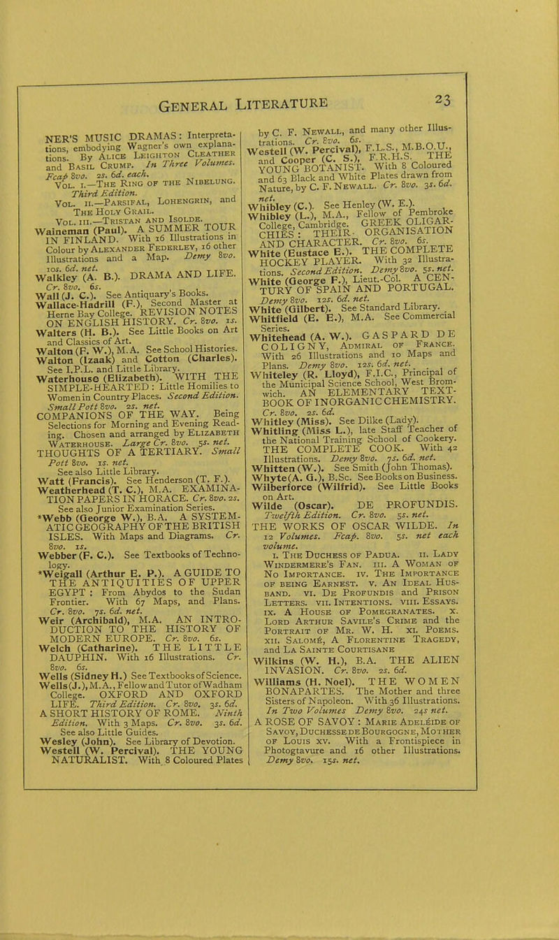 NER'S MUSIC DRAMAS: Interpreta- tions, embodying Wagner's own explana- tions By Alice Leighton Cleather and Basil Crump. In Three Volumes. Fcap ivo. -IS. 6d. each. Vol. I.—The Ring of the Nibelung. Third Edition. Vol. II.—Parsifal, Lohengrin, and The Holy Grail. Vol. III.—Tristan and Isolde. Waineman (Paul). A SUMMER TOUR IN FINLAND. With 16 Illustrations in Colour by Alexander Federley, 16 other Illustrations and a Map. Demy Svo. WaTkleJ (A- B.). DRAMA AND LIFE. Cr. 8va. 6s. , t, 1 Wall (J. C). See Antiquary s Books. Wallace-HadriU (F.), Second Master at Heme Bay College. REVISION NOTES ON ENGLISH HISTORY. Cr. &vo. is. Walters (H. B.). See Little Books on Art and Classics of Art. Walton (F. W.), M. A. See School Histories. Walton (Izaak) and Cotton (Charles). See I.P.L. and Little Library. Waterhouse (Elizabeth). WITH THE SIMPLE-HEARTED : Little Homilies to Women in Country Places. Second Edition. Small Pott Zvo. ^s. net, . COMPANIONS OF THE WAY. Being Selections for Morning and Evening Read- ing. Chosen and arranged by Elizabeth Waterhouse. Large Cr. %vo. 5^. net. THOUGHTS OF A TERTIARY. Small Pott Svo. IS. net. See also Little Library. Watt (Francis). See Henderson (T. F.). Weatherhead (T. C), M.A. EXAMINA- TION PAPERS IN HORACE. Cr. &vo. zs. See also Junior Examination Series. *Webb (Qeorge W.), B.A. A SYSTEM- ATIC GEOGRAPHY OF THE BRITISH ISLES. With Maps and Diagrams. Cr. Svo. IS. Webber (P. C). See Textbooks of Techno- logy. »Weigall (Arthur E. P.). A GUIDE TO THE ANTIQUITIES OF UPPER EGYPT : From Abydos to the Sudan Frontier. With 67 Maps, and Plans. Cr. %vo. js. 6d. net. Weir (Archibald), M.A. AN INTRO- DUCTION TO THE HISTORY OF MODERN EUROPE. Cr. %vo. 6s. Welch (Catharine). THE LITTLE D.\UPHIN. With 16 Illustrations. Cr. Zvo. 6s. Wells (Sidney H.) See Textbooks of Science. WeIl8(J.), M. A., Fellow and Tutor ofWadham College. OXFORD AND OXFORD LIFE. Third Edition. Cr. Zvo. 3^. 6d. A SHORT HISTORY OF ROME. Ninth Edition. With 3 Maps. Cr. Zvo. 3J. 6d. See also Little Guides. Wesley (John). See Library of Devotion. Westell (W. Percival), THE YOUNG NATURALIST. With. 8 Coloured Plates by C. F. Newall, and many other Illus- trations. Cr. 2vo. T e ivr R O TT Westell (W. Percival), F-L-S-. M.B.O.Um ^o'u^N^BOTANfs^f. ^#iih f CoS and 63 Black and White Phites drawn from Nature, by C.F. Newall. Cr. 8m 3s. 6d. net Whiblev(C.). See Henley (W. E.). ^hlK(L.). M A., Fellow of Pembroke SflTs^^raifR. ^oSPs^iTION AND CHARACTER. Cr. Zvo. 6s. WhU?(E?stece E.). THE COMPLETE HOCKEY PLAYER. With 32 Illustra- tions. Second Edition. Demy Zvo. s^.net. White (George P.), Lieut.-Col. A CEN- TURY OF SPAIN AND PORTUGAL. Demy 8vo. i^s. 6d. net. White (Gilbert). See Standard Library. Whitfield (E. E.), M.A. See Commercial Whitehead (A. W.), G A S P A R D D E COLIGNY, Admiral of France. With 26 Illustrations and 10 Maps and Plans. Demy Svo. 12s. 6d. net.. . Whiteley (R. Lloyd), F.I.C., Principal of the Municipal Science School, West Brom- wich. AN ELEMENTARY TEXT- BOOK OF INORGANIC CHEMISTRY. Cr. Zvo. 2J. 6d. Whitley (Miss). See Dilke (Lady). Whitling (Miss L.), late Staff Teacher of the National Training School of Cookery. THE COMPLETE COOK. With 42 Illustrations. Demy Svo. js. 6d. net. Whitten (W.), See Smith (John Thomas). Whyte(A. G.), B.Sc. See Books on Business. Wilberforce (Wilfrid). See Little Books on Art. Wilde (Oscar). DE PROFUNDIS. Twelfth Edition. Cr. Svo. 5s. net. THE WORKS OF OSCAR WILDE. /» 12 Volumes. Fcap. Svo. s^. net each volume. \. The Duchess of Padua. ii. Lady Windermere's Fan. hi. A Woman of No Importance, iv. The Importance of being Earnest, v. An Ideal Hus- band. VI. De Profundis and Prison Letters, vii. Intentions, viii. Essays. IX. A House of Pomegranates. x. Lord Arthur Savile's Crime and the Portrait of Mr. W. H. xl Poems. xn. Salom^, a Florentine Tragedy, and La Sainte Courtisane Wilkins (W. H.), B.A. THE ALIEN INVASION. Cr. Svo. zs. 6d. Williams (H. Noel). THE WOMEN BONAPARTES. The Mother and three Sisters of Napoleon. With 36 Illustrations. In Two Volumes Detity Svo. 245 net. A ROSE OF SAVOY : Marie Adelaide of Savoy, DuchessedeBourgogne, Mother OF Louis xv. With a Frontispiece in Photogtavure and 16 other Illustrations. Demy Svo. I'^s. net.