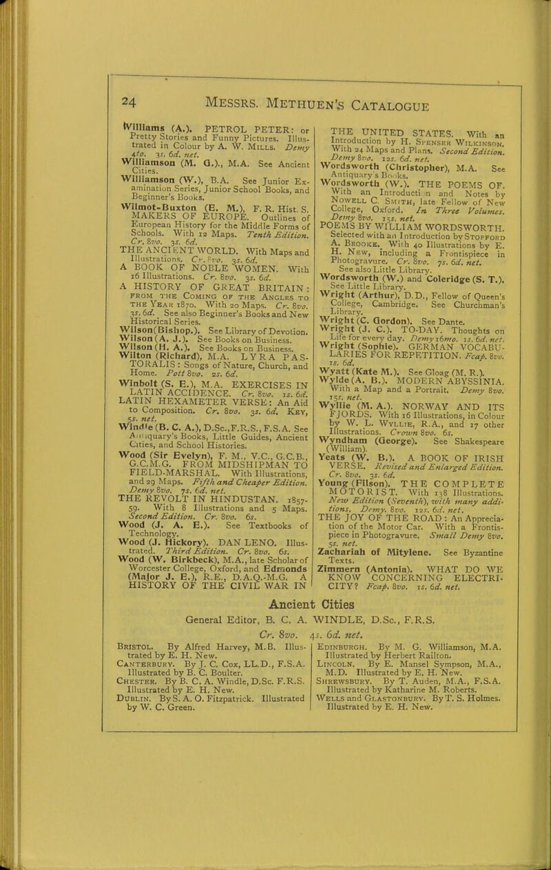 tVilliamg (A.). PETROL PETER: or Pretty Stories and Funny Pictures. Illus- trated in Colour by A. W. Mills. Demy Ato. -^s. 6d. net. Williamson (M. Q.)-, M.A. See Ancient Cities. Williamson (W.), B.A. See Junior Ex- amination Series, Junior School Books, and Beginner's Books. Wilmot-Buxton (E. M.), F. R. Hist S MAKERS OF EUROPE. Outlines of European History for the Middle Forms of Schools. With 12 Maps. Tenth Edition. Cr, 87'0. 3^. 6d. THE ANCIKNT WORLD. With Maps and Illustrations. Cr. f^'o. %s. dd. A BOOK OF NOBLE WOMEN. With i6 Illustrations. Cr. Zvo. 35-. 6d. A HISTORY OF GREAT BRITAIN: PROM THE Coming of the Angles to THE Yeak 1870. With 20 Maps. Cr:f,vo. ^s. dd. See also Beginner's Books and New Historical Series. Wil80n(Bishop.). See Library of Devotion. Wilson (A. J.). See Books on Business. Wilson (H. A.)- See Books on Business. Wilton (Richard), M.A. L Y R A P A S- TORALIS : Songs of Nature, Church, and Home. Pott Svo. ss. 6d. Winbolt (S. E.), M.A. EXERCISES IN LATIN ACCIDENCE. Cr. &vo. is. 6d. LATIN HEXAMETER VERSE: An Aid to Composition. Cr. Svo. 3s. 6d, Key, 5s. net. Wlntlie (B. C. A.), D.Sc.,F.R.S., F.S. A. See A.iuquary's Books, Little Guides, Ancient Cities, and School Histories. Wood (Sir Evelyn), F. M., V.C., G.C.B., G.C.M.G. FROM MIDSHIPMAN TO FIELD-MARSHAL. With Illustrations, and zg M aps. Fi/t/i and Cheaper Edition. Demy Svo. ys. 6d. net. THE REVOLT IN HINDUSTAN. 1857- 59. With 8 Illustrations and 5 Maps. Second Edition. Cr. Svo. 6s. Wood (J. A. E.)- See Textbooks of Technology. Wood (J. Hickory). DAN LEND. Illus- trated. Third Edition. Cr. Zvo. 6s. Wood (W, Birkbeck), M.A., late Scholar of Worcester College, Oxford, and Edmonds (Major J. E.), R.E., D.A.Q.-M.G. A HISTORY OF THE CIVIL WAR IN THE UNITED STATES. With an Introduction by H. Si'enski! Wilkinson. With 24 Maps and Plans. Second Edition. Demy Svo. 12s. 6d. net. Wordsworth (Christopher), M.A. See Antiqu.-iry's Bii,,ks. Wordsworth (W.). THE POEMS OF. With an Introducti n and Notes by NowELL C. Smith, late Fellow of New College, Oxford. In Three Volumes. Demy Svo. 15J. net. POEMS BY WILLIAM WORDSWORTH. Selected with an Introduction bySTOPFono A. Brooke.^ Wiih 40 Illustrations by E. H. New, including a Frontispiece in Photogravure. Cr. Svo. -js. 6d. net. See also Little Library. Wordsworth (W.) and Coleridge (S. T.). See Little Library. Wright (Arthur), D.D., Fellow of (Jueen s College, Cambridge. See Churchman's Library. Wright (C. Gordon). See Dante. Wright (J. C). TO-DAY. Thoughts on Life for every day. Demyitmo. is.6d.nef. Wright (Sophie). GERMAN VOCABU- LARIES FOR REPETITION. Fcap. Svo. IS. 6d. Wyatt (Kate M.). See Gloag (M. R.). WyIde(A. B.). MODERN ABYSSINIA. With a Map and a Portrait. Demy Svo. 153-. net. Wyllie (M. A.). NORWAY AND ITS FJORDS. With 16 Illustrations, in Colour by W. L. Wyllie, R.A., and 17 other Illustrations. Crown Svo. 6s. Wyndham (George). See Shakespeare (William). Yeats (W. B,). A BOOK OF IRISH VERSE. Revised and Enlarged Edition. Cr. Svo. 3i. 6d. Young (Filson). THE COMPLETE MOTORIST. With 138 Illustrations. New Edition (Seventh), with many addi- tions. Demy. Svo. I2.f. 6d. net. THE JOY OF THE ROAD : An Apprecia- tion of the Motor Car. With a Frontis- piece in Photogravure. Small Demy Svo. SS. net. Zachariah of IVIitylene. See Byzantine Texts. Zimmern (Antonia). WHAT DO WE KNOW CONCERNING ELECTRI- CITY? Fcap. Svo. is.6d.net. Ancient Cities General Editor. B. C. A. WINDLE, D.Sc, F.R.S. Cr. Svo. Bristol. By Alfred Harvey, M.B. Illus- trated by E. H. New. Canterbury. By J. C. Cox, LL.D., F.S.A. Illustrated by B. C. Boulter. Chester. By B. C. A. Windle, D.Sc. F.R.S. Illustrated by E. H. New. Dublin. By S. A. O. Fitzpatrick. Illustrated by W. C. Green. 4^. 6d. net. Edinburgh. By M. G. Williamson, M.A. Illustrated by Herbert Railton. Lincoln. By E. Mansel Sympson, M..4.., M.D. Illustrated by E. H. New. Shrewsbury. By T. Auden, M.A., F.S.A. Illustrated by Katharine M. Roberts. Wells and Glastonbury. ByT. S. Holmes. Illustrated by E. H. New.