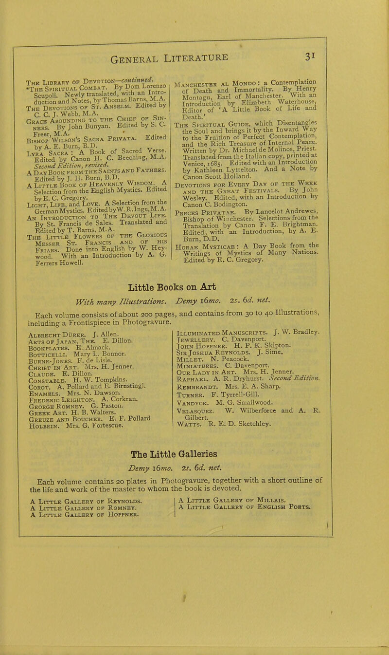 The Library of TiEvoTioti-cofthnued. •The Spiritual Combat. By Dom Lorenzo Scupoli. Newly translated, with an Intro- auction and Notes, by Thomas Barns M. A The Devotions of St. Anselm. Edited by C. C. J. Webb, M.A. Grace Abounding to the Chief of Sin- ners. By John Bunyan. Edited by S. C. Freer, M.A. ' t^,-^ j Bishop Wilson's Sacra Privata. Edited by A. E. Burn, B.D. Lyra Sacra: A Book of Sacred Verse. Edited by Canon H. C. Beeching, M.A. Second Edition, revised. A Day Book from the S aints and Fathers. Edited by J. H. Burn, B.D. A Little Book of Heavenly Wisdom A Selection from the English Mystics. Edited by E. C. Gregory. . , Light, Life, and Love. A Selection from the German Mystics. Edited by W. R. Inge.M. A. An Introduction to The Devout Life. By St. Francis de Sales. Translated and Edited by T. Barns, M.A, The Little Flowers of the Glorious Messer St. Francis and of his Friars. Done into English by W. Hay- wood. With an Introduction by A. G. Ferrers Howell. Manchester al Mondo : a Contemplation of Death and Immortality. By Henry Montagu, Earl of Manchester. With an Introduction by Elizabeth Waterhouse Editor of 'A Little Book of Life and Death.' The Spiritual Guide, which Disentangles the Soul and brings it by the Inward \yay to the Fruition of Perfect Contemplation, and the Rich Treasure of Internal Peace. Written by Dr. Michael de Molinos, Priest. Translated from the Italian copy, printed at Venice, 1685. Edited with an Introduction by Kathleen Lyttelton. And a Note by Canon Scott Holland. Devotions for Every Day of the Week AND the Great Festivals. John Wesley. Edited, with an Introduction by Canon C. Bodington. Preces Privatae. By Lancelot Andrewes, Bishop of Winchester. Selections from the Translation by Canon F. E. Brightman. Edited, with an Introduction, by A. E. Burn, D.D. Horae Mysticae : A Day Book from the Writings of Mystics of Many Nations. Edited by E. C. Gregory. Little Books on Art With many Illustrations. Demy i6mo. 2s. 6d. net. Each volume consists of about 200 pages, and contains from 30 to 40 Illustrations, including a Frontispiece in Photogravure. Albrecht Durer. J. Allen. Arts of Japan, The. E. Dillon. Bookplates. E.Almack. Botticelli. Mary L. Bonnor. BuRNE-Jones. F. de Lisle. Christ in Art. Mrs. H. Jenner. Claude. E. Dillon. Constable. H. W. Tompkins. Corot. a. Pollard and E. Bu-nstwgl. Enamels. Mrs. N. Dawson. Frederic Leighton. A. Corkran. George Romney. G. Paston. Greek Art. H. B. Walters. Greuze and Boucher. E. F. Pollard Holbein. Mrs. G. Fortescue. Illuminated Manuscripts. J. W. Bradley. Jewellery. C. Davenport. John Hoppner. H. P. K. Skipton. Sir Joshua Reynolds. J. Sime. Millet. N. Peacock. Miniatures. C. Davenport. Our Lady in Art. Mrs. H. Jenner. Raphael. A. R. Dryhurst. Second Edition. Rembrandt. Mrs. E. A. Sharp. Turner. F. Tyrrell-Gill. Vandyck. M. G. Smallwood. Velasquez. W. Wilberforce and A. R. Gilbert. Watts. R. E. D. Sketchley. The Little Galleries Demy i6mo. 2s. 6d. net. Each volume contains 20 plates in Photogravure, together with a short outline of the life and work of the master to whom the book is devoted. A Little Gallery of Reynolds. A Little Gallery of Romney. A Little Gallery of Hoppner. A Little Gallery of Millais. A Little Gallery of English Poets.