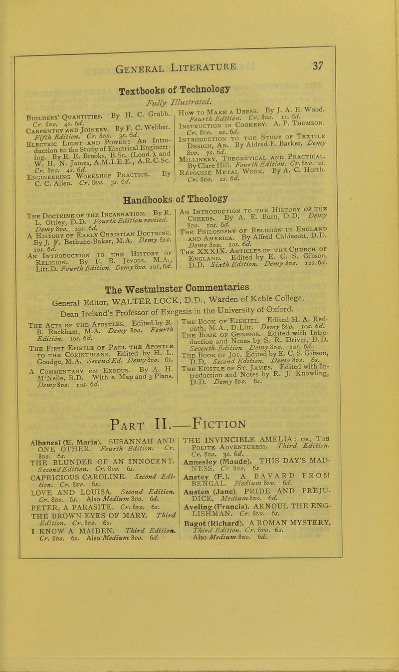 Textbooks of Technology Fully Illustrated. Builders' Quantities. By H. C. Grubb. ci'iTpENTkV AND JoiNERV. By FC Webber. Fifth Edition. Cr. Svo. 3^- o«^- , Electric Light and Power: An Intro- duction to the Study of Electrical Engineer- ing. ByE. E. Brooks, B.Sc. (Lond.). and W H. N. James. A.M.I.E.E., A.R.C.Sc. Cr. Sva. 4S. td. „ „ Engineering Workshop Practice. By C. C. Allen. Cr. 8w. 3^. td. How to Make a Dress. By J. A. E. Wood. Fourth Edition. Cr. Zvo. is. 6d. Instruction in Cookerv. A. P. Thomson. Cr. 8vo. 2J. 6d. Introduction to the Study of Textile Design, An. By Aldred F. Barker. Demy 8vo. TS. 6d. Millinery, Theoretical and Practical. By Clare Hill. Fourth Edition. Cr.Svo. ^s. Rfipoussfi Metal Work. By A. C. Mortn. Cr. Zvo. 2S. 6d. Handbooks of Theology The Doctrine of the Incarnation. By R. L. Ottley, D.D. Fourth Edition revised. Demy Svo. 12s. 6d. A History of Early Christian Doctrink. By J. F. Bethune-Baker, M.A. Demy Zvo. los. 6d. An Introduction to the History of Religion. By F. B. Jevons. M.A., Lm.D. Fourth Edition. DemyBvo. los.bd. An Introduction to the History of tub Creeds. By A. E. Burn, D.D. Demy Szio. 10s. 6d. The Philosophy of Religion in England AND America. By Alfred Caldecott, D.U. Demy Svo. 10s. 6d. The XXXIX. Articles of thf. Church ot England. Edited by E. C. b. Gibson, D.D. Sixth Edition. Demy Svo. 12s. 6d. The Westminster Commentaries General Editor, WALTER LOCK, D.D., Warden of Keble College, Dean Ireland's Professor of Exegesis in the University of Oxford. — TT. T^^Al.^A t The Acts of the Apostles. Edited by R- B. Rackham, M.A. Demy Svo. Fourth Edition. loi. td. The First Epistle of Paul thb Apostie to the Corinthians. Edited by H. L. Goudge, M.A. Second Ed. Demy Svo. 6^. A Commentary on Exodus. By A. H. M'Neile, B.D. With a Map and 3 Plans. Demy Svo. los. 6d. The Book of Ezekiel. Edited H. A. Red- path, M.A., D.Litt. Demy Svo. zos. 6d. The Book of Genesis. Edited with Intro- duction and Notes by S. R. Driver, D.D. Seventh Edition Demy Svo. las. ed. The Book of Jon. Edited by E- C. S. Gibson, D.D. Second Edition. Demy Svo. fis. The Epistle of St. James. Edited with In- troduction and Notes by R. J. Knowling, D.D. Demy Svo. 6s. Part II.—Fiction Albanesi (E. Maria). SUSANNAH AND ONE OTHER. Fourth Edition. Cr. Svo. 6s. THE BLUNDER OF AN INNOCENT. Second Edition. Cr. Svo. 6s. CAPRICIOUS CAROLINE. Second Edi- tion. Cr. Svo. 6s. LOVE AND LOUISA. Second Edition. Cr. Svo. 6s. Also Medium Svo. 6d. PETER, A PARASITE. Cr. Svo. 6s. THE BROWN EYES OF MARY. Third Edition. Cr. Svo. 6s. I KNOW A MAIDEN. Third Edition. Cr. Svo. 6s. Also Medium Svo. 6d. THE INVINCIBLE AMELIA: or, ThB Polite Adventuress. Third Edition. Cr. Svo. 31. 6d. Annesley (Maude). THIS DAY'S MAD- NESS. Cr. Svo. 6s. Anstey (F.). A BAYARD FROM BENGAL. Medium Svo. 6d. Austen (Jane). PRIDE AND PREJU- DICE. Medium Svo. 6d. Aveling (Francis). ARNOUL THE ENG- LISHMAN. Cr. Svo. 6s. Bagot (Richard). A ROMAN MYSTERY. 1 Third Edition. Cr. Svo. 6s. 1 Also Medium Svo. 6d.