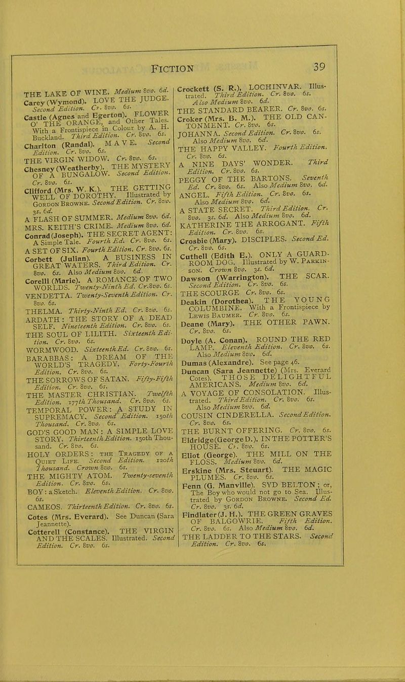 THE LAKE OF WINE. ^'^T^^^^^^' Carey (Wymond). LOVE THE JUDGE. Second Edition. O- ivo. 6s. Castle (Agne5 and Egerton). FLOWER O' THE ORANGE, and Other Talcs. With a Frontispiece in Colour by A. n. Buckland. Third Edition. Cr. ivo. 6s. Chariton (Randal). HAVE. Second Edition. Cr. 8f f. 6s. THE VIRGIN WIDOW. Cr. Zvo. 6s. Chesney(Weatherby). THE MYSTERY OF A BUNGALOW. Second Edition. Cr. Svo. 6s. Clifford (Mrs. W. K.). THE GETTING WELL OF DOROTHY. Illustrated by Gordon Browne. Second Edition. Cr.Zvo. 6d. A FLASH OF SUMMER. Medium 2vo. 6d. MRS KEITH'S CRIME. Medium &vo. 6d. Conrad(Joseph). THE SECRET AGENT: A Simple Tale. Fourth Ed. Cr. ivo. 6s. A SET OF SIX. Fourth Edition. Cr. %vo. 6s. Corbett (Julian). ^ A BUSINESS IN GREAT WATERS. Third Edition. Cr. %vo. 6s. Also Medium Zvo. 6d. Corelli (Marie), A ROMANCE OF TWO WORLDS. Twenty-Ninth Ed. Cr.Zvo. 6s. VENDETTA. Twenty-Seventh Edition. Cr. Zvo. 6s, THELMA. Thirty-Ninth Ed. Cr. %vo. 6s. ARDATH: THE STORY OF A DEAD SELF. Nineteenth Edition. Cr. ivo. 6s. THE SOUL OF LILITH. Sixteenth Edi- tion. Cr. Svo. 6s. WORMWOOD. SixteenthEd. Cr.Zvo. 6s. BARABBAS: A DREAM OF THE WORLD'S TRAGEDY. Forty-Fourth Edition. Cr. Zvo. 6s. THE SORROWS OF SATAN. Fifty-Fifth Edition. Cr. Zvo. 6s. THE MASTER CHRISTIAN. Twelfth Edition. XT]th Thousand. Cr.Zvo. 6s. TEMPORAL POWER: A STUDY IN SUPREMACY. Second Edition. \'=pth Thousand. Cr. Zvo. 6s. GOD'S GOOD MAN : A SIMPLE LOVE STORY. Thirteenth Edition. 150th Thou- sand. Cr. Zvo. 6s. HOLY ORDERS: the Tragedy of a Quiet Life. Second Edition. loaih 7 housand. Croivn Zvo. 6s. THE MIGHTY ATOM. Twenty-seventh Edition. Cr. Zvo. 6s. BOY: a Sketch. Eleventh Edition. Cr. Zvo. 6s. CAMEOS. Thirteenth Edition. Cr. Zvo. 6s. Cotes (Mrs. Everard). See Duncan (Sara Jeannette). Cotterell (Constance). THE VIRGIN AND THE SCALES. Illustrated. Second Edition. Cr. ivo. 6s. Crockett (S. R.), LOCHINVAR. IIlus- trated. Third Edition. Cr. ivo. 6s. A iso Medium ivo. 6d. THE STANDARD BEARER. Cr. 8vo. 6s. Croker (Mrs. B. M.). THE OLD CAN- TONMENT. Cr.Svo. 6s. JOHANNA. Second Edition. Cr.Svo. 6s. Also Medium 8vo. 6d. THE HAPPY VALLEY. Fourth Edition. Cr. Zvo. 6s. A NINE DAYS' WONDER. Third Edition. Cr. ivo. 6s. PEGGY OF THE BARTONS. Seventh Ed. Cr. i,vo. 6s. Also Medium 8vo. 6d. ANGEL. Fifth Edition. Cr. Zva. 6s. Also Medium %vo. 6d. A STATE SECRET. Third Edition. Cr. Zvo 3^. 6d. Also Medium 8vo. 6d. KATHERINE THE ARROGANT. Fifth Edition. Cr. 8vo. 6s. Crosbie (Mary). DISCIPLES. Second Ed. Cr. Svo. 6s. Cuthell (Edith E.). ONLY A GUARD- ROOM DOG. Illustrated by W. Parkin- son. Croivn Svo. 3s. 6d. Dawson (V^arrington). THE SCAR. Second Edition. Cr. Svo. 6s. THE SCOURGE Cr. Svo. 6s. Deakin (Dorothea). THE YOUNG COLUMBINE. With a Frontispiece by Lewis Baumer. Cr. Svo. 6s. Deane (Mary). THE OTHER PAWN. Cr. Svo. 6s. Doyle (A. Conan). ROUND THE RED LAMP. Eleventh Edition. Cr. Svo. 6s. Also Mediu7n Svo. 6d. Dumas (Alexandre). See page 46. Duncan (Sara Jeannette) (Mrs. Everard Cotes). THOSE DELIGHTFUL AMERICANS. Medium Svo. 6d. A VOYAGE OF CONSOLATION. Illus- trated. Third Edition. Cr. Svo. 6s. Also Medium Svo. 6d. COUSIN CINDERELLA. Second Edition. Cr. Svo. 6s. THE BURNT OFFERING. Cr. Svo. 6s. Eldridge(QeorgeD.). IN THE POTTER'S HOUSE. Cj. Svo. 6s. Eliot (George). THE MILL ON THE FLOSS. Medium Svo. 6d. Erskine (Mrs. Steuart). THE MAGIC PLUMES. Cr. Svo. 6s. Fenn (Q. Manville). SYD HELTON; or, The Boy who would not go to Sea. Illus- trated by Gordon Browne. Second Ed. Cr. Svo. y. 6d. Findlater(J. H.). THE GREEN GRAVES OF BALGOWRIE. Fijth Edition. Cr. Svo. 6s. Also Medium Svo. 6d. THE LADDER TO THE STARS. Stcond