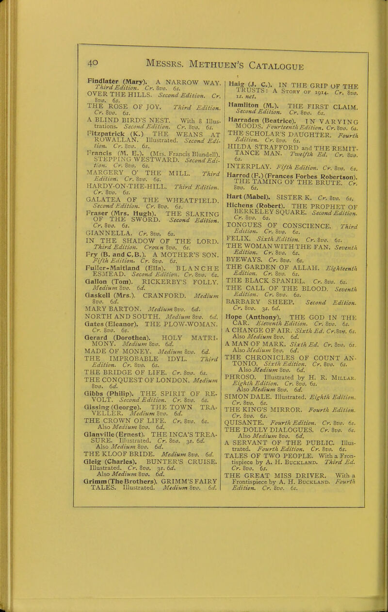 Findlater (Mary). A NARROW WAY. Third Edition. Cr. 6vo. 6s. OVER THE HILLS. Second Edition. Cr. &V0. 6s. THE ROSE OF JOY. TAird Edition. Cr. Svo. 6s. A BLIND BIRD'S NEST. With 8 Illus- trations. Second Edition. Cr. Svo. 6s. Fitzpatrick (K.) THE WEANS AT RUWALLAN. Illustrated. Second Edi- tion. Cr. Svo. 6s. Francis (M. E.). (Mrs. Fr.-incis Blundell). STEPPING WESTWARD. SecondEdi- t:on. Cr. Svo. 6s. MARGERY O' THE MILL. TAird Edition. Cr. Svo. 6s. HARDY-ON-THE-HILL. T/iird Edition. Cr. Svo. 6s. GALATEA OF THE WHEATFIELD. Second Edition. Cr. Svo. 6s. Fraser (Mrs. Hugh). THE SLAKING OF THE SWORD. Second Edition. Cr. Svo. 6s. GIANNELLA. Cr. Svo. 6s. IN THE SHADOW OF THE LORD. Third Edition. Croun Svo, 6s. Fry (B. and C.B.). A MOTHER'S SON. Fifth Edition. Cr. Svo. 6s. FuIIer-Maitland (Ella). BLANCHE ESMEAD. Second Edition. Cr. Svo. 6s. Qallon (Tom). RICKERBY'S FOLLY. Medium Svo. 6d. Gaskeli (Mrs.). CRANFORD. Medium Svo. 6d. MARY BARTON. Medium Svo. 6d. NORTH AND SOUTH. MediumSvo. 6d. Gates (Eleanor). THE PLOW-WOMAN. Cr. Svo. 6s. Gerard (Dorothea). HOLY MATRI- MONY. Medium Svo. 6d. MADE OF MONEY. Medium Svo. 6d. THE IMPROBABLE IDYL. Third Edition. Cr. Svo. 6s. THE BRIDGE OF LIFE. Cr. Svo. 6s. THE CONQUEST OF LONDON. Medium Svo. 6d. Qibbs (Philip). THE SPIRIT OF RE- VOL'T. Second Edition. Cr. Svo. 6s. Gissing (George). THE TOWN TRA- VELLER. Medium 8z>o. 6d. THE CROWN OF LIFE. Cr. Svo. 6s. Also Medium Svo. 6d. Glanville (Ernest). THE INCA'S TREA- SURE. Illustrated. Cr. Svo. 3s. 6d. Also Medium Svo. 6d. THE KLOOF BRIDE. Medium Svo. 6d. Qleig (Charles). BUNTER'S CRUISE. Illustrated. Cr. Svo, ^s. 6d. Also Medium Svo, 6d. arimm(The Brothers). GRIMM'S FAIRY  T^./f'Q.rc'^'. '^J^ GRIP OF THE iKUbIb: A Story ok 191^. Cr, Svo. IS. net, Hamilton (M.). THE FIRST CLAIM Second Edition. Cr. Svo. 6s. (Beatrice). IN VARYING MOODS. J'ourteenthEdition. Cr.Svo. 6s. THE SCHOLAR'S DAUGHTER. Eourth Edition. Cr. Svo. 6s. HILDA STRAFFORD and THE REMIT- TANCE MAN. Twei/th Ed. Cr. Svo 6s. INTERPLAY. Fifth Edition. Cr. Svo. 6s. Harrod(F.) (Frances Forbes Robertson). THE TAMING OF THE BRUTE. Cr. Svo. 6s. Hart (Mabel). SISTER K. Cr. Svo. 6s, Hichens (Robert). THE PROPHET OF BERKELEY SQUARE. Second Edition. Cr. Svo. 6s. TONGUES OF CONSCIENCE. Third Edition. Cr. Svo. 6s. FELIX. Sij:th Edition. Cr. Svo. 6s. THE WOMAN WITH THE FAN. Seventh Edition. Cr. Svo. 6s. BYEWAYS. Cr. Svo. 6s. THE GARDEN OF ALLAH. Eighteenth Edition. Cr. Svo. 6s. THE BLACK SPANIEL. Cr. Svo. 6s. THE CALL OF THE BLOOD. Seventh Edition. Cr. Svo. 6s. BARBARY SHEEP. Second Edition. Cr, Svo. IS. 6d. Hope (Anthony). THE GOD IN THE CAR. Eleventh Edition. Cr. Svo. 6s. A CHANGE OF AIR. Sixth Ed. Cr.Svo. 6s. Also Medium Svo. 6d. A MAN OF MARK. Sixth Ed. Cr. Svo. 6s. Also Medium Svo. 6d. THE CHRONICLES OF COUNT AN- TONIO. Sixth Edition. Cr. Svo. 6s. Also Medium Svo. 6d. PHROSO. Illustrated by H. R. Millak. Eighth Edition. Cr. Svo. 6s. Also Medium Svo. 6d. SIMON DALE. Illustrated. Eighth Edition. Cr. Svo. 6s. THE KING'S MIRROR. Fourth Edition. Cr. Svo. 6s. QUISANTE. Fourth Edition. Cr.Svo. 6s. THE DOLLY DIALOGUES. Cr. Svo. 6s. Also Medium Svo. 6d. A SERVANT OF THE PUBLIC. Illus- trated. Fourth Edition. Cr. Svo. 6s. TALES OF TWO PEOPLE. With a Fron- tispiece by A. H. BucKLAND. Third Ed. Cr. Svo. 6s. THE GREAT MISS DRIVER. With a Frontispiece by A. H. Buckland. Fourth