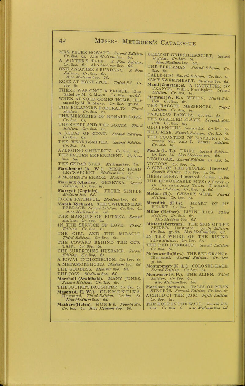 MRS. PETER HOWARD. Second Edition. Cr. Zvo. 6j. Also Medium ivo. bd A WINTER'S TALE. A Ne^ Edition. Lr. 8vo. 6s. Aho Medium Svo. 6d ONE ANOTHER'S BURDENS. A New Edition. Cr. Svo. 6s. Also Medium Svo. 6d. ROSE AT HONEYPOT. Third Ed. Cr Svo. 6s. THERE WAS ONCE A PRINCE. Illus- trated by M. B. Mann. Cr. Svo. s^- 6^ WHEN ARNOLD COMES HOME. Illus- trated by M. B. Mann. Cr. Svo. 3^. 6d THE EGLAMORE PORTRAITS. T/iird Edition. Cr. Svo. 6s. THE MEMORIES OF RONALD LOVE. Cr. Svo. 6s. THE SHEEP AND THE GOATS. Third Edition. Cr. Svo. 6s. A SHEAF OF CORN. Second Edition. Cr. Svo. 6s. THE HEART-SMITER. Second Edition. Cr. Svo. 6s. AVENGING CHILDREN. Cr. Svo. 6s. THE PATTEN EXPERIMENT. Medium Svo. 6d. THE CEDAR STAR. MediumSvo. 6d. Marchmont (A. W.). MISER HOAD- LEY'S SECRET. Medium Svo. 6d. A MOMENT'S ERROR. Medium Svo. 6d. Marriott (Charles). GENEVRA. Second Edition. Cr. Svo. 6s. Marryat (Captain). PETER SIMPLE Medium Svo. 6d. JACOB FAITHFUL. Medium Svo. 6d. Marsh (Richard). THE TWICKENHAM PEERAGE. Second Edition. Cr. Svo. 6s. Also Medium Svo. 6d. THE MARQUIS OF PUTNEY. Second Edition. Cr. Svo. 6s. IN THE SERVICE OF LOVE. Third. Edition. Cr. Svo. 6s. THE GIRL AND THE MIRACLE. Third Edition. Cr. Svo. 6s. THE COWARD BEHIND THE CUR- TAIN. Cr. Svo. 6s. THE SURPRISING HUSBAND. Second Edition, Cr. Svo. 6s. A ROYAL INDISCRETION. Cr. Svo. 6s. A METAMORPHOSIS. Medium Svo. 6d. THE GODDESS. Medium Svo. 6d. THE JOSS. Medium Svo. 6d. Marshall (Archibald). MANY JUNES. Second Edition. Cr. Svo. 6s. THE SQUIRE'S DAUGHTER. Cr. Svo. 6s. Mason (A. E. W.). CLEMENTINA. Illustrated. Third Edition. Cr. Svo. 6s. Also Medium Svo. 6d. Mathers (Helen). HONEY. Fourth Ed. Cr. Svo. 6s. Also Medium Svo. 6d. GRJFF OF GRIFFITHSCOURT. Second MditiOH. Cr. Svo. 6s. Also Medium Svo. 6d. THE FERRYMAN Second Edition. Cr. Svo. 6s. TALLY-HO! Fourth Edition. Cr.Svo. 6s SAM'S SWEETHEART. MediumSvo. 6d. '^^n/S-^^*^'^®)- A DAUGHTER OF FRANCE With a Frontispiece. Second Edition. Cr. Svo. 6s. Maxwell (W. B.). VIVIEN. Ninth Edi- tion. Cr. Svo. 6s. THE RAGGED MESSENGER. Third Edition. Cr. Svo. 6s. FABULOUS FANCIES. Cr. Svo. 6s THE GUARDED FLAME. Seventh Edi- tion. Cr. Svo. 6s. ODD LENGTHS. Second Ed. Cr.Svo. 6s. HILL RISE. Fourth Edition. Cr.Svo. 6s THE COUNTESS OF MAYBURY • Be- tween You AND I. Fourth Edition. Cr. S710. 6s. Meade (L. T.). DRIFT. Second Edition. Cr. Svo. 6s. Also Medium Svo. 6d. RESURGAM. Second Edition. Cr. Svo. 6s VICTORY. Cr. Svo. 6s. A GIRL OF THE PEOPLE. Illustrated. Fourth Edition. Cr. Svo. ^s. 6d. HEPSY GIPSY. Illustrated. Cr. Svo. 2s. 6d. THE HONOURABLE MISS: A Story of AN Old-fashioned Town. Illustrated. Second Edition. Cr. Svo. 3J. 6d. Melton (R.). CAESAR'S WIFE. Second Edition. Cr. Sz'o. 6s. Meredith (Ellis). HEART OF MY HEART. Cr. Svo. 6s. Miller (Esther). LIVING LIES. Third Edition. Cr. St/o. 6s. Also Medium Svo. 6d. Mitford (Bertram). THE SIGN OF THE SPIDER. Illustrated. Sixth Edition. Cr. Svo. 3s. 6d. Also Medium Svo. 6d. IN THE WHIRL OF THE RISING. Third Edition. Cr. Svo. 6s. THE RED DERELICT. Second Edition. Cr. Svo. 6s. Moles-worth (Mrs.). THE RED GRANGE. Illustrated. Second Edition. Cr. Svo. 3J. 6d. Montgomery (K. L.). COLONEL KATE. Second Edition. Cr. Svo. 6s. Montresor (F. P.). THE ALIEN. Third Edition. Cr. Svo. 6s. Also Medium Svo. 6d. Morrison (Arthur). TALES OF MEAN STREETS. Seventh Edition. Cr.Svo. 6s. A CHILD OF THE JAGO. Fifth Edition. Cr. Svo. 6s. THE HOLE IN THE WALL. Fourth Edi. tion. Cr. Svo. 6s. Also Medium Svo. 6d.