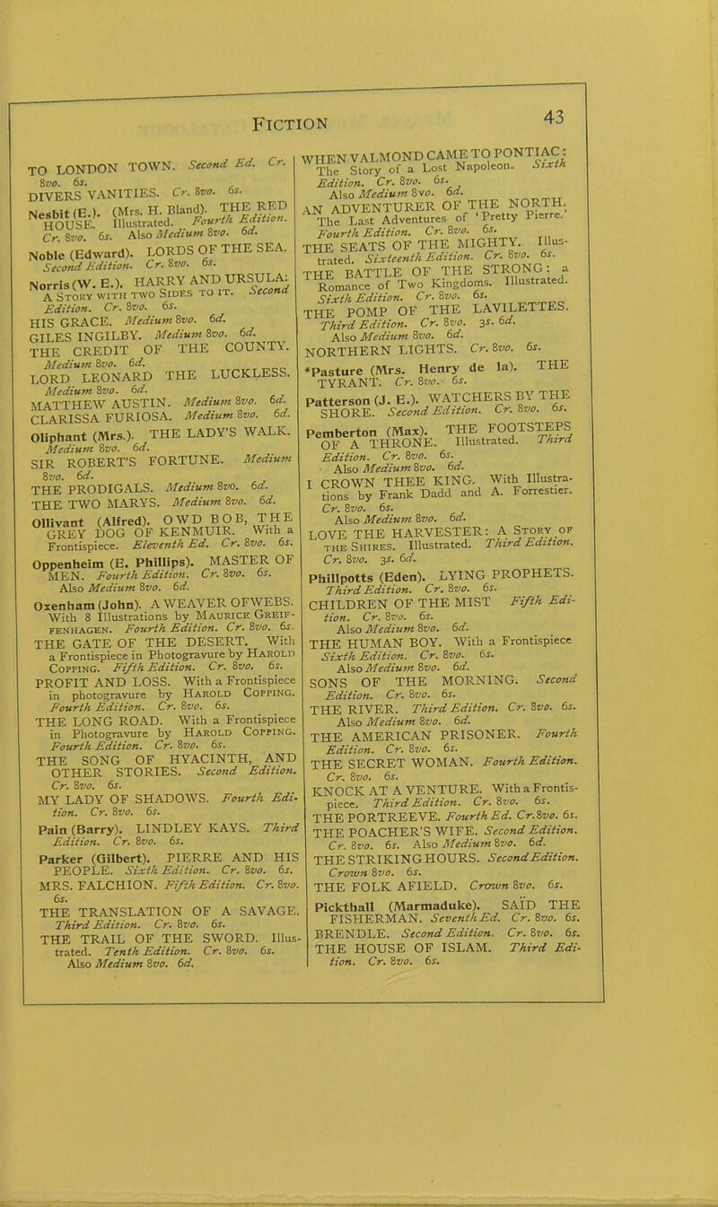TO LONDON TOWN. Second Ed. Cr. ivo. 6s. DIVERS VANITIES. Cr. Zvo. 6s. NesbltlE.). (Mrs. H. Bland). THE RED house! Illustrated. J'ourtU fj't'- Cr %vo. 6s. Also Medium Svo. 6d. Noble (Edward). LORDS OF THE SEA. Secwd Edition. Cr.Svo. 6s. Norrls (W. E.). HARRY AND URSULA: A Story with two Sides to it. Second Edition. Cr. Svo. 6s. HIS GRACE. Medium Svo. 6d. GILES INGILBY. Medium Ivo. 6d. THE CREDIT OF THE COUNTY. Medium Zvo. 6d. LORD LEONARD THE LUCKLESS. Medium Svo. 6d. MATTHEW AUSTIN. Medium Svo. 6d. CLARISSA FURIOSA. Medium 8vo. 6d. Oliphant (Mrs.). THE LADY'S WALK. Medium Svo. 6d. SIR ROBERT'S FORTUNE. Medium Zvo. 6d. THE PRODIGALS. Medium 8z/o. 6d. THE TWO MARYS. Medium ivo. 6d. Ollivant (Alfred). OWD BOB, THE GREY DOG OF KENMUIR. With a Frontispiece. Eleventh Ed. Cr. Svo. 6s. Oppenheim (E. Phillips). MASTER OF MEN. Fourth Edition. Cr. ivo. 6s. Also Medium Svo. 6d. Oxenham (John). A WEAVER OFWEBS. With 8 Illustrations by Maurice Greif- FENHAGEN. Foitrth Edition. Cr. Zvo. 6s. THE GATE OF THE DESERT. With a Frontispiece in Photogravure by Harold Copping. Fifth Edition. Cr. Zvo. 6s. PROFIT AND LOSS. With a Frontispiece in photogravure by Harold Copping. Fourth Edition. Cr. ?.vo. 6s. THE LONG ROAD. With a Frontispiece in Photogravure by Harold Copping. Fourth Edition. Cr. Svo. 6s. THE SONG OF HYACINTH, AND OTHER STORIES. Second Edition. Cr. Svo. 6s. MY LADY OF SHADOWS. Fourth Edi- tion. Cr. Svo. 6s. Pain (Barry). LINDLEY KAYS. Third Edition. Cr. Svo. 6s. Parker (Gilbert). PIERRE AND HIS PEOPLE. Sixth Edition. Cr. Svo. 6s. MRS. FALCHION. Fifth Edition. Cr.Svo. 6s. THE TRANSLATION OF A SAVAGE. Third Edition. Cr. Svo. 6s. THE TRAIL OF THE SWORD. Illus- trated. Tenth Edition. Cr. Svo. 6s. With Illustra- A. Forrestier. WHEN VALMOND CAME TO PONTIAC:: The Story of a Lost Napoleon. Sixth Edition. Cr. Svo. 6s. Also Medium Svo. 6d. AN ADVENTURER OF THE NORTH. The Last Adventures of 'Pretty Pierre. Fourth Edition. Cr.Svo. 6s. THE SEATS OF THE MIGHTY. Illus- trated. Sixteenth Edition. Cr. Svo. 6s. THE BATTLE OF THE STRONG: a Romance of Two Kingdoms. Illustrated. Sixth Edition. Cr. Svo. 6s. THE POMP OF THE LAVILETTES. Third Edition. Cr. Svo. 3^. 6d. Also Medium Svo. 6d. NORTHERN LIGHTS. Cr.Svo. 6s. ^Pasture (Mrs. Henry de la). THE TYRANT. Cr. Svo. 6s. Patterson (J. E.). WATCHERS BY THE SHORE. Second Edition. Cr.Svo. 6s. Pemberton (Max). THE FOOTSTEPS OF A THRONE. Illustrated. Third Edition. Cr. Svo. 6s. ■ Also Medium Svo. 6d. I CROWN THEE KING, tions by Frank Dadd and Cr. Svo. 6s. Also Medium Svo. 6d. LOVE THE HARVESTER: A Story of THE Shires. Illustrated. Third Edition. Cr. Svo. 3J. 6d. Phillpotts (Eden). LYING PROPHETS. Third Edition. Cr. Svo. 6s. CHILDREN OF THE MIST Fifth Edi- tion. Cr. Svo. 6s. Also Medium Svo. 6d. THE HUMAN BOY. With a Frontispiece Sixth Edition. Cr. Svo. 6s. Also Medium Svo. 6d. SONS OF THE MORNING. Second Edition. Cr. Svo. 6s. THE RIVER. Third Edition. Cr. Svo. 6s. Also Medium Svo. 6d. THE AMERICAN PRISONER. Fourth Edition. Cr. Svo. 6s. THE SECRET WOMAN. Fourth Edition. Cr. Svo. 6s. KNOCK AT A VENTURE. With a Frontis- piece. Third Edition. Cr. Svo. 6s. THE PORTREEVE. Fourth Ed. Cr.Svo. 6s. THE POACHER'S WIFE. Second Edition. Cr. Svo. 6s. Also Medium Svo. 6d. THE STRIKING HOURS. Second Edition. Crown Svo. 6s. THE FOLK AFIELD. Crown Svo. 6s. Pickthall (Marmaduke). SAID THE FISHERMAN. Seventh Ed. Cr. Svo. 6s. BRENDLE. Second Edition, Cr. Svo. 6s. THE HOUSE OF ISLAM. Third Edi-