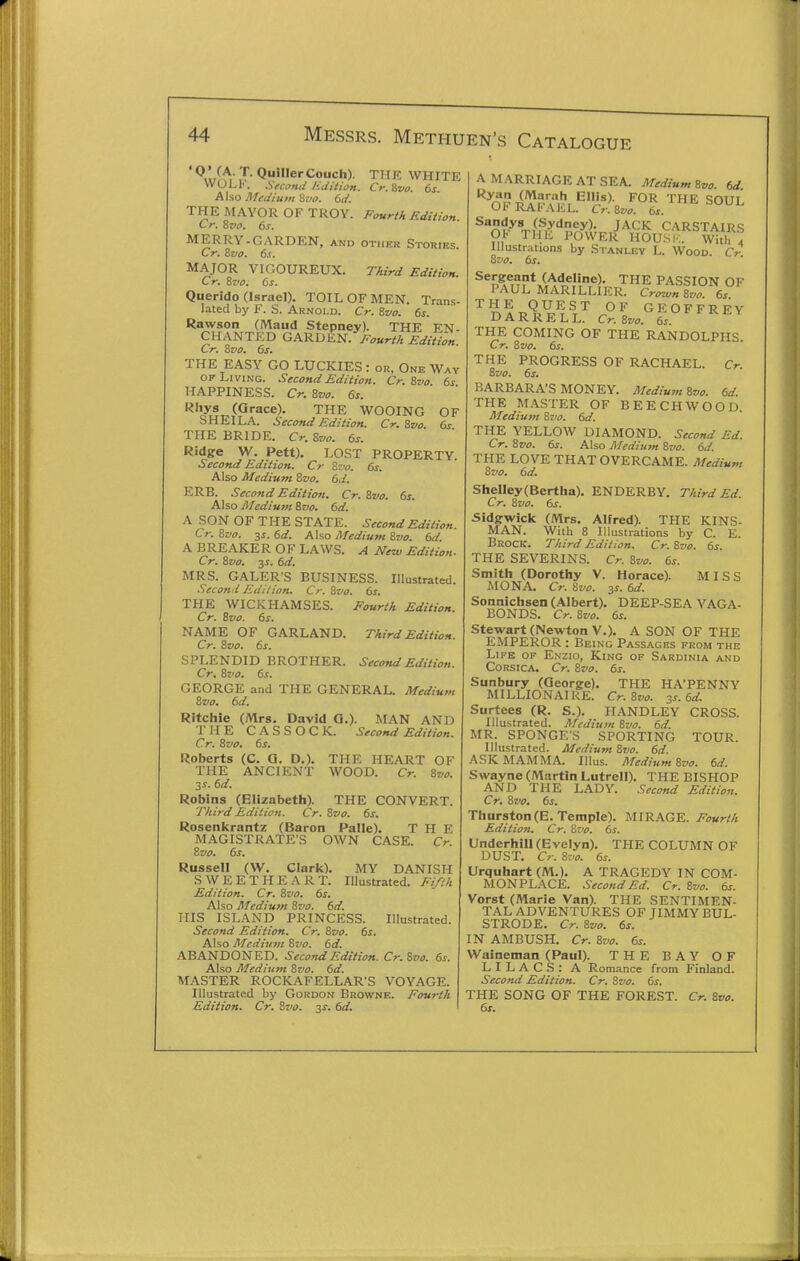 Q»erCouch). THE WHITE WOLI'. Second Edition. Cr.Svo. 6s Also Medium 8z>o. 6d. THE MAYOR OF TROY. Fourth Edition Cr. Zvo. 6s. MERRY-GARDEN, and other Storifs Cr. Zvo. 6s. MAJOR VIGOUREUX. Third Edition. Cr. ivo. 6s. Querido (Israel), TOIL OF MEN. Trans- lated by F. S. Arnold. Cr. Zvo. 6s. Rawson (Maud Stepney). THE EN- CHANTED GARDEN. yr^«r//: Edition Cr. Zvo. 6s. THE EASY GO LUCKIES : or, One Way OF Living. Second Edition. Cr. ivo 6s HAPPINESS. Cr. Bvo. 6s. •^hys (Grace). THE WOOING OF SHEILA. Second Edition. Cr. Svo. 6s THE BRIDE. Cr. Svo. 6s. Ridge W. Pett). LOST PROPERTY. Second Edition. Cr Szv. 6s. Also Medium Zvo. 6d. ERB. Second Edition. Cr. Svo. 6s. Also Jl/cdium Svo. 6d. A SON OF THE STATE. Second Edition. Cr. Svo. ss.6d. Also Medium Svo. 6d. A BREAKER OF LAWS. A New Edition. Cr. Svo. 3^. 6d. MRS. GALER'S BUSINESS. Illustrated. Secotid Edilion. Cr. Svo. 6s. THE WICKHAMSES. Fourth Edition. Cr. Svo. 6s. NAME OF GARLAND. Third Edition. Cr. Svo. 6s. SPLENDID BROTHER. Second Edition. Cr. Svo. 6s. GEORGE and THE GENERAL. Medium Svo. 6d. Ritchie (Mrs. David Q.). MAN AND THE CASSOCK. Second Edition. Cr. Svo. 6s. Roberts (C. Q, D.). THE HEART OF THE ANCIENT WOOD. Cr. Svo. 3S. 6d. Robins (Elizabeth). THE CONVERT. Third Edition. Cr. Svo. 6s. Rosenkrantz (Baron Palle). THE MAGISTRATE'S OWN CASE. Cr. Svo. 6s. Russell (W. Clark). MY DANISH SWEETHEART. Illustrated. Fifth Edition. Cr. Svo. 6s. Also Medium Svo. 6d. HIS ISLAND PRINCESS. Illustrated. Second Edition, Cr. Svo. 6s. Also Medium Svo. 6d. ABANDONED. Second Edition. Cr. Svo. 6s. Also Medium Svo. 6d. MASTER ROCKAFELLAR'S VOYAGE. Illustrated by Gordon Browne. Fourth Edition. Cr. Svo. 3s. 6d. A MARRIAGE AT SEA. Medium Svo. 6J '^^or? ^I'^^.'^r'^J.«>- THE SOUL Of RA I'A EL. Cr.Svo. 6s. J-^CK CARSTAIRS 01. THE POWER HOUSK. With 4 lllustr.-itions by Stanley L. Wood Cr Svo. 6s. '•^pi^uri^llllTlkR^^.rLT^e^^-' ''llAYA^ C^.lvo'^fs''''^^^ THE COMING OF THE RANDOLPHS Cr. Svo. 6s. THE PROGRESS OF RACHAEL. Cr. Svo. 6s. BARBARA'S MONEY. Medium Svo. 6d. THE MASTER OF BEECH WOOD Medium Svo. 6d. THE YELLOW DIAMOND. Second Ed. Cr. Svo. 6s. Also Medium Svo. 6d. THE LOVE THAT OVERCAME. Medium Svo. 6d. Shelley(Bertha), ENDERBY. Third Ed. Cr. Svo. 6s. Sidgwick (Mrs. Alfred). THE KINS- MAN. With 8 Illustrations by C. E. Brock. Third Edition. Cr. Svo. 6s. THE SEVERINS. Cr. Svo. 6s. Smith (Dorothy V. Horace). MISS MONA, Cr. Svo. 6d. Sonnichsen (Albert). DEEP-SEA VAGA- BONDS. Cr. Svo. 6s. Stewart (Newton V.). A SON OF THE EMPEROR : Being Passages FROM THE Life of Enzio, King of Sardinia and Corsica. Cr. Svo. 6s. Sunbury (George). THE HA'PENNY MILLIONAIRE. Cr.Svo. 3s. 6d. Surtees (R. S.). HANDLEY CROSS. Illustrated. Medium Svo. 6d. MR. SPONGES SPORTING TOUR. Illustrated. Medium Svo. 6d. ASK MAMMA. Illus. Medium Svo. 6d. Swayne (Martin Lutrell). THE BISHOP AND THE LADY. Second Edition. Cr. Svo. 6s. Thurston (E. Temple). MIRAGE. Fourth Edition, Cr. Svo. 6s. Underbill (Evelyn). THE COLUMN OF DUST. Cr. Svo. 6s. Urquhart (M.). A TRAGEDY IN COM- MONPLACE. Second Ed. Cr. Svo. 6s. Vorst (Marie Van). THE SENTIMEN- TAL ADVENTURES OF JIMMY BUL- STRODE. Cr. Svo. 6s. IN AMBUSH. Cr. Svo. 6s. Waineman (Paul). THE BAY OF LILACS: A Romance from Finland. Second Edition. Cr. Svo. 6s. THE SONG OF THE FOREST. Cr. Svo. 6s.