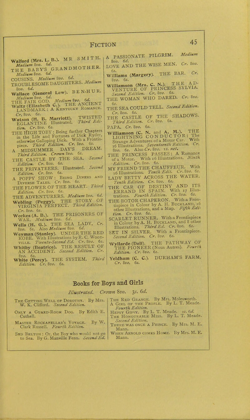 Walford (Mrs. L. B.). MR SMITH. THE BABY'S GRANDMOTHER. Medium Svo. 6d. COUSINS. Medium ivo. 6d. TROUBLESOME DAUGHTERS. Medium SVO. 6d. „ „ -KT TT TT -D Wallace (General Lew). BEN-HUR. Medium'&vo. dd. THE FAIR GOD I ANCIENT Waltz (Elizabeth C). THE ANC11!.JN i LANDMARK: A Kentucky Romance. Wat;on'(H.B. Marriott). TWISTED EGLANTINE Illustrated. Third Edi- tion, Cr.'&vo. 6s. THE HIGH TOBY : Being further Chapters in the Life and Fortunes of Dick Ryder, otherwise Galloping Dick. With a Frontis- piece. Third Edition. Cr. Zvo. 6s. A MIDSUMMER DAY'S DREAM. Third Edition. Crown 8vo. 6s. THE CASTLE BY THE SEA. Second Edition. Cr. Svo. 6s. THE PRIVATEERS. Illustrated. Second Edition. Cr. Svo. 6s. A POPPY SHOW: Being Divers and Diverse Tales. Cr. ivo. 6s. THE FLOWER OF THE HEART. Third Edition. Cr. &vo. 6s. THE ADVENTURERS. Medium Svo. 6d. Webling (Peggy). THE STOT^Y OF VIRGINIA PERFECT. Third Edition. Cr. Zvo. 6s. Weekes (A. B.). THE PRISONERS OF WAR. Medium Svo. 6d. Wells (H. a.). THE SEA LADY. Cr. Zvo. 6s. Also Medium &va. 6d. Weyman (Stanley). UNDER THE RED ROBE. With Illustrations by R. C. WooD- viLLE. Twenty-Second Ed. Cr. ivo. 6s. Whitby (Beatrice). THE RESULT OF AN ACCIDENT. Second Edition. Cr. %vo. 6s. White (Percy). THE SYSTEM. Third Edition. Cr. Zvo. 6s. A PASSIONATE PILGRIM. Medium Zvo. 6d. , „ n LOVE AND THE WISE MEN. Cr. ivo. Wniiams (Margery). THE BAR. Cr. &V0. 6s. Williamson (Mrs. C. N.). THE AD- VENTURE OF PRINCESS bVl^viA. Second Edition. Cr. Zvo. 6s. THE WOMAN WHO DARED. Cr. Svo. THE SEA COULD TELL. Second Edition. Cr. Svo. 6s. THE CASTLE OF THE SHADOWS. Third Edition. Cr. ivo. 6s. PAPA. Cr. &V0. 6s. Williamson (C. N. and A. M.). THE LIGHTNING CO N DUC TO R : The Strange Adventures of a Motor Car. With i6 Illustrations. Seventeenth Edition. Lr. 8z/o. 6s. Also Cr. ivo. li. net. THE PRINCESS PASSES: A Romance of a Motor. With i6 Illustrations. Ninth ■Edition. Cr. 'ivo. 6s. MY FRIEND THE CHAUFFEUR. With i6 Illustrations. Tenth Edit. Cr.Zvo. 6s. LADY BETTY ACROSS THE WATER. Tenth Edition. Cr. Svo. 6s. THE CAR OF DESTINY AND ITS ERRAND IN SPAIN. With 17 Illus- trations. Fourth Edition. Cr. Zvo. 6s. THE BOTOR CHAPERON. With a Fron- tispiece in Colour by A. H. Buckland 16 other Illustrations, and a Map. Fifth Edi- tion. Cr. Svo. 6s. SCARLET RUNNER. With a Frontispiece in Colour by A. H. Buckland, and 8 other Illustrations. Third Ed. Cr. Svo. 6s. SET IN SILVER. With a Frontispiece. Second Edition. Cr. ?,vo. 6s. Wyllarde (Dolf). THE PATHWAY OF THE PIONEER (Nous Autres). Fourth Edition. Cr. Svo. 6s. Yeldham (C. C). Cr. Svo. 6s. DURHAM'S FARM. Books for Boys and Girls Illustrated. Crown %vo. 35. 6if. The Getting Well of Dorothy. By Mrs. W. K. Clififord. Second Edition. Only a Guard-Room Dog. By Edith E. Cuthell. Master Rockafellar's Voyage. By W. Clark Russell. Fourth Edition. Std Belton : Or, the Boy who would not go to Sea. By G. Manville Fenn. Second Ed. The Red Grange. By Mr^. Molesworth. A Girl of the People. By L. T. Meade. Fourth Edition. Hepsy Gipsy. By L. T. Meade. 2j. 6d. The Honourable Miss. By L. T. Meade. Second Edition. Theke was once a Prince. By Mrs. M. E. Mann. When Arnold comes Home. By Mrs. M. E. Mann.