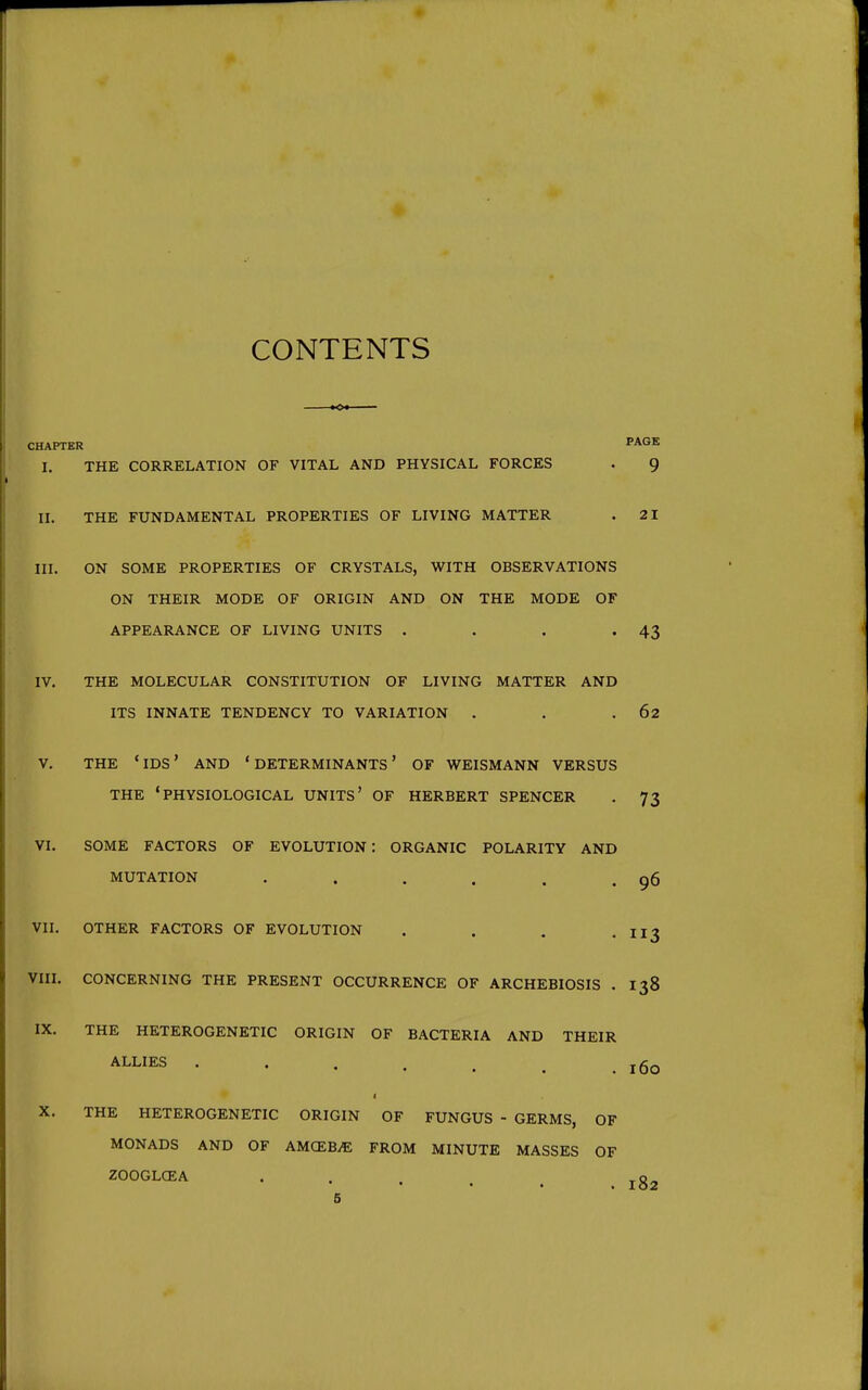 CONTENTS CHAPTER PAGE I. THE CORRELATION OF VITAL AND PHYSICAL FORCES . 9 II. THE FUNDAMENTAL PROPERTIES OF LIVING MATTER . 21 III. ON SOME PROPERTIES OF CRYSTALS, WITH OBSERVATIONS ON THEIR MODE OF ORIGIN AND ON THE MODE OF APPEARANCE OF LIVING UNITS . . . '43 IV. THE MOLECULAR CONSTITUTION OF LIVING MATTER AND ITS INNATE TENDENCY TO VARIATION . . .62 V. THE 'ids' AND 'DETERMINANTS* OF WEISMANN VERSUS THE 'PHYSIOLOGICAL UNITS' OF HERBERT SPENCER . 73 VI. SOME FACTORS OF EVOLUTION : ORGANIC POLARITY AND MUTATION . . . . . . g6 VII. OTHER FACTORS OF EVOLUTION . . . -113 VIII. CONCERNING THE PRESENT OCCURRENCE OF ARCHEBIOSIS . 138 IX. THE HETEROGENETIC ORIGIN OF BACTERIA AND THEIR ALLIES J 60 I X. THE HETEROGENETIC ORIGIN OF FUNGUS - GERMS, OF MONADS AND OF AMCEB.E FROM MINUTE MASSES OF ZOOGLCEA . . . . .