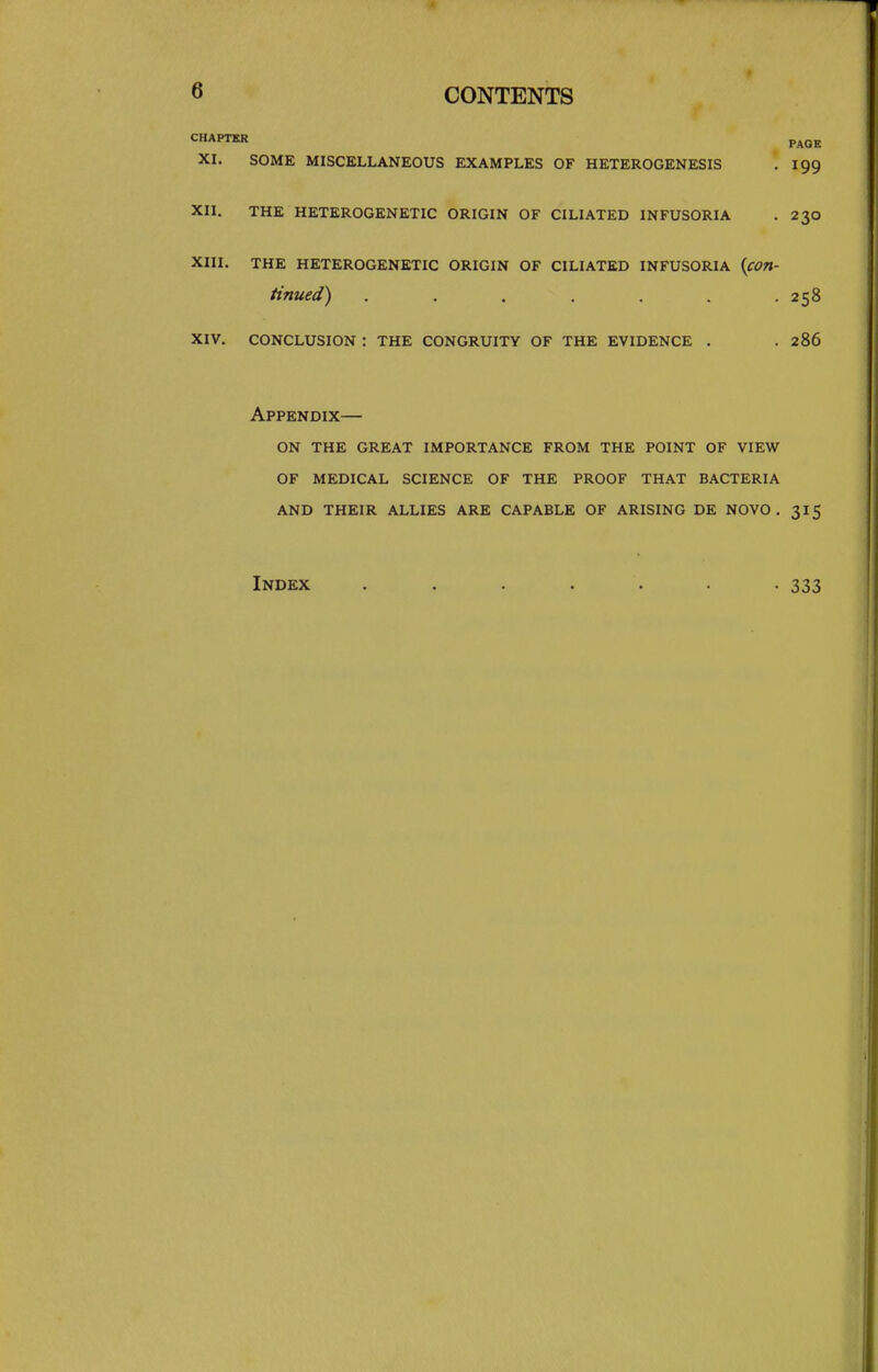 CHAPTER p^gg XI. SOME MISCELLANEOUS EXAMPLES OF HETEROGENESIS . 199 XII. THE HETEROGENETIC ORIGIN OF CILIATED INFUSORIA . 230 XIII. THE HETEROGENETIC ORIGIN OF CILIATED INFUSORIA {con- tinued) ....... 258 xiv. conclusion : the congruity of the evidence . .286 Appendix— on the great importance from the point of view of medical science of the proof that bacteria and their allies are capable of arising de novo. 315