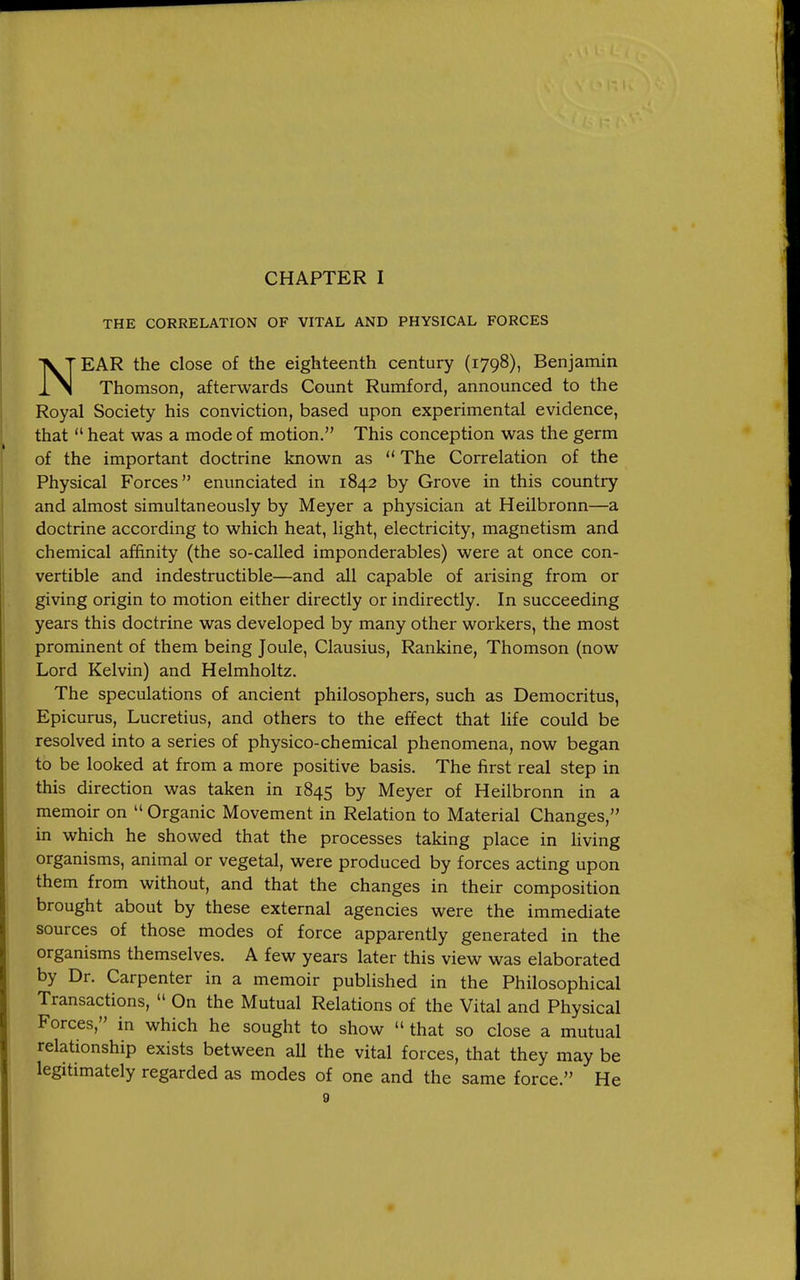 CHAPTER I THE CORRELATION OF VITAL AND PHYSICAL FORCES NEAR the close of the eighteenth century (1798), Benjamin Thomson, afterwards Count Rumford, announced to the Royal Society his conviction, based upon experimental evidence, that  heat was a mode of motion. This conception was the germ of the important doctrine known as  The Correlation of the Physical Forces enunciated in 1842 by Grove in this country and almost simultaneously by Meyer a physician at Heilbronn—a doctrine according to which heat, light, electricity, magnetism and chemical affinity (the so-called imponderables) were at once con- vertible and indestructible—and all capable of arising from or giving origin to motion either directly or indirectly. In succeeding years this doctrine was developed by many other workers, the most prominent of them being Joule, Clausius, Rankine, Thomson (now Lord Kelvin) and Helmholtz. The speculations of ancient philosophers, such as Democritus, Epicurus, Lucretius, and others to the effect that Hfe could be resolved into a series of physico-chemical phenomena, now began to be looked at from a more positive basis. The first real step in this direction was taken in 1845 by Meyer of Heilbronn in a memoir on  Organic Movement in Relation to Material Changes, in which he showed that the processes taking place in living organisms, animal or vegetal, were produced by forces acting upon them from without, and that the changes in their composition brought about by these external agencies were the immediate sources of those modes of force apparently generated in the organisms themselves. A few years later this view was elaborated by Dr. Carpenter in a memoir published in the Philosophical Transactions,  On the Mutual Relations of the Vital and Physical Forces, in which he sought to show  that so close a mutual relationship exists between all the vital forces, that they may be legitimately regarded as modes of one and the same force. He