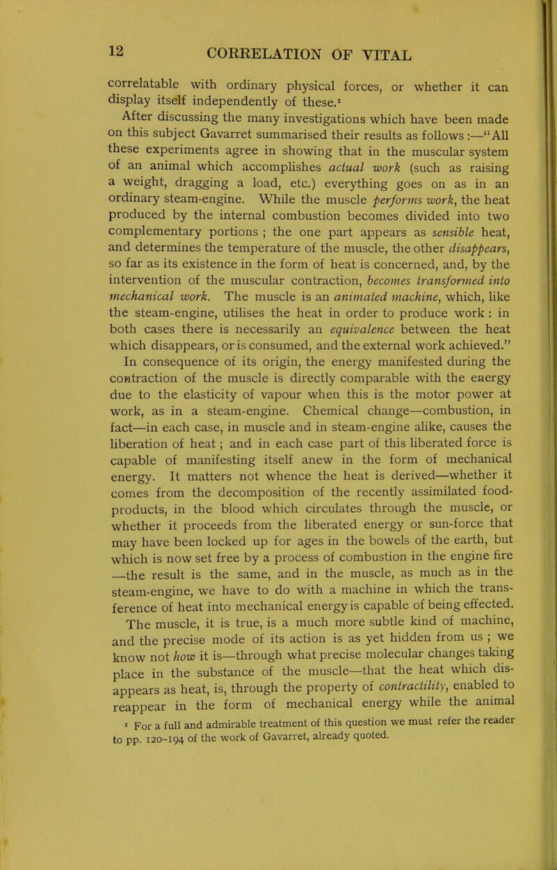 correlatable with ordinary physical forces, or whether it can display itself independently of these.' After discussing the many investigations which have been made on this subject Gavarret summarised their results as follows :—All these experiments agree in showing that in the muscular system of an animal which accomplishes actual work (such as raising a weight, dragging a load, etc.) everything goes on as in an ordinary steam-engine. While the muscle performs work, the heat produced by the internal combustion becomes divided into two complementary portions ; the one part appears as sensible heat, and determines the temperature of the muscle, the other disappears, so far as its existence in the form of heat is concerned, and, by the intervention of the muscular contraction, becomes transformed into mechanical work. The muscle is an animated machine, which, like the steam-engine, utilises the heat in order to produce work : in both cases there is necessarily an equivalence between the heat which disappears, or is consumed, and the external work achieved. In consequence of its origin, the energy manifested during the contraction of the muscle is directly comparable with the energy due to the elasticity of vapour when this is the motor power at work, as in a steam-engine. Chemical change—combustion, in fact—in each case, in muscle and in steam-engine alike, causes the liberation of heat; and in each case part of this liberated force is capable of manifesting itself anew in the form of mechanical energy. It matters not whence the heat is derived—whether it comes from the decomposition of the recently assimilated food- products, in the blood which circulates through the muscle, or whether it proceeds from the liberated energy or sun-force that may have been locked up for ages in the bowels of the earth, but which is now set free by a process of combustion in the engine fire the result is the same, and in the muscle, as much as in the steam-engine, we have to do with a machine in which the trans- ference of heat into mechanical energy is capable of being effected. The muscle, it is true, is a much more subtle kind of machine, and the precise mode of its action is as yet hidden from us ; we know not how it is—through what precise molecular changes taking place in the substance of the muscle—that the heat which dis- appears as heat, is, through the property of contractility, enabled to reappear in the form of mechanical energy while the animal ' For a full and admirable treatment of this question we must refer the reader to pp. 120-194 of the work of Gavarret, already quoted.