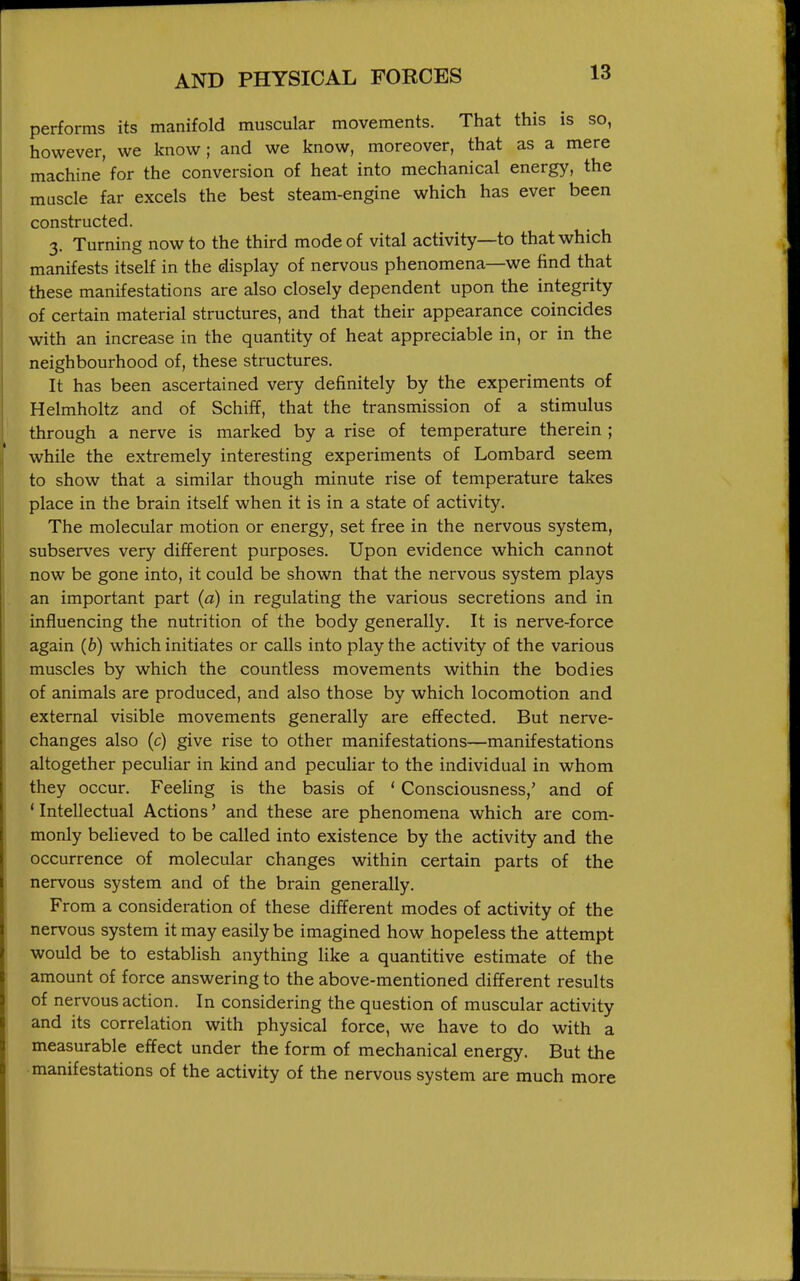performs its manifold muscular movements. That this is so, however, we know; and we know, moreover, that as a mere machine for the conversion of heat into mechanical energy, the muscle far excels the best steam-engine which has ever been constructed. 3. Turning now to the third mode of vital activity—to that which manifests itself in the display of nervous phenomena—we find that these manifestations are also closely dependent upon the integrity of certain material structures, and that their appearance coincides with an increase in the quantity of heat appreciable in, or in the neighbourhood of, these structures. It has been ascertained very definitely by the experiments of Helmholtz and of Schiff, that the transmission of a stimulus through a nerve is marked by a rise of temperature therein ; while the extremely interesting experiments of Lombard seem to show that a similar though minute rise of temperature takes place in the brain itself when it is in a state of activity. The molecular motion or energy, set free in the nervous system, subserves very different purposes. Upon evidence which cannot now be gone into, it could be shown that the nervous system plays an important part {a) in regulating the various secretions and in influencing the nutrition of the body generally. It is nerve-force again (6) which initiates or calls into play the activity of the various muscles by which the countless movements within the bodies of animals are produced, and also those by which locomotion and external visible movements generally are effected. But nerve- changes also (c) give rise to other manifestations—manifestations altogether peculiar in kind and peculiar to the individual in whom they occur. Feeling is the basis of ' Consciousness,' and of ' Intellectual Actions' and these are phenomena which are com- monly believed to be called into existence by the activity and the occurrence of molecular changes within certain parts of the nervous system and of the brain generally. From a consideration of these different modes of activity of the nervous system it may easily be imagined how hopeless the attempt would be to establish anything like a quantitive estimate of the amount of force answering to the above-mentioned different results of nervous action. In considering the question of muscular activity and its correlation with physical force, we have to do with a measurable effect under the form of mechanical energy. But the manifestations of the activity of the nervous system are much more